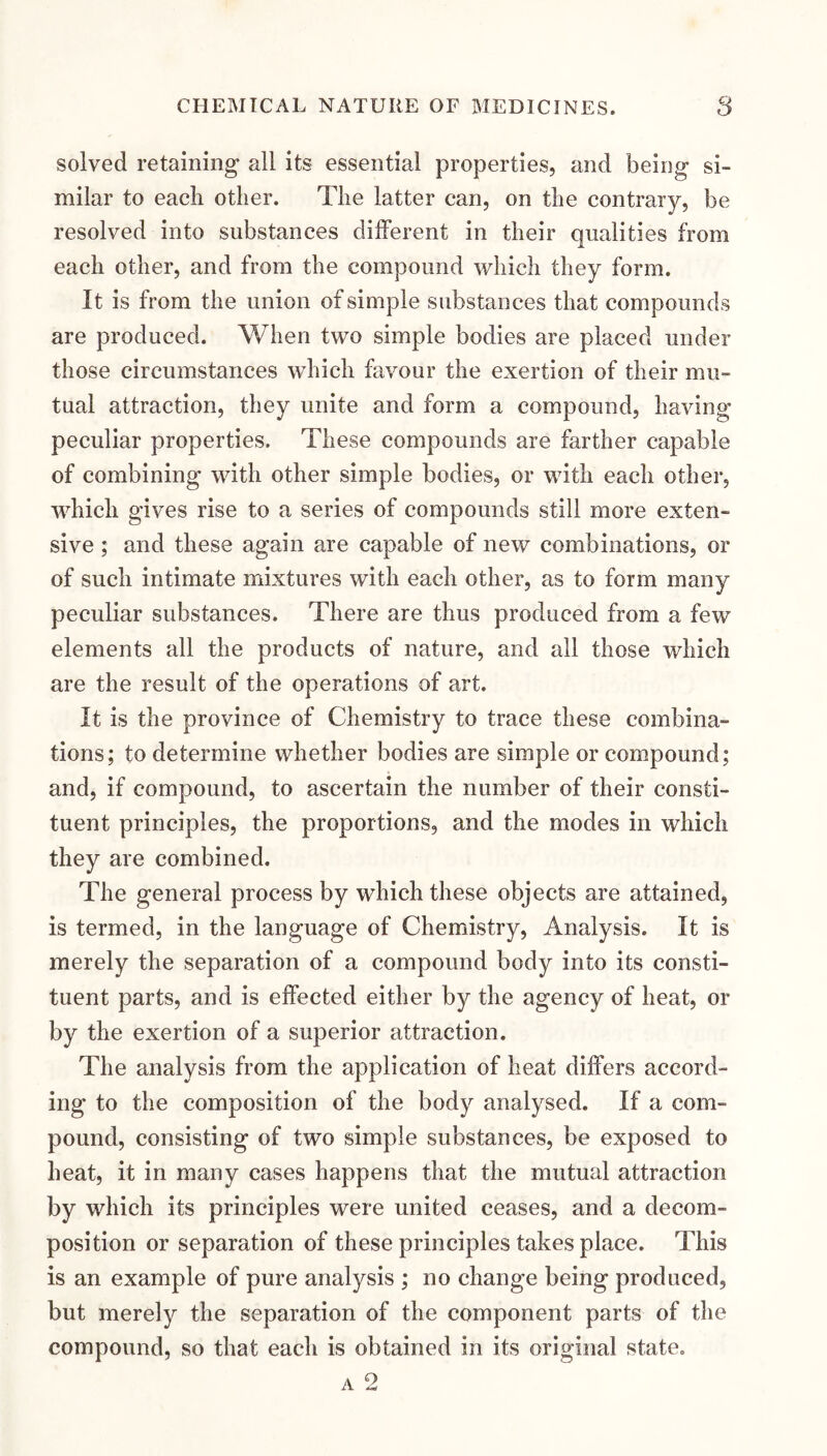 solved retaining all its essential properties, and being si¬ milar to each other. The latter can, on the contrary, be resolved into substances different in their qualities from each other, and from the compound which they form. It is from the union of simple substances that compounds are produced. When two simple bodies are placed under those circumstances which favour the exertion of their mu¬ tual attraction, they unite and form a compound, having peculiar properties. These compounds are farther capable of combining with other simple bodies, or with each other, which gives rise to a series of compounds still more exten¬ sive ; and these again are capable of new combinations, or of such intimate mixtures with each other, as to form many peculiar substances. There are thus produced from a few elements all the products of nature, and all those which are the result of the operations of art. It is the province of Chemistry to trace these combina¬ tions; to determine whether bodies are simple or compound; and, if compound, to ascertain the number of their consti¬ tuent principles, the proportions, and the modes in which they are combined. The general process by which these objects are attained, is termed, in the language of Chemistry, Analysis. It is merely the separation of a compound body into its consti¬ tuent parts, and is effected either by the agency of heat, or by the exertion of a superior attraction. The analysis from the application of heat differs accord¬ ing to the composition of the body analysed. If a com¬ pound, consisting of two simple substances, be exposed to heat, it in many cases happens that the mutual attraction by which its principles were united ceases, and a decom¬ position or separation of these principles takes place. This is an example of pure analysis ; no change being produced, but merely the separation of the component parts of the compound, so that each is obtained in its original state. A 2