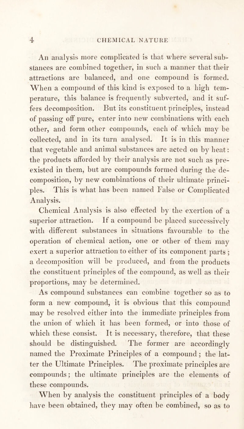 An analysis more complicated is that where several sub¬ stances are combined together, in such a manner that their attractions are balanced, and one compound is formed. When a compound of this kind is exposed to a high tem¬ perature, this balance is frequently subverted, and it suf¬ fers decomposition. But its constituent principles, instead of passing olf pure, enter into new combinations with each other, and form other compounds, each of which may be collected, and in its turn analysed. It is in this manner that vegetable and animal substances are acted on by heat: the products afforded by their analysis are not such as pre¬ existed in them, but are compounds formed during the de¬ composition, by new combinations of their ultimate princi¬ ples. This is what has been named False or Complicated Analysis. Chemical Analysis is also effected by the exertion of a superior attraction. If a compound be placed successively with different substances in situations favourable to the operation of chemical action, one or other of them may exert a superior attraction to either of its component parts ; a decomposition will be produced, and from the products the constituent principles of the compound, as well as their proportions, may be determined. As compound substances can combine together so as to form a new compound, it is obvious that this compound may be resolved either into the immediate principles from the union of which it has been formed, or into those of which these consist. It is necessary, therefore, that these should be distinguished. The former are accordingly named the Proximate Principles of a compound; the lat¬ ter the Ultimate Principles. The proximate principles are compounds; the ultimate principles are the elements of these compounds. When by analysis the constituent principles of a body have been obtained, they may often be combined, so as to