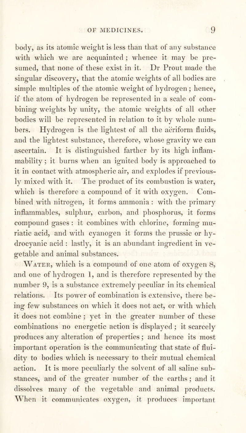 body, as its atomic weight is less than that of any substance with which we are acquainted ; whence it may be pre¬ sumed, that none of these exist in it. Dr Prout made the singular discovery, that the atomic weights of all bodies are simple multiples of the atomic weight of hydrogen ; hence, if the atom of hydrogen be represented in a scale of com¬ bining weights by unity, the atomic weights of all other bodies will be represented in relation to it by whole num¬ bers. Hydrogen is the lightest of all the aeriform fluids, and the lightest substance, therefore, whose gravity we can ascertain. It is distinguished farther by its high inflam¬ mability ; it burns when an ignited body is approached to it in contact with atmospheric air, and explodes if previous¬ ly mixed with it. The product of its combustion is water, which is therefore a compound of it with oxygen. Com¬ bined with nitrogen, it forms ammonia : with the primary inflammables, sulphur, carbon, and phosphorus, it forms compound gases : it combines with chlorine, forming mu¬ riatic acid, and with cyanogen it forms the prussic or hy- droc3^anic acid : lastly, it is an abundant ingredient in ve¬ getable and animal substances. Water, which is a compound of one atom of oxygen 8, and one of hydrogen 1, and is therefore represented by the number 9, is a substance extremely peculiar in its chemical relations. Its power of combination is extensive, there be¬ ing few substances on which it does not act, or with which it does not combine ; yet in the greater number of these combinations no energetic action is displayed; it scarcely produces any alteration of properties; and hence its most important operation is the communicating that state of flui¬ dity to bodies which is necessary to their mutual chemical action. It is more peculiarly the solvent of all saline sub¬ stances, and of the greater number of the earths; and it dissolves many of the vegetable and animal products. When it communicates oxygen, it produces important