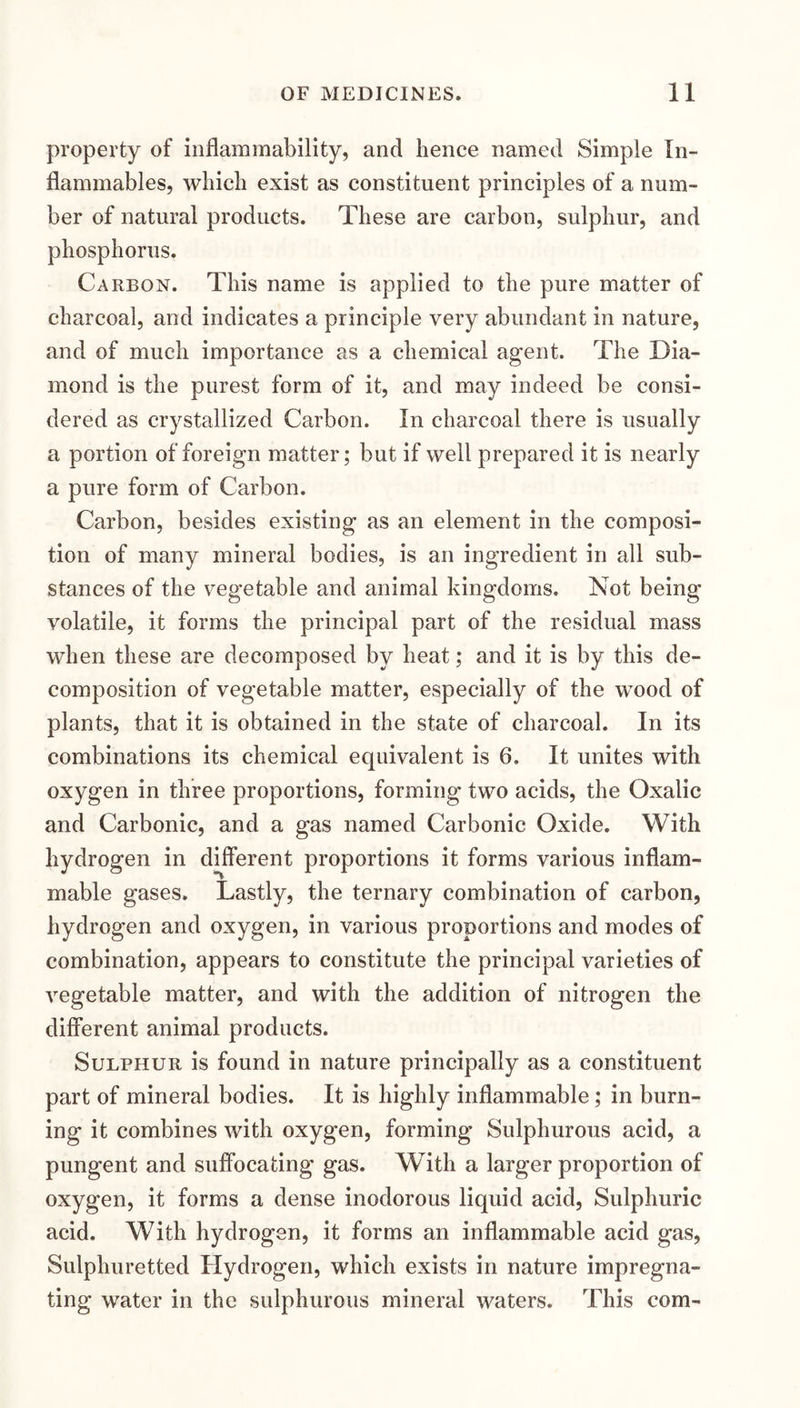 property of inflammability, and hence named Simple In¬ flammables, which exist as constituent principles of a num¬ ber of natural products. These are carbon, sulphur, and phosphorus. Carbon. This name is applied to the pure matter of charcoal, and indicates a principle very abundant in nature, and of much importance as a chemical agent. The Dia¬ mond is the purest form of it, and may indeed be consi¬ dered as crystallized Carbon. In charcoal there is usually a portion of foreign matter; but if well prepared it is nearly a pure form of Carbon. Carbon, besides existing as an element in the composi¬ tion of many mineral bodies, is an ingredient in all sub¬ stances of the vegetable and animal kingdoms. Not being volatile, it forms the principal part of the residual mass when these are decomposed by heat; and it is by this de¬ composition of vegetable matter, especially of the wood of plants, that it is obtained in the state of charcoal. In its combinations its chemical equivalent is 6. It unites with oxygen in three proportions, forming two acids, the Oxalic and Carbonic, and a gas named Carbonic Oxide. With hydrogen in different proportions it forms various inflam¬ mable gases. Lastly, the ternary combination of carbon, hydrogen and oxygen, in various proportions and modes of combination, appears to constitute the principal varieties of vegetable matter, and with the addition of nitrogen the different animal products. Sulphur is found in nature principally as a constituent part of mineral bodies. It is highly inflammable; in burn¬ ing it combines with oxygen, forming Sulphurous acid, a pungent and suffocating gas. With a larger proportion of oxygen, it forms a dense inodorous liquid acid. Sulphuric acid. With hydrogen, it forms an inflammable acid gas. Sulphuretted Hydrogen, which exists in nature impregna¬ ting water in the sulphurous mineral waters. This com-