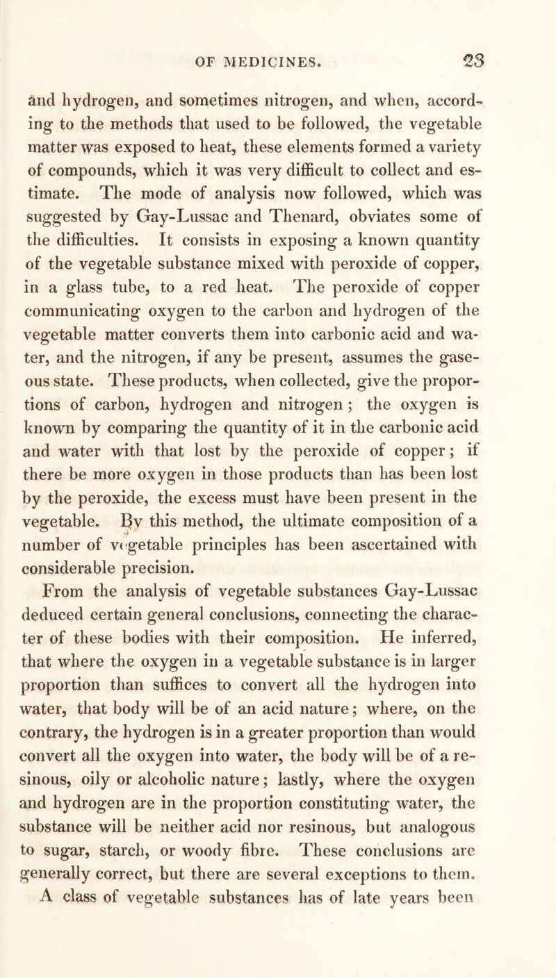 ^nd hydrogen, and sometimes nitrogen, and when, accord¬ ing to the methods that used to be followed, the vegetable matter was exposed to heat, these elements formed a variety of compounds, which it was very difficult to collect and es¬ timate. The mode of analysis now followed, which was suggested by Gay-Lussac and Thenard, obviates some of the difficulties. It consists in exposing a known quantity of the vegetable substance mixed with peroxide of copper, in a glass tube, to a red heat. The peroxide of copper communicating oxygen to the carbon and hydrogen of the vegetable matter converts them into carbonic acid and wa¬ ter, and the nitrogen, if any be present, assumes the gase¬ ous state. These products, when collected, give the propor¬ tions of carbon, hydrogen and nitrogen; the oxygen is known by comparing the quantity of it in the carbonic acid and water with that lost by the peroxide of copper; if there be more oxygen in those products than has been lost by the peroxide, the excess must have been present in the vegetable. Bv this method, the ultimate composition of a number of v( getable principles has been ascertained with considerable precision. From the analysis of vegetable substances Gay-Lussac deduced certain general conclusions, connecting the charac¬ ter of these bodies with their composition. He inferred, that where the oxygen in a vegetable substance is in larger proportion than suffices to convert all the hydrogen into water, that body will be of an acid nature; where, on the contrary, the hydrogen is in a greater proportion than would convert all the oxygen into water, the body will be of a re¬ sinous, oily or alcoholic nature; lastly, where the oxygen and hydrogen are in the proportion constituting water, the substance will be neither acid nor resinous, but analogous to sugar, starch, or woody fibre. These conclusions are generally correct, but there are several exceptions to them. A class of vegetable substances has of late years been