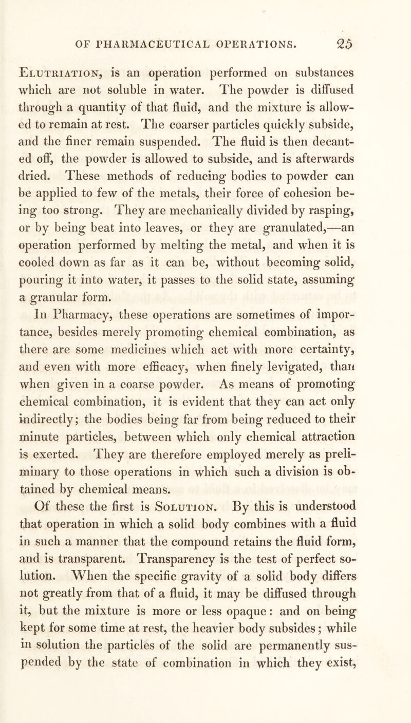 Elutuiation, is an operation performed on substances which are not soluble in water. The powder is diffused through a quantity of that fluid, and tlie mixture is allow¬ ed to remain at rest. The coarser particles quickly subside, and the finer remain suspended. The fluid is then decant¬ ed oif, the powder is allowed to subside, and is afterwards dried. These methods of reducing bodies to powder can be applied to few of the metals, their force of cohesion be¬ ing too strong. They are mechanically divided by rasping, or by being beat into leaves, or they are granulated,—an operation performed by melting the metal, and when it is cooled down as far as it can be, without becoming solid, pouring it into water, it passes to the solid state, assuming a granular form. In Pharmacy, these operations are sometimes of impor¬ tance, besides merely promoting chemical combination, as there are some medicines which act with more certainty, and even with more efficacy, when finely levigated, than when given in a coarse powder. As means of promoting chemical combination, it is evident that they can act only indirectly; the bodies being far from being reduced to their minute particles, between which only chemical attraction is exerted. They are therefore employed merely as preli¬ minary to those operations in which such a division is ob¬ tained by chemical means. Of these the first is Solution. By this is understood that operation in which a solid body combines with a fluid in such a manner that the compound retains the fluid form, and is transparent. Transparency is the test of perfect so¬ lution. When the specific gravity of a solid body differs not greatly from that of a fluid, it may be diffused through it, but the mixture is more or less opaque: and on being kept for some time at rest, the heavier body subsides; while in solution the particles of the solid are permanently sus¬ pended by the state of combination in which they exist.