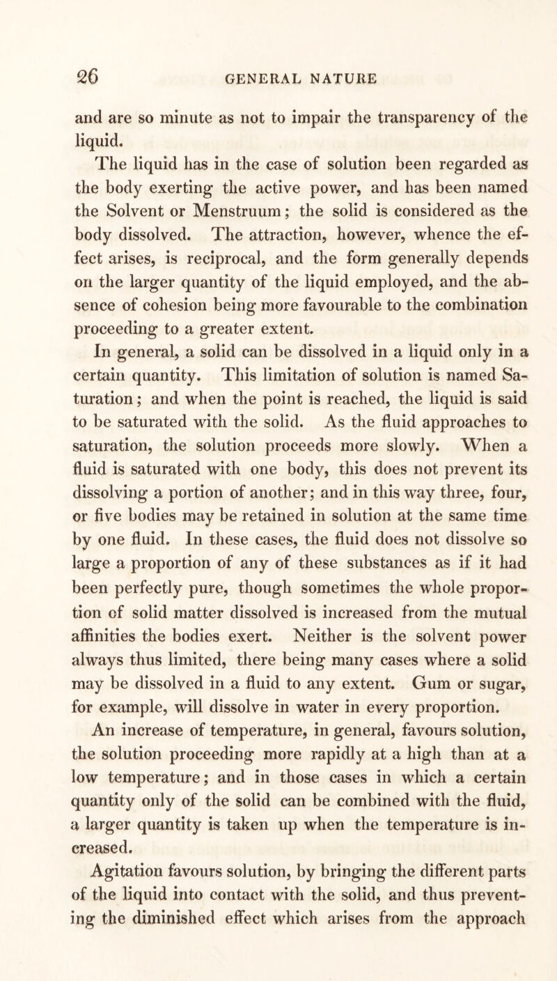 and are so minute as not to impair the transparency of the liquid. The liquid has in the case of solution been regarded as the body exerting the active power, and has been named the Solvent or Menstruum; the solid is considered as the body dissolved. The attraction, however, whence the ef¬ fect arises, is reciprocal, and the form generally depends on the larger quantity of the liquid employed, and the ab¬ sence of cohesion being more favourable to the combination proceeding to a greater extent. In general, a solid can be dissolved in a liquid only in a certain quantity. This limitation of solution is named Sa¬ turation ; and when the point is reached, the liquid is said to be saturated with the solid. As the fluid approaches to saturation, the solution proceeds more slowly. When a fluid is saturated with one body, this does not prevent its dissolving a portion of another; and in this way three, four, or five bodies may be retained in solution at the same time by one fluid. In these cases, the fluid does not dissolve so large a proportion of any of these substances as if it had been perfectly pure, though sometimes the whole propor¬ tion of solid matter dissolved is increased from the mutual affinities the bodies exert. Neither is the solvent power always thus limited, there being many cases where a solid may be dissolved in a fluid to any extent. Gum or sugar, for example, will dissolve in water in every proportion. An increase of temperature, in general, favours solution, the solution proceeding more rapidly at a high than at a low temperature; and in those cases in which a certain quantity only of the solid can be combined with the fluid, a larger quantity is taken up when the temperature is in¬ creased. Agitation favours solution, by bringing the difierent parts of the liquid into contact with the solid, and thus prevent¬ ing the diminished effect which arises from the approach
