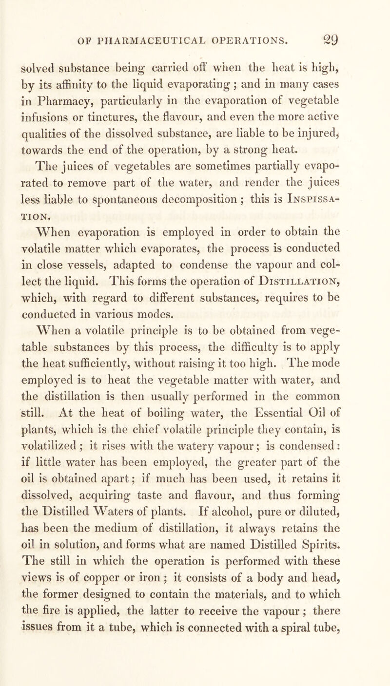 solved substance being carried off when the heat is high, by its affinity to the liquid evaporating; and in many cases in Pharmacy, particularly in the evaporation of vegetable infusions or tinctures, the flavour, and even the more active qualities of the dissolved substance, are liable to be injured, towards the end of the operation, by a strong heat. The juices of vegetables are sometimes partially evapo¬ rated to remove part of the water, and render the juices less liable to spontaneous decomposition; this is Inspissa- TION. When evaporation is employed in order to obtain the volatile matter which evaporates, the process is conducted in close vessels, adapted to condense the vapour and col¬ lect the liquid. This forms the operation of Distillation, which, with regard to different substances, requires to be conducted in various modes. When a volatile principle is to be obtained from vege¬ table substances by this process, the difficulty is to apply the heat sufficiently, without raising it too high. The mode employed is to heat the vegetable matter with water, and the distillation is then usually performed in the common still. At the heat of boiling water, the Essential Oil of plants, which is the chief volatile principle they contain, is volatilized ; it rises with the watery vapour; is condensed : if little water has been employed, the greater part of the oil is obtained apart; if much has been used, it retains it dissolved, acquiring taste and flavour, and thus forming the Distilled Waters of plants. If alcohol, pure or diluted, has been the medium of distillation, it always retains the oil in solution, and forms what are named Distilled Spirits. The still in which the operation is performed with these views is of copper or iron ; it consists of a body and head, the former designed to contain the materials, and to which the fire is applied, the latter to receive the vapour; there issues from it a tube, which is connected with a spiral tube.