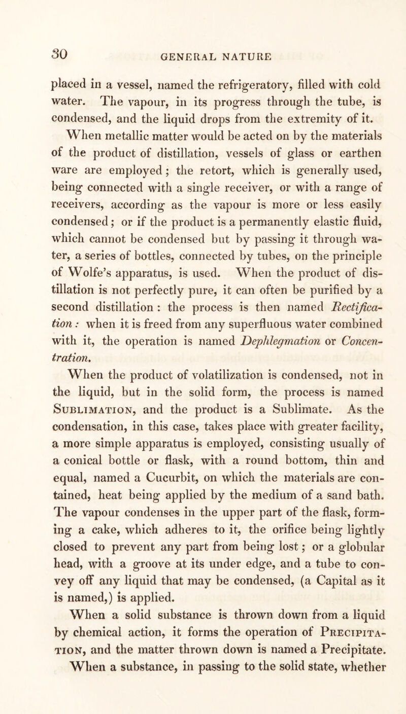 placed in a vessel, named the refrigeratory, filled with cold water. The vapour, in its progress through the tube, is condensed, and the liquid drops from the extremity of it. When metallic matter would be acted on by the materials of the product of distillation, vessels of glass or earthen ware are employed; the retort, which is generally used, being connected with a single receiver, or with a range of receivers, according as the vapour is more or less easily condensed; or if the product is a permanently elastic fluid, which cannot be condensed but by passing it through wa¬ ter, a series of bottles, connected by tubes, on the principle of Wolfe’s apparatus, is used. When the product of dis¬ tillation is not perfectly pure, it can often be purified by a second distillation : the process is then named Rectifica¬ tion : when it is freed from any superfluous water combined with it, the operation is named Dephlegmation or Concen¬ tration, When the product of volatilization is condensed, not in the liquid, but in the solid form, the process is named Sublimation, and the product is a Sublimate. As the condensation, in this case, takes place with greater facility, a more simple apparatus is employed, consisting usually of a conical bottle or flask, with a round bottom, thin and equal, named a Cucurbit, on which the materials are con¬ tained, heat being applied by the medium of a sand bath. The vapour condenses in the upper part of the flask, form¬ ing a cake, which adheres to it, the orifice being lightly closed to prevent any part from being lost; or a globular head, with a groove at its under edge, and a tube to con¬ vey off any liquid that may be condensed, (a Capital as it is named,) is applied. When a solid substance is thrown down from a liquid by chemical action, it forms the operation of Precipita¬ tion, and the matter thrown down is named a Precipitate. When a substance, in passing to the solid state, whether