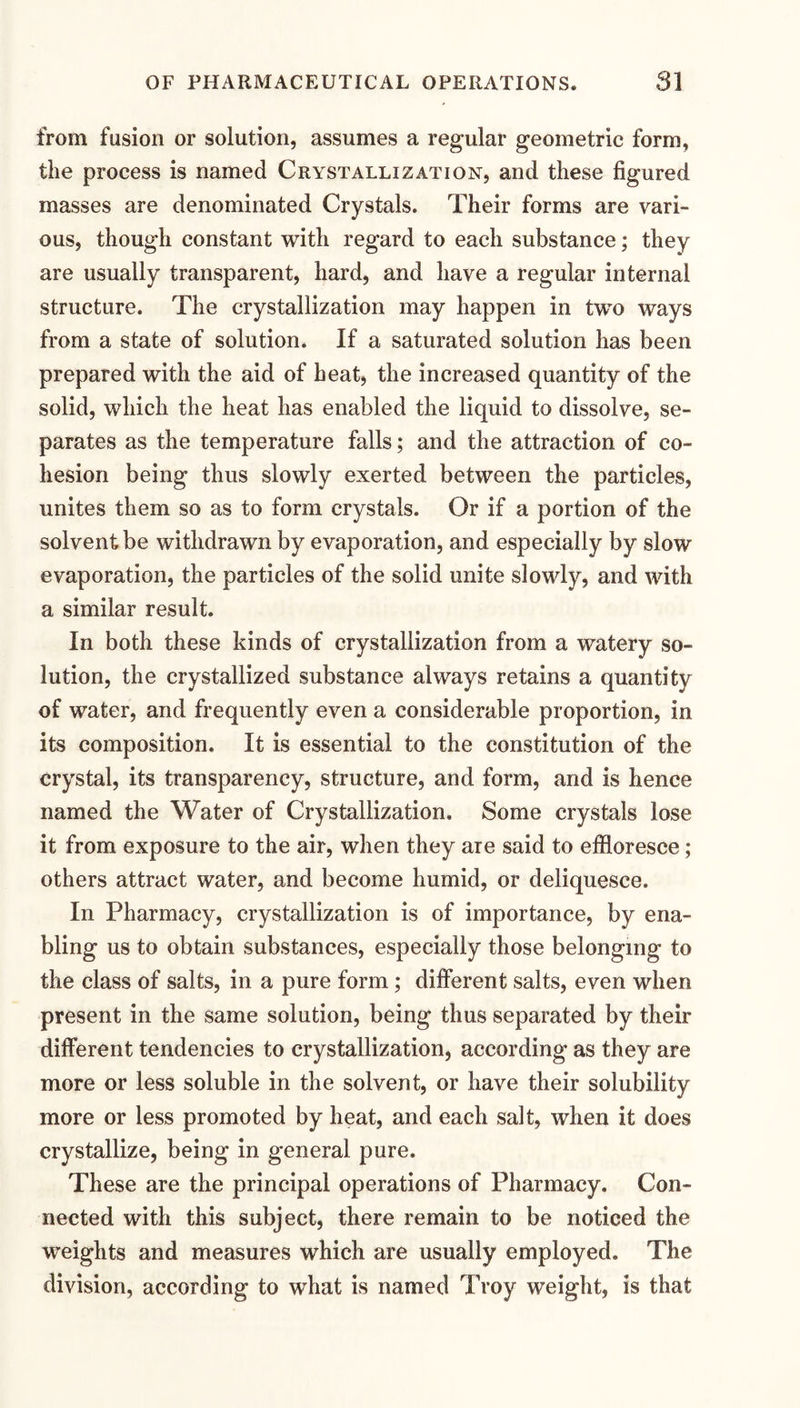 from fusion or solution, assumes a regular geometric form, the process is named Crystallization, and these figured masses are denominated Crystals. Their forms are vari¬ ous, though constant with regard to each substance; they are usually transparent, hard, and have a regular internal structure. The crystallization may happen in two ways from a state of solution. If a saturated solution has been prepared with the aid of heat, the increased quantity of the solid, which the heat has enabled the liquid to dissolve, se¬ parates as the temperature falls; and the attraction of co¬ hesion being thus slowly exerted between the particles, unites them so as to form crystals. Or if a portion of the solvent be withdrawn by evaporation, and especially by slow evaporation, the particles of the solid unite slowly, and with a similar result. In both these kinds of crystallization from a watery so¬ lution, the crystallized substance always retains a quantity of water, and frequently even a considerable proportion, in its composition. It is essential to the constitution of the crystal, its transparency, structure, and form, and is hence named the Water of Crystallization. Some crystals lose it from exposure to the air, when they are said to effloresce; others attract water, and become humid, or deliquesce. In Pharmacy, crystallization is of importance, by ena¬ bling us to obtain substances, especially those belonging to the class of salts, in a pure form; different salts, even when present in the same solution, being thus separated by their different tendencies to crystallization, according as they are more or less soluble in the solvent, or have their solubility more or less promoted by heat, and each salt, when it does crystallize, being in general pure. These are the principal operations of Pharmacy. Con¬ nected with this subject, there remain to be noticed the weights and measures which are usually employed. The division, according to what is named Troy weight, is that