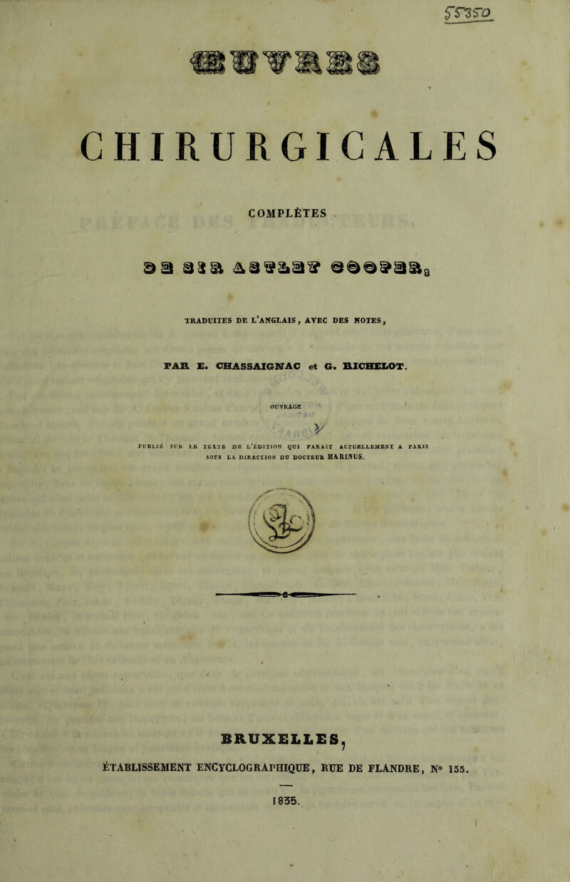 5T3S*0 CHIRURGICALES COMPLÈTES TRADUITES DE L’ANGLAIS , AVEC DES NOTES , FAR E. CHA5SAIGNAC et G. RICHELOT OUVRAGE V riTBLIK SUR LK TEXTE DE L’ÉDITION QUI PARAIT ACTUELLEMENT A PARIS SOUS LA DIRECTION DU DOCTEUR MARINUS. BRUXELLES, ÉTABLISSEMENT ENCYCLOGRAPHIQUE, RUE DE FLANDRE, N» 155. 1835.