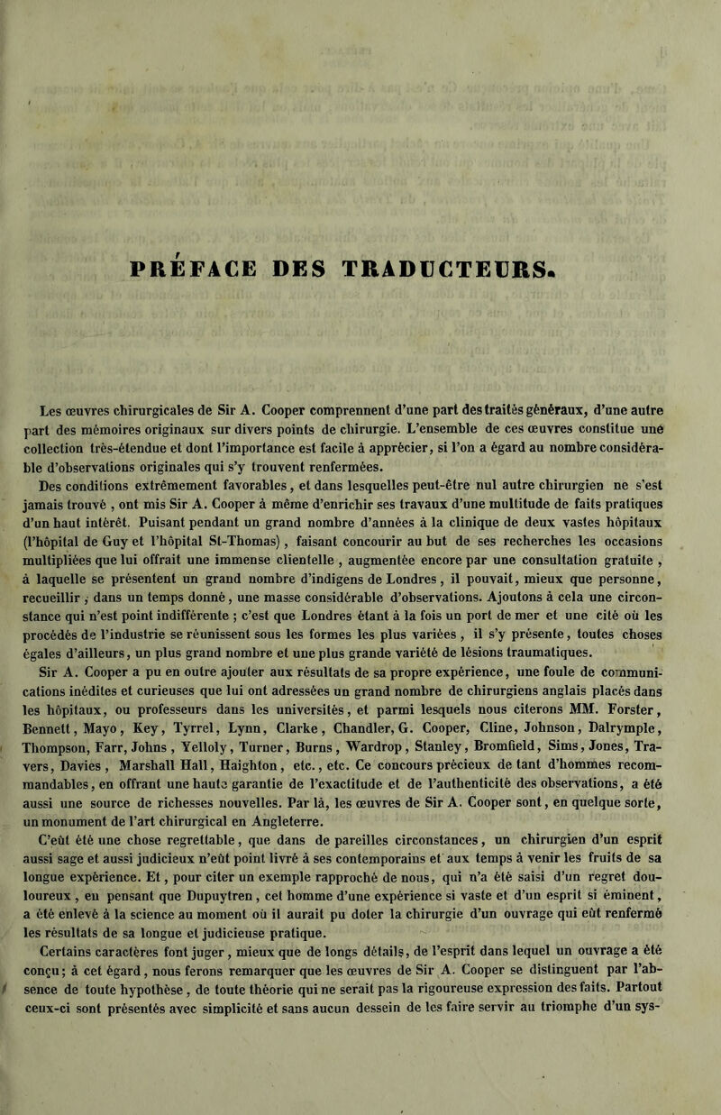 PRÉFACE DES TRADUCTEURS» Les œuvres chirurgicales de Sir A. Cooper comprennent d’une part des traités généraux, d’une autre part des mémoires originaux sur divers points de chirurgie. L’ensemble de ces œuvres constitue uné collection très-étendue et dont l’importance est facile à apprécier, si l’on a égard au nombre considéra- ble d’observations originales qui s’y trouvent renfermées. Des conditions extrêmement favorables, et dans lesquelles peut-être nul autre chirurgien ne s’est jamais trouvé , ont mis Sir A. Cooper à même d’enrichir ses travaux d’une multitude de faits pratiques d’un haut intérêt. Puisant pendant un grand nombre d’années à la clinique de deux vastes hôpitaux (l’hôpital de Guy et l’hôpital St-Thomas), faisant concourir au but de ses recherches les occasions multipliées que lui offrait une immense clientelle , augmentée encore par une consultation gratuite , à laquelle se présentent un grand nombre d’indigens de Londres, il pouvait, mieux que personne, recueillir , dans un temps donné, une masse considérable d’observations. Ajoutons à cela une circon- stance qui n’est point indifférente ; c’est que Londres étant à la fois un port de mer et une cité où les procédés de l’industrie se réunissent sous les formes les plus variées , il s’y présente, toutes choses égales d’ailleurs, un plus grand nombre et une plus grande variété de lésions traumatiques. Sir A. Cooper a pu en outre ajouter aux résultats de sa propre expérience, une foule de communi- cations inédites et curieuses que lui ont adressées un grand nombre de chirurgiens anglais placés dans les hôpitaux, ou professeurs dans les universités, et parmi lesquels nous citerons MM. Forster, Bennett, Mayo, Key, Tyrrel, Lynn, Clarke, Chandler, G. Cooper, Cline, Johnson, Dalrymple, Thompson, Farr, Johns , Yelloly, Turner, Burns, Wardrop , Stanley, Bromfield, Sims, Jones, Tra- vers, Davies , Marshall Hall, Haighton, etc., etc. Ce concours précieux de tant d’hommes recom- mandables, en offrant une haute garantie de l’exactitude et de l’authenticité des observations, a été aussi une source de richesses nouvelles. Par là, les œuvres de Sir A. Cooper sont, en quelque sorte, un monument de l’art chirurgical en Angleterre. C’eût été une chose regrettable, que dans de pareilles circonstances, un chirurgien d’un esprit aussi sage et aussi judicieux n’eût point livré à ses contemporains et aux temps à venir les fruits de sa longue expérience. Et, pour citer un exemple rapproché de nous, qui n’a été saisi d’un regret dou- loureux , eu pensant que Dupuytren , cet homme d’une expérience si vaste et d’un esprit si éminent, a été enlevé à la science au moment où il aurait pu doter la chirurgie d’un ouvrage qui eût renfermé les résultats de sa longue et judicieuse pratique. Certains caractères font juger, mieux que de longs détails, de l’esprit dans lequel un ouvrage a été conçu ; à cet égard, nous ferons remarquer que les œuvres de Sir A. Cooper se distinguent par l’ab- sence de toute hypothèse , de toute théorie qui ne serait pas la rigoureuse expression des faits. Partout ceux-ci sont présentés avec simplicité et sans aucun dessein de les faire servir au triomphe d’un sys-