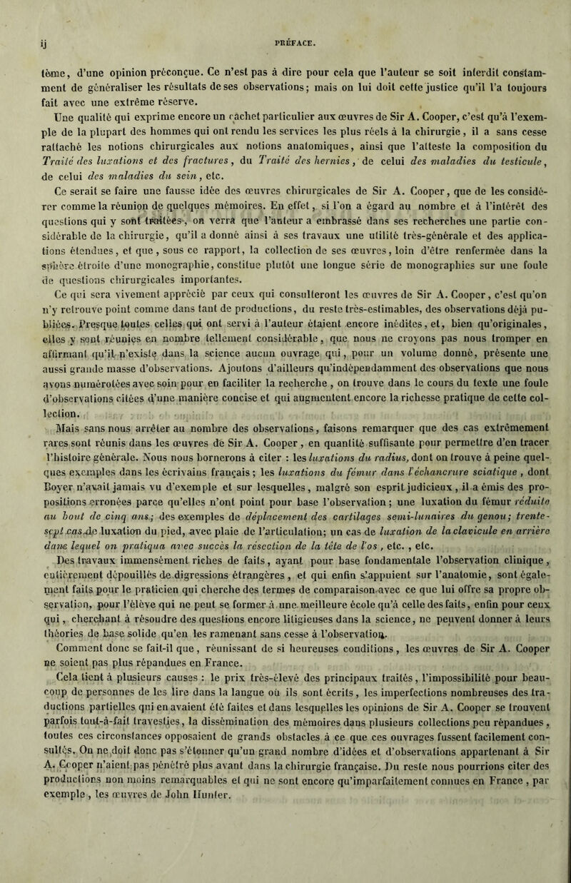 terne, d’une opinion préconçue. Ce n’esl pas à dire pour cela que l’auteur se soit interdit constam- ment de généraliser les résultats de ses observations; mais on lui doit cette justice qu’il l’a toujours fait avec une extrême réserve. Une qualité qui exprime encore un cachet particulier aux œuvres de Sir A. Cooper, c’est qu’à l’exem- ple de la plupart des hommes qui ont rendu les services les plus réels à la chirurgie , il a sans cesse rattaché les notions chirurgicales aux notions anatomiques, ainsi que l’atteste la composition du Traité des luxations et des fractures, du Traité des hernies, de celui des maladies du testicule, de celui des maladies du sein, etc. Ce serait se faire une fausse idée des œuvres chirurgicales de Sir A. Cooper, que de les considé- rer comme la réunion de quelques mémoires. Eu effet, si l'on a égard au nombre et à l’intérêt des questions qui y sont traitées, on verra que l’auteur a embrassé dans ses recherches une partie con- sidérable de la chirurgie, qu’il a donné ainsi à ses travaux une utilité très-générale et des applica- tions étendues, et que, sous ce rapport, la collection de ses œuvres, loin d’être renfermée dans la sphère étroite d’une monographie, constitue plutôt une longue série de monographies sur une foule de questions chirurgicales importantes. Ce qui sera vivement apprécié par ceux qui consulteront les œuvres de Sir A. Cooper, c’est qu'on n’y retrouve point comme dans tant de productions, du reste très-estimables, des observations déjà pu- bliées. Presque toutes celles qui ont servi à l’auteur étaient encore inédites, et, bien qu’originales, elles y sont réunies en nombre tellement considérable, que nous ne croyons pas nous tromper en affirmant qu’il n’existe dans la science aucun ouvrage qui, pour un volume donné, présente une aussi grande masse d’observations. Ajoutons d’ailleurs qu’indèpendamment des observations que nous avons numérotées avec soin pour en faciliter la recherche , on trouve dans le cours du texte une foule d’observations citées d’une manière concise et qui augmentent encore la richesse pratique de celte col- lection. Mais sans nous arrêter au nombre des observations, faisons remarquer que des cas extrêmement rares sont réunis dans les œuvres de Sir A. Cooper , en quantité suffisante pour permettre d’en tracer l’histoire générale. Nous nous bornerons à citer : les luxations du radius, dont on trouve à peine quel- ques exemples dans les écrivains français ; les luxations du fémur dans Véchancrure sciatique , dont Boyer n’avait jamais vu d'exemple et sur lesquelles, malgré son esprit judicieux, il a émis des pro- positions erronées parce qu’elles n’ont point pour base l’observation; une luxation du fémur réduite au bout de cinq ans; des exemples de déplacement des cartilages semi-lunaires du genou; trente- scplxasAp luxatio-n du pied, avec plaie de l’articulatiou; un cas de luxation de laclavicule en arrière dans lequel on pratiqua avec succès la résection de la tête de l'os , etc. , etc. lies travaux immensément riches de faits, ayant pour base fondamentale l’observation clinique, entièrement dépouillés de digressions étrangères , et qui enfin s.’appuient sur l’anatomie, sont égale- ment faits pour le praticien qui cherche des termes de comparaison avec ce que lui offre sa propre ob- servation, pour l’élève qui ne peut se former à une meilleure école qu’à celle des faits, enfin pour ceux qui, cherchant à résoudre des questions encore litigieuses dans la science, ne peuvent donner à leurs théories de base solide qu’en les ramenant sans cesse à l’observatioa. Comment donc se fait-il que , réunissant de si heureuses conditions , les œuvres de Sir A. Cooper ne soient pas plus répandues en France. Cela tient à plusieurs causes : le prix très-élevé des principaux traités, l’impossibilité pour beau- coup de personnes de les lire dans la langue ou ils sont écrits , les imperfections nombreuses des tra- ductions partielles qui en avaient été faites et dans lesquelles les opinions de Sir A. Cooper se trouvent parfois tout-à-fait travesties, la dissémination des mémoires dans plusieurs collections peu répandues . toutes ces circonstances opposaient de grands obstacles à ce que ces ouvrages fussent facilement con- sultés. Ou ne doit donc pas s’étonner qu’un grand nombre d’idées et d’observations appartenant à Sir A. Cooper n’aient pas pénétré plus avant dans la chirurgie française. Du reste nous pourrions citer des productions non moins remarquables et qui ne sont encore qu’imparfailemenl connues en France , par exemple , les œuvres de John Hunter.