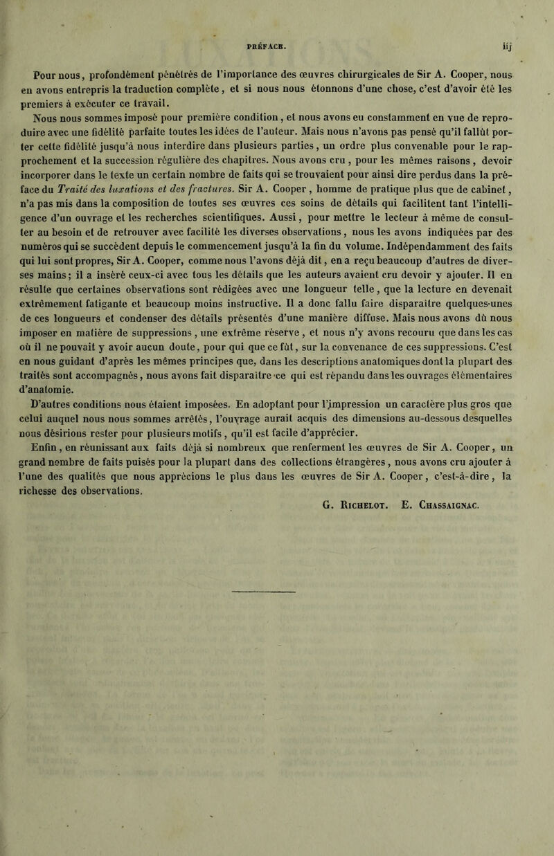 Pour nous, profondément pénétrés de l’importance des œuvres chirurgicales de Sir A. Cooper, nous eu avons entrepris la traduction complète, et si nous nous étonnons d’une chose, c’est d’avoir été les premiers à exécuter ce travail. Nous nous sommes imposé pour première condition , et nous avons eu constamment en vue de repro- duire avec une fidélité parfaite toutes les idées de l’auteur. Mais nous n’avons pas pensé qu’il fallût por- ter cette fidélité jusqu’à nous interdire dans plusieurs parties, un ordre plus convenable pour le rap- prochement et la succession régulière des chapitres. Nous avons cru , pour les mêmes raisons , devoir incorporer dans le texte un certain nombre de faits qui se trouvaient pour ainsi dire perdus dans la pré- face du Traité des luxations et des fractures. Sir A. Cooper , homme de pratique plus que de cabinet, n’a pas mis dans la composition de toutes ses œuvres ces soins de détails qui facilitent tant l’intelli- gence d’un ouvrage et les recherches scientifiques. Aussi, pour mettre le lecteur à même de consul- ter au besoin et de retrouver avec facilité les diverses observations , nous les avons indiquées par des numéros qui se succèdent depuis le commencement jusqu’à la fin du volume. Indépendamment des faits qui lui sont propres, Sir A. Cooper, comme nous l’avons déjà dit, en a reçu beaucoup d’autres de diver- ses mains ; il a inséré ceux-ci avec tous les détails que les auteurs avaient cru devoir y ajouter. Il en résulte que certaines observations sont rédigées avec une longueur telle, que la lecture en devenait extrêmement fatigante et beaucoup moins instructive. Il a donc fallu faire disparaître quelques-unes de ces longueurs et condenser des détails présentés d’une manière diffuse. Mais nous avons dû nous imposer en matière de suppressions , une extrême réserve , et nous n’y avons recouru que dans les cas où il ne pouvait y avoir aucun doute, pour qui que ce fût, sur la convenance de ces suppressions. C’est en nous guidant d’après les mêmes principes que, dans les descriptions anatomiques dont la plupart des traités sont accompagnés, nous avons fait disparaître 'ce qui est répandu dans les ouvrages élémentaires d’anatomie. D’autres conditions nous étaient imposées. En adoptant pour Compression un caractère plus gros que celui auquel nous nous sommes arrêtés, l’ouyrage aurait acquis des dimensions au-dessous desquelles nous désirions rester pour plusieurs motifs , qu’il est facile d’apprécier. Enfin, en réunissant aux faits déjà si nombreux que renferment les œuvres de Sir A. Cooper, un grand nombre de faits puisés pour la plupart dans des collections étrangères, nous avons cru ajouter à l’une des qualités que nous apprécions le plus dans les œuvres de Sir A. Cooper, c’est-à-dire, la richesse des observations. G. Richelot. E. Chassaignac.