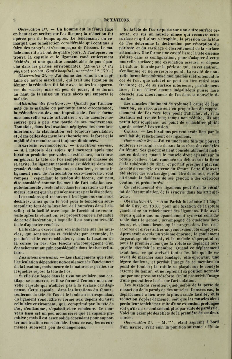 Observation T*. — Un homme eut le fémur luxé en haut et en arrière sur l’os iliaque ; la réduction fut opérée peu de temps après. Le lendemain, on re- marqua une tuméfaction considérable qui continua à faire des progrès et s’accompagna de frissons. Le ma- lade mourut au bout de quatre jours. A l’autopsie, on trouva la capsule et le ligament rond entièrement déchirés, et une quantité considérable de pus épan- ché dans les parties environnantes. (Minutes of the physical society, Guy’s hospital, november 12,1791.) Observation 2e. — J’ai donné des soins à un capi- taine de navire marchand, qui avait une luxation du fémur : la réduction fut faite avec toutes les apparen- ces du succès ; mais en peu de jours, il se forma au haut de la cuisse un vaste abcès qui emporta le malade. Altération des fonctions..— Quand, par l’ancien- neté de la maladie ou par toute autre circonstance, la réduction est devenue impraticable, l’os se forme une nouvelle cavité articulaire, et le membre re- couvre peu à peu une partie de ses mouvemens. Toutefois, dans les luxations négligées des membres inférieurs, la claudication est toujours inévitable , et, dans celles des membres thoraciques, la force et la mobilité du membre sont toujours diminuées. Anatomie pathologique. — Luxations récentes. — A l’autopsie des sujets qui meurent après une luxation produite par violence extérieure, on trouve en général la tête de l’os complètement chassée do sa cavité. Le ligament capsulaire est déchiré dans une grande étendue; les ligamens particuliers, comme le ligament rond de l’articulation coxo-fémorale, sont rompus : cependant le tendon du biceps, qui peut être considéré comme ligament de l’articulation sca- pulo-humérale, reste intact dans les luxations de l’hu- mérus, autant que j’ai pu m’en assurer par la dissection. Les tendons qui recouvrent les ligamens sont aussi déchirés, ainsi qu’on le voit pour le tendon du sous- scapulaire lors de la luxation de l’humérus dans l’ais- selle; et la facilité avec laquelle l’accident se renou- velle après la réduction, est proportionnée à l’étendue de cette dilacération, à laquelle il est souvent très-dif- ficile d’apporter remède. La luxation exerce aussi son influence sur les mus- cles, qui sont tendus et déchirés; paï exemple, le pectinée et le court adducteur, dans la luxation de la cuisse en bas. Ces lésions s’accompagnent d’un épanchement sanguin considérable dans le tissu cellu- laire. Luxations anciennes. — Les changemens que subit l’articulation dépendent non-seulement de l’ancienneté de la luxation, mais encore de la nature des parties sur lesquelles repose la tête de l’os. Si elle s’est logée dans le tissu musculaire, son car- tilage se conserve, cl il se forme à l’entour une nou- velle capsule qui n’adhère pas à la surface cartilagi- neuse. Cette capsule, dans les luxations du fémur, renferme la tête dé l’os et le lambeau correspondant du ligament rond. Elle se forme aux dépens du tissu cellulaire environnant, qui, comprimé par la tête de l’os, s’enflamme, s’épaissit et se condense. Ce nou- veau tissu est un peu moins serré que la capsule pri- mitive; mais il est assez solide cependant pour suppor- ter une traction considérable. Dans ce cas, les os eux- mêmes subissent peu de changemens. Si la tête de l’os se-porte sur une autre surface os- seuse, ou sur un muscle mince qui recouvre cette surface et qui alors s’atrophie, la pression de la tête de l’os détermine la destruction par résorption du périoste et du cartilage d’encroûtement de la surface articulaire. Il se forme une cavité lisse; la tête osseuse s'altère dans sa configuration, pour s’adapter à cette nouvelle surface; une exsudation osseuse se dépose à l’entour, fournie par le périoste qui, en cet endroit, s’enflamme et net se résorbe point. La cavité de nou- velle formation embrasse quelquefois si étroitement le col de l’os, que celui-ci ne peut en être retiré sans fracture ; et, de sa surface intérieure, parfaitement lisse, il ne s’élève aucune inégalitéqui puisse faire obstacle aux mouvemens de l’os dans sa nouvelle si- tuation. Les muscles diminuent de volume à cause dè leur inaction, se raccourcissent en proportion du rappro- chement de'l’os vers leur point d’attache, et, si la luxation est restée long-temps non réduite, ils ont perdu leur souplesse, au point de se déchirer plutôt que de céder à l’extension. Causes. — Les luxations peuvent avoir lieu par le seul fait du relâchement des ligamens. Observation 3e. —J’ai vu une jeune fille qui pouvait soulever ses rotules de dessus la surface des condyles du fémur. Ses genoux étaient considérablement incli- nés en dedans; quand le muscle droit agissait sur la rotule, celle-ci était ramenée en dehors sur la ligne de la tubérosité du tibia, et portait presque à plat sur le côté du condyle externe du fémur. Cette fille avait été élevée dès son bas âge pour être danseuse, et elle attribuait la faiblesse de ses genoux à des exercices continus et prématurés. Ce relâchement des ligamens peut être le résul- tat de l’accumulation de la synovie dans les articula- tions. Observation 4e. — Ann Parish fut admise à l’hôpi- tal de Guy, en 1810, pour une luxation de la rotule gauche due au relâchement des ligamens. Elle avait depuis quatre ans un épanchement synovial considé- rable dans le genou , accompagné de quelques dou- leurs, et gênant beaucoup la progression. Des vési- catoires et divers autres moyens avaient été employés. Après avoir acquis un volume énorme, le gonflement disparut spontanément, et la malade s’aperçut alors pour la première fois que la rotule se déplaçait lors- qu’elle étendait le membre. Quand ce déplacement avait lieu, ce qui arrivait toutes les fois qu’elle es- sayait de marcher sans bandage, elle éprouvait une légère douleur, et perdait l’usage de ce membre au point de tomber; la rotule se plaçait sur le condyle externe du fémur, et ne reprenait sa position normale que par une pression très-forte. On lui prescrivit l’usage d’une genouillère lacée sur l’articulation. Les luxations résultent quelquefois de la perte de ressort ou de la paralysie des muscles. Dans ces cas, le déplacement a lieu avec la plus grande facilité, et la réduction s’opère de même, soit que les muscles aient perdu leur tonicité par suite d’une extension prolongée soit qu’ils ne se contractent plus par suite de paralysie. Voici un exemple des effets de la première de ces deux causes. Observation 5e. — M. “* , étant aspirant à bord d’un navire, avait subi la punition suivante : Un de