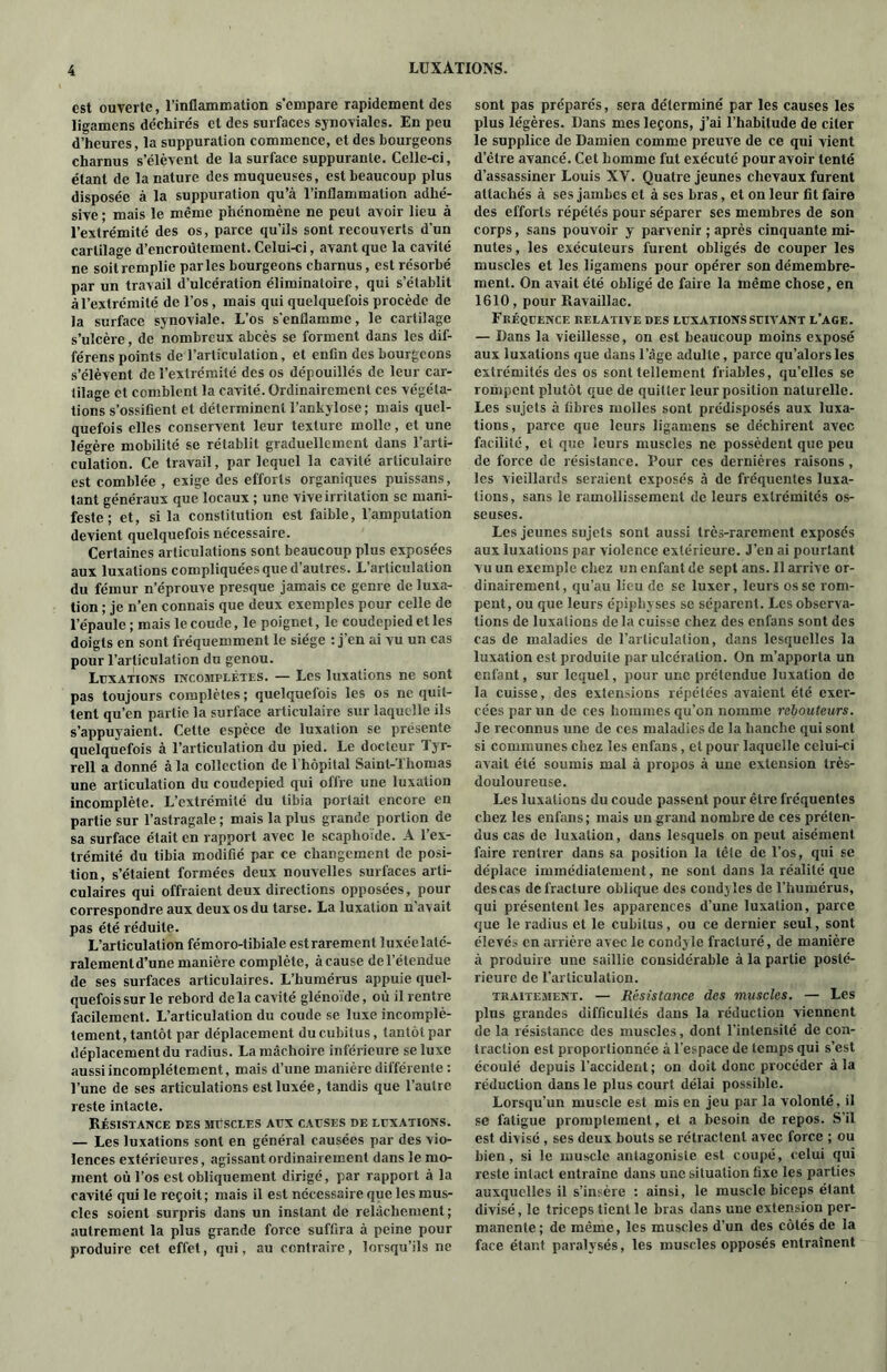 est ouverte, l’inflammation s'empare rapidement des ligamens déchirés et des surfaces synoviales. En peu d’heures, la suppuration commence, et des bourgeons charnus s’élèvent de la surface suppurante. Celle-ci, étant de la nature des muqueuses, est beaucoup plus disposée à la suppuration qu’à l’inflammation adhé- sive; mais le même phénomène ne peut avoir lieu à l’extrémité des os, parce qu’ils sont recouverts d'un cartilage d’encroûtement. Celui-ci, avant que la cavité ne soit remplie par les bourgeons charnus, est résorbé par un travail d’ulcération éliminatoire, qui s’établit à l’extrémité de l’os, mais qui quelquefois procède de la surface synoviale. L’os s'enflamme, le cartilage s’ulcère, de nombreux abcès se forment dans les dif- férens points de l’articulation, et enfin des bourgeons s’élèvent de l’extrémité des os dépouillés de leur car- tilage et comblent la cavité. Ordinairement ces végéta- tions s’ossifient et déterminent l’ankylose; mais quel- quefois elles conservent leur texture molle, et une légère mobilité se rétablit graduellement dans l’arti- culation. Ce travail, par lequel la cavité articulaire est comblée , exige des efforts organiques puissans, tant généraux que locaux ; une vive irritation se mani- feste ; et, si la constitution est faible, l’amputation devient quelquefois nécessaire. Certaines articulations sont beaucoup plus exposées aux luxations compliquées que d’autres. L’articulation du fémur n’éprouve presque jamais ce genre de luxa- tion ; je n’en connais que deux exemples pour celle de l’épaule ; mais le coude, le poignet, le coudcpied et les doigts en sont fréquemment le siège : j’en ai vu un cas pour l’articulation du genou. Luxations incomplètes. — Les luxations ne sont pas toujours complètes; quelquefois les os ne quit- tent qu’en partie la surface articulaire sur laquelle ils s’appuyaient. Cette espèce de luxation se présente quelquefois à l’articulation du pied. Le docteur Tyr- rell a donné à la collection de 1 hôpital Saint-Thomas une articulation du coudepied qui offre une luxation incomplète. L’extrémité du tibia portait encore en partie sur l’astragale ; mais la plus grande portion de sa surface était en rapport avec le scaphoïde. A l’ex- trémité du tibia modifié par ce changement de posi- tion, s’étaient formées deux nouvelles surfaces arti- culaires qui offraient deux directions opposées, pour correspondre aux deux os du tarse. La luxation n’avait pas été réduite. L’articulation fémoro-tibiale estrarement luxéelaté- ralementd’une manière complète, àcause del’étendue de ses surfaces articulaires. L’humérus appuie quel- quefois sur le rebord de la cavité glénoïde, où il rentre facilement. L’articulation du coude se luxe incomplè- tement, tantôt par déplacement du cubitus, tantôt par déplacement du radius. La mâchoire inférieure se luxe aussi incomplètement, mais d’une manière différente : l’une de ses articulations est luxée, tandis que l’autre reste intacte. Résistance des muscles aux causes de luxations. — Les luxations sont en général causées par des vio- lences extérieures, agissant ordinairement dans le mo- ment où l’os est obliquement dirigé, par rapport à la cavité qui le reçoit; mais il est nécessaire que les mus- cles soient surpris dans un instant de relâchement ; autrement la plus grande force suffira à peine pour produire cet effet, qui, au contraire, lorsqu’ils ne sont pas préparés, sera déterminé par les causes les plus légères. Dans mes leçons, j’ai l’habitude de citer le supplice de Damien comme preuve de ce qui vient d’être avancé. Cet homme fut exécuté pour avoir tenté d’assassiner Louis XY. Quatre jeunes chevaux furent attachés à ses jambes et à ses bras, et on leur fit faire des efforts répétés pour séparer ses membres de son corps, sans pouvoir y parvenir ; après cinquante mi- nutes , les exécuteurs furent obligés de couper les muscles et les ligamens pour opérer son démembre- ment. On avait été obligé de faire la même chose, en 1610, pour Ravaillac. Fréquence relative des luxations suivant l’age. — Dans la vieillesse, on est beaucoup moins exposé aux luxations que dans l’âge adulte, parce qu’alorsles extrémités des os sont tellement friables, qu’elles se rompent plutôt que de quitter leur position naturelle. Les sujets à fibres molles sont prédisposés aux luxa- tions, parce que leurs ligamens se déchirent avec facilité, et que leurs muscles ne possèdent que peu de force de résistance. Pour ces dernières raisons, les vieillards seraient exposés à de fréquentes luxa- tions, sans le ramollissement de leurs extrémités os- seuses. Les jeunes sujets sont aussi très-rarement exposés aux luxations par violence extérieure. J’en ai pourtant vu un exemple chez un enfant de sept ans. Il arrive or- dinairement, qu’au lieu de se luxer, leurs os se rom- pent, ou que leurs épipbyses se séparent. Les observa- tions de luxations de la cuisse chez des enfans sont des cas de maladies de l’articulation, dans lesquelles la luxation est produite par ulcération. On m’apporta un enfant, sur lequel, pour une prétendue luxation de la cuisse, des extensions répétées avaient été exer- cées par un de ces hommes qu’on nomme rebouteurs. Je reconnus une de ces maladies de la hanche qui sont si communes chez les enfans, et pour laquelle celui-ci avait été soumis mal à propos à une extension très- douloureuse. Les luxations du coude passent pour être fréquentes chez les enfans; mais un grand nombre de ces préten- dus cas de luxation, dans lesquels on peut aisément faire rentrer dans sa position la tête de l’os, qui se déplace immédiatement, ne sont dans la réalité que descas de fracture oblique des condyles de l’humérus, qui présentent les apparences d’une luxation, parce que le radius et le cubitus, ou ce dernier seul, sont élevés en arrière avec le condyle fracturé, de manière à produire une saillie considérable à la partie posté- rieure de l’articulation. traitement. — Résistance des muscles. — Les plus grandes difficultés dans la réduction viennent de la résistance des muscles, dont l’intensité de con- traction est proportionnée à l’espace de temps qui s’est écoulé depuis l’accident; on doit donc procéder à la réduction dans le plus court délai possible. Lorsqu’un muscle est mis en jeu par la volonté, il se fatigue promptement, et a besoin de repos. S’il est divisé , ses deux bouts se rétractent avec force ; ou bien, si le muscle antagoniste est coupé, celui qui reste intact entraîne dans une situation fixe les parties auxquelles il s’insère : ainsi, le muscle biceps étant divisé, le triceps tient le bras dans une extension per- manente; de même, les muscles d’un des côtés de la face étant paralysés, les muscles opposés entraînent