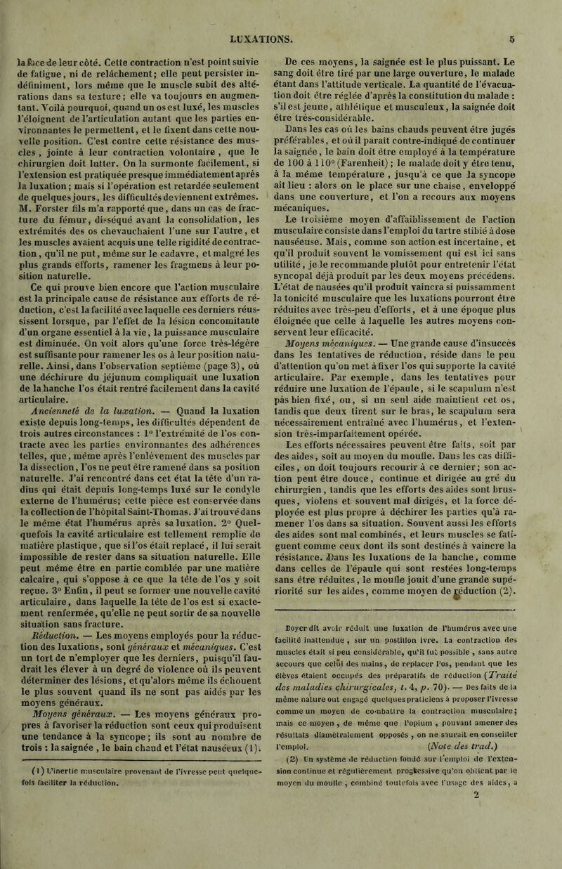 lalbcede leur côté. Cette contraction n’est pointsuivie <le fatigue, ni de relâchement; elle peut persister in- définiment, lors même que le muscle subit des alté- rations dans sa texture; elle va toujours en augmen- tant. Yoilà pourquoi, quand un os est luxé, les muscles l’éloignent de l’articulation autant que les parties en- vironnantes le permettent, et le fixent dans cette nou- velle position. C’est contre cette résistance des mus- cles , jointe à leur contraction volontaire , que le chirurgien doit lutter. Onia surmonte facilement, si l’extension est pratiquée presque immédiatementaprès la luxation ; mais si l’opération est retardée seulement de quelquesjours, les difficultés deviennent extrêmes. M. Forster fils m’a rapporté que, dans un cas de frac- ture du fémur, disséqué avant la consolidation, les extrémités des os chevauchaient l’une sur l’autre, et les muscles avaient acquis une telle rigidité de contrac- tion , qu’il ne put, même sur le cadavre, et malgré les plus grands efforts, ramener les fragmens à leur po- sition naturelle. Ce qui prouve bien encore que l’action musculaire est la principale cause de résistance aux efforts de ré- duction, c’est la facilité avec laquelle ces derniers réus- sissent lorsque, par l’effet de la lésion concomitante d’un organe essentiel à la vie, la puissance musculaire est diminuée. On voit alors qu’une force très-légère est suffisante pour ramener les os à leur position natu- relle. Ainsi, dans l’observation septième (page 3), où une déchirure du jéjunum compliquait une luxation de la hanche l’os était rentré facilement dans la cavité articulaire. Ancienneté de la luxation. — Quand la luxation existe depuis long-temps, les difficultés dépendent de trois autres circonstances : 1° l’extrémité de l’os con- tracte avec les parties environnantes des adhérences telles, que, même après l’enlèvement des muscles par la dissection, l’os ne peut être ramené dans sa position naturelle. J’ai rencontré dans cet état la tête d’un ra- dius qui était depuis long-temps luxé sur le condyle externe de l’humérus; cette pièce est conservée dans la collection de l’hôpital Saint-Thomas. J’ai trouvé dans le même état l’humérus après sa luxation. 2° Quel- quefois la cavité articulaire est tellement remplie de matière plastique, que si l’os était replacé, il lui serait impossible de rester dans sa situation naturelle. Elle peut même être en partie comblée par une matière calcaire, qui s’oppose à ce que la tête de l’os y soit reçue. 3° Enfin, il peut se former une nouvelle cavité articulaire, dans laquelle la tête de l’os est si exacte- ment renfermée, qu’elle ne peut sortir de sa nouvelle situation sans fracture. Réduction. — Les moyens employés pour la réduc- tion des luxations, sont généraux et mécaniques. C’est un tort de n’employer que les derniers, puisqu’il fau- drait les élever à un degré de violence où ils peuvent déterminer des lésions, etqu’alors même ils échouent le plus souvent quand ils ne sont pas aidés par les moyens généraux. Moyens généraux. — Les moyens généraux pro- pres à favoriser la réduction sont ceux qui produisent une tendance à la syncope ; ils sont au nombre de trois : la saignée , le bain chaud et l’état nauséeux (1). (l) L’inertie musculaire provenant de l'ivresse peut quelque- fois faciliter la reduction. De ces moyens, la saignée est le plus puissant. Le sang doit être tiré par une large ouverture, le malade étant dans l’attitude verticale. La quantité de l’évacua- tion doit être réglée d’après la constitution du malade : s’il est jeune, athlétique et musculeux, la saignée doit être très-considérable. Dans les cas où les bains chauds peuvent être jugés préférables, et où il parait contre-indiqué de continuer la saignée, le bain doit être employé à la température de 100 à 110° (Earenheit) ; le malade doit y être tenu, à la même température , jusqu’à ce que la syncope ait lieu : alors on le place sur une chaise, enveloppé dans une couverture, et l’on a recours aux moyens mécaniques. Le troisième moyen d’affaiblissement de l’action musculaire consiste dans l’emploi du tartre stibié à dose nauséeuse. Mais, comme son action est incertaine, et qu’il produit souvent le vomissement qui est ici sans utilité, je le recommande plutôt pour entretenir l’état syncopal déjà produit par les deux moyens précédens. L’état de nausées qu’il produit vaincra si puissamment la tonicité musculaire que les luxations pourront être réduites avec très-peu d’efforts, et à une époque plus éloignée que celle à laquelle les autres moyens con- servent leur efficacité. Moyens mécaniques. — Une grande cause d’insuccès dans les tentatives de réduction, réside dans le peu d’attention qu’on met à fixer l’os qui supporte la cavité articulaire. Par exemple, dans les tentatives pour réduire une luxation de l’épaule, si le scapulum n’est pàs bien fixé, ou, si un seul aide maintient cet os, tandis que deux tirent sur le bras, le scapulum sera nécessairement entraîné avec l’humérus, et l’exten- sion très-imparfaitement opérée. Les efforts nécessaires peuvent être faits, soit par des aides, soit au moyen du moufle. Dans les cas diffi- ciles, on doit toujours recourir à ce dernier; son ac- tion peut être douce, continue et dirigée au gré du chirurgien, tandis que les efforts des aides sont brus- ques, violens et souvent mal dirigés, et la force dé- ployée est plus propre à déchirer les parties qu’à ra- mener l’os dans sa situation. Souvent aussi les efforts des aides sont mal combinés, et leurs muscles se fati- guent comme ceux dont ils sont destinés à vaincre la résistance. «Dans les luxations de la hanche, comme dans celles de l’épaule qui sont restées long-temps sans être réduites, le moufle jouit d’une grande supé- riorité sur les aides, comme moyen de réduction (2). Eoyerdit avoir réduit une luxation de l'humérus avec une facilité inattendue , sur un postillon ivre. La contraction des muscles était si peu considérable, qu’il fut possible , sans autre secours que celui des mains, de replacer l'os, pendant que les élèves étaient occupés des préparatifs de réduction (Traité des maladies chirurgicales, t. 4, p. 70). — Iles faits de la même nature ont engagé quelques praticiens à proposer l’ivresse comme un moyen de combattre la contraction musculaire; mais ce moyen , de même que l’opium , pouvant amener des résultats diamétralement opposés , on ne saurait en conseiller l’emploi. (Noie des trad.) (2) En système «le réduction fondé sur l’emploi de l'exten- sion continue et régulièrement, progkcssive qu’on obtient par le moyen du monde , combiné toutefois avec l'usage des aides, a *>