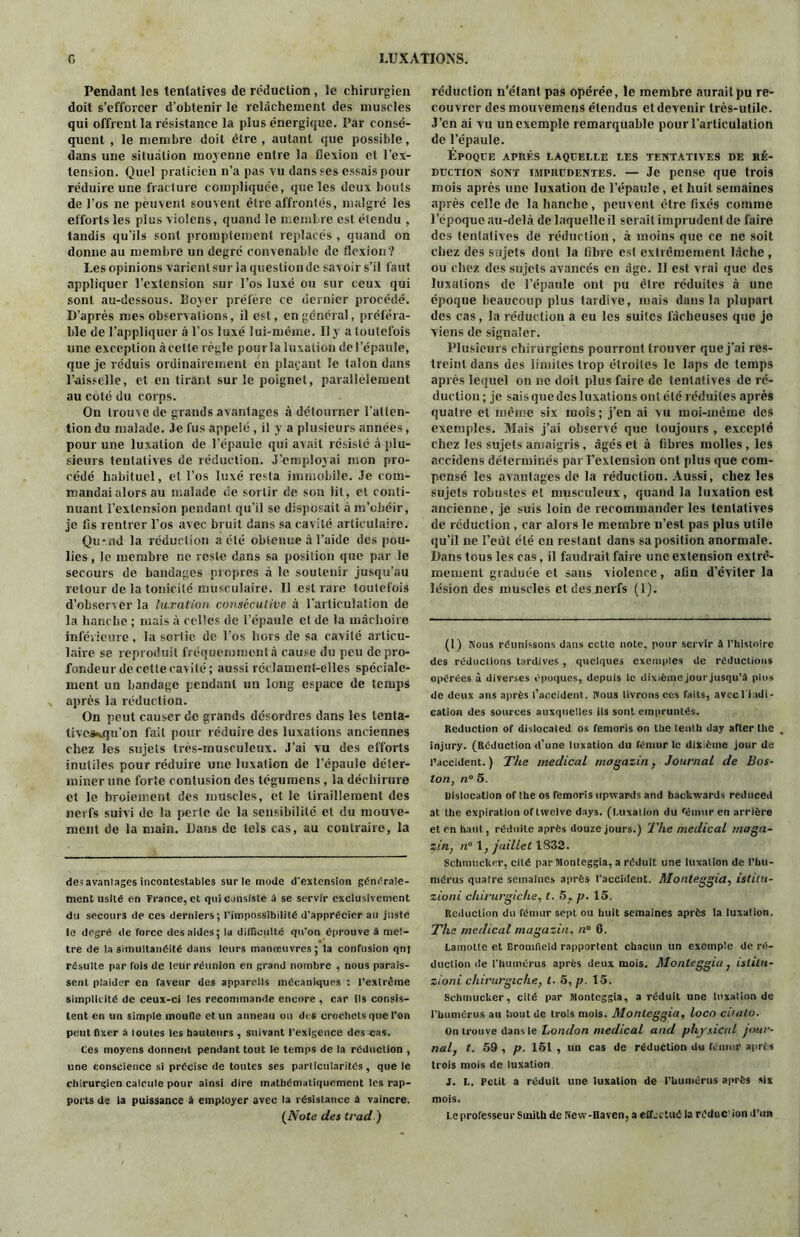 Pendant les tentatives de réduction , le chirurgien doit s’efforcer d'obtenir le relâchement des muscles qui offrent la résistance la plus énergique. Par consé- quent , le membre doit être , autant que possible, dans une situation moyenne entre la flexion et l'ex- tension. Quel praticien n’a pas vu dans ses essais pour réduire une fracture compliquée, que les deux bouts de l’os ne peuvent souvent être affrontés, malgré les efforts les plus violens, quand le membre est étendu , tandis qu’ils sont promptement replacés , quand on donne au membre un degré convenable de flexion? Les opinions varient sur la question de savoir s’il faut appliquer l’extension sur l’os luxé ou sur ceux qui sont au-dessous. Boyer préfère ce dernier procédé. D’après mes observations, il est, en général, préféra- ble de l’appliquer à l’os luxé lui-méme. Il y a toutefois une exception à cette règle pour la luxation de l’épaule, que je réduis ordinairement en plaçant le talon dans l’aisselle, et en tirant sur le poignet, parallèlement au coté du corps. On trouve de grands avantages à détourner l'atten- tion du malade. Je fus appelé , il y a plusieurs années, pour une luxation de l’épaule qui avait résisté à plu- sieurs tentatives de réduction. J’employai mon pro- cédé habituel, et l’os luxé resta immobile. Je com- mandai alors au malade de sortir de son lit, et conti- nuant l’extension pendant qu’il se disposait à m’obéir, je fis rentrer l’os avec bruit dans sa cavité articulaire. Quxnd la réduction a été obtenue à l’aide des pou- lies , le membre ne reste dans sa position que par le secours de bandages picpres à le soutenir jusqu’au retour de la tonicité musculaire. Il est rare toutefois d’observer la luxation consécutive à l’articulation de la hanche ; mais à celles de l’épaule et de la mâchoire inférieure, la sortie de l’os hors de sa cavité articu- laire se reproduit fréquemment,! cause du peu depro- fondeur de cette cavité; aussi réclament-elles spéciale- ment un bandage pendant un long espace de temps après la réduction. On peut causer de grands désordres dans les tenta- tivos*.qu’on fait pour réduire des luxations anciennes chez les sujets très-musculeux. J’ai vu des efforts inutiles pour réduire une luxation de l’épaule déter- miner une forte contusion des tégumens , la déchirure et le broiement des muscles, et le tiraillement des nerfs suivi de la perte de la sensibilité et du mouve- ment de la main. Dans de tels cas, au contraire, la désavantagés incontestables sur le mode d'extension générale- ment usité en France, et qui consiste à se servir exclusivement du secours de ces derniers; l'impossibilité d'apprécier au juste le degré de force des aides; la difficulté qu'on éprouve à met- tre de la simultanéité dans leurs manoeuvres; la confusion qni résulte par fois de leur réunion en grand nombre , nous parais- sent plaider en faveur des appareils mécaniques : l’extrême simplicité de ceux-ci les recommande encore , car ils consis- tent en un simple moulle et un anneau ou des crochets que l'on peut fixer à loules les hauteurs , suivant l’exigence des cas. Ces moyens donnent pendant tout le temps de ia réduction , une conscience si précise de toutes ses particularités, que le chirurgien calcule pour ainsi dire mathématiquement les rap- ports de la puissance à employer avec la résistance à vaincre. {Note des trad ) réduction n’étant pas opérée, le membre aurait pu re- couvrer des mouvemens étendus et devenir très-utile. J’en ai vu un exemple remarquable pour l’articulation de l’épaule. Époque après laquelle les tentatives de ré- duction sont imprudentes. — Je pense que trois mois après une luxation de l’épaule , et huit semaines après celle de la hanche , peuvent être fixés comme l’époque au-delà de laquelle il serait imprudent de faire des tentatives de réduction, à moins que ce ne soit chez des sujets dont la fibre est extrêmement lâche , ou chez des sujets avancés en âge. Il est vrai que des luxations de l’épaule ont pu être réduites à une époque beaucoup plus tardive, mais dans la plupart des cas, la réduction a eu les suites lâcheuses que jo viens de signaler. Plusieurs chirurgiens pourront trouver que j’ai res- treint dans des limites trop étroites le laps de temps après lequel on ne doit plus faire de tentatives de ré- duction ; je sais que des luxations ont été réduites après quatre et même six mois; j’en ai vu moi-même des exemples. Mais j’ai observé que toujours , excepté chez les sujets amaigris, âgés et à fibres molles , les aecidens déterminés par l’extension ont plus que com- pensé les avantages de la réduction. Aussi, chez les sujets robustes et musculeux, quand la luxation est ancienne, je suis loin de recommander les tentatives de réduction , car alors le membre n’est pas plus utile qu’il ne l’eut été en restant dans sa position anormale. Dans tous les cas, il faudrait faire une extension extrê- mement graduée et sans violence, afin d’éviter la lésion des muscles et des nerfs (1). (1) Nous réunissons dans cette note, pour servir à l'histoire des réductions tardives, quelques exemples de réductions opérées à diverses époques, depuis le dixième jour jusqu’à plus de deux ans après l’accident. Nous livrons ces faits, avecl i.idi- cation des sources auxquelles ils sont empruntés. Reduction of dislocated os femoris on the tenth day after the . injury. (Réduction d’une luxation du fémur le dixième jour de l’accident.) The medical mogazin , Journal de Bos- ton, n° 5. Dislocation of Ihe os femoris upwards and backwards reduced at the expiration of twelve days. (Luxation du fémur en arrière et en haut, réduite après douze jours.) The medical maga- zin, n° 1, juillet 1S32. Schmucker, cité par Monteggia, a réduit une luxation de l’hu- mérus quatre semaines après l'accident. Monteggia, istitu- zioni chirurgiche, l. 57 p. 15. Réduction du fémur sept ou huit semaines après la luxation. The medical magazin, n° 6. Lamotte et Bromfleld rapportent chacun un exemple de ré- duction de l'humérus après deux mois. Monteggia 7 islilu- zioni chirurgiche, t. 5, p. 15. Schmucker, cité par Monteggia, a réduit une luxation de l'humérus au bout de trois mois. Monteggia, loco ci'alo. On trouve dans le London medical and physical jimr- nal} t. 59 , p. 161 , un cas de réduction du fémur après trois mois de luxation J. L. Petit a réduit une luxation de l’humérus après six mois. Le professeur Smith de New-Haven, a effectué ia réduc ion d’un