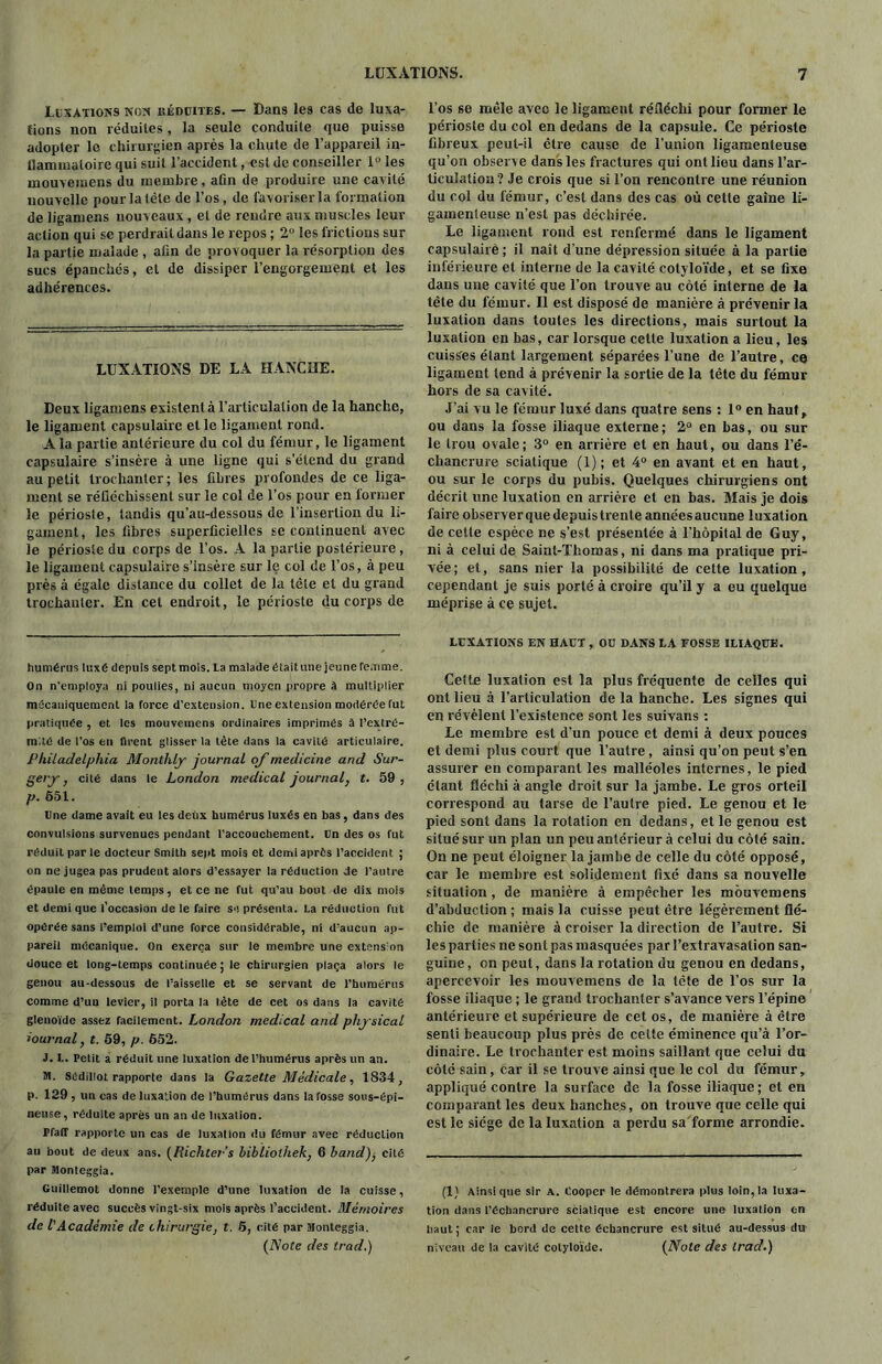 Luxations non uéduites. — Dans les cas de luxa- tions non réduites, la seule conduite que puisse adopter le chirurgien après la chute de l’appareil in- flammatoire qui suit l’accident, est de conseiller 1° les môuvemens du membre, afin de produire une cavité nouvelle pour la tète de l’os, de favoriser la formation de ligamens nouveaux , et de rendre aux muscles leur action qui se perdrait dans le repos ; 2° les frictions sur la partie malade , afin de provoquer la résorption des sucs épanchés, et de dissiper l’engorgement et les adhérences. LUXATIONS DE LA HANCHE. Deux ligamens existent à l’articulation de la hanche, le ligament capsulaire et le ligament rond. A la partie antérieure du col du fémur, le ligament capsulaire s’insère à une ligne qui s’étend du grand au petit trochanter; les fibres profondes de ce liga- ment se réfléchissent sur le col de l’os pour en former le périoste, tandis qu’au-dessous de l’insertion du li- gament, les libres superficielles se continuent avec le périoste du corps de l’os. A la partie postérieure , le ligament capsulaire s’insère sur le col de l’os, à peu près à égale distance du collet de la tête et du grand trochanter. En cet endroit, le périoste du corps de humérus luxé depuis sept mois, la malade était une jeune femme. On n’employa ni poulies, ni aucun moyen propre à multiplier mécaniquement la force d’extension. Une extension modérée fut pratiquée , et les mouveinens ordinaires imprimés à l'extré- mité de l’os en firent glisser la tète dans la cavité articulaire. Philadelphia Monthly journal of medicine and Sur- gery , cité dans le London medical journal, t. 59 , p. 551. Une dame avait eu les deux humérus luxés en bas, dans des convulsions survenues pendant l’accouchement. Un des os fut réduit par le docteur Smith sept mois et demi après l’accident ; on ne jugea pas prudent alors d’essayer la réduction de l’autre épaule en même temps, et ce ne fut qu’au bout de dix mois et demi que l’occasion de le faire so présenta. La réduction fut opérée sans l'emploi d’une force considérable, ni d’aucun ap- pareil mécanique. On exerça sur le membre une extension douce et long-temps continuée; le chirurgien plaça alors le genou au-dessous de l’aisselle et se servant de l'humérus comme d’un levier, il porta la tète de cet os dans la cavité glenoïdc assez facilement. London medical and physical iournal, t. 59, p. 652. J. L. Petit a réduit une luxation de l’humérus après un an. M. Sédillot rapporte dans la Gazette Médicale, 1834, p. 129 , lin cas de luxation de l’humérus dans la fosse sous-épi- neuse, réduite après un an de luxation. Pfaff rapporte un cas de luxation du fémur avec réduction au bout de deux ans. (Richter’s bibïiolhek, 6 band), cité par Monteggia. Guillemot donne l’exemple d’une luxation de la cuisse, réduite avec succès vingt-six mois après l’accident. Mémoires de VAcadémie de chirurgie, t. 5, cité par Monteggia. (Note des trad.) l’os se mêle avec le ligament réfléchi pour former le périoste du col en dedans de la capsule. Ce périoste fibreux peut-il être cause de l’union ligamenteuse qu’on observe dans les fractures qui ont lieu dans l’ar- ticulation? Je crois que si l’on rencontre une réunion du col du fémur, c’est dans des cas où cette gaine li- gamenteuse n’est pas déchirée. Le ligament rond est renfermé dans le ligament capsulairè ; il naît d’une dépression située à la partie inférieure et interne de la cavité cotyloïde, et se fixe dans une cavité que l’on trouve au côté interne de la tête du fémur. Il est disposé de manière à prévenir la luxation dans toutes les directions, mais surtout la luxation en bas, car lorsque cette luxation a lieu, les cuisses étant largement séparées l’une de l’autre, ce ligament tend à prévenir la sortie de la tête du fémur hors de sa cavité. J’ai vu le fémur luxé dans quatre sens : 1° en haut, ou dans la fosse iliaque externe; 2° en bas, ou sur le trou ovale; 3° en arrière et en haut, ou dans l’é- chancrure sciatique (1); et 4° en avant et en haut, ou sur le corps du pubis. Quelques chirurgiens ont décrit une luxation en arrière et en bas. Mais je dois faire observer que depuis trent e années aucune luxation de cette espèce ne s’est présentée à l’hôpital de Guy, ni à celui de Saint-Thomas, ni dans ma pratique pri- vée; et, sans nier la possibilité de cette luxation, cependaut je suis porté à croire qu’il y a eu quelque méprise à ce sujet. LUXATIONS EN HAUT , OU DANS LA FOSSE ILIAQUE. Celte luxation est la plus fréquente de celles qui ont lieu à l’articulation de la hanche. Les signes qui en révèlent l’existence sont les suivans : Le membre est d’un pouce et demi à deux pouces et demi plus court que l’autre, ainsi qu’on peut s’en assurer en comparant les malléoles internes, le pied étant fléchi à angle droit sur la jambe. Le gros orteil correspond au tarse de l’autre pied. Le genou et le pied sont dans la rotation en dedans, et le genou est situé sur un plan un peu antérieur à celui du côté sain. On ne peut éloigner la jambe de celle du côté opposé, car le membre est solidement fixé dans sa nouvelle situation, de manière à empêcher les môuvemens d’abduction ; mais la cuisse peut être légèrement flé- chie de manière à croiser la direction de l’autre. Si les parties ne sont pas masquées par l’extravasation san- guine, on peut, dans la rotation du genou en dedans, apercevoir les môuvemens de la tète de l’os sur la fosse iliaque ; le grand trochanter s’avance vers l’épine antérieure et supérieure de cet os, de manière à être senti beaucoup plus près de cette éminence qu’à l’or- dinaire. Le trochanter est moins saillant que celui du côté sain, car il se trouve ainsi que le col du fémur, appliqué contre la surface de la fosse iliaque; et en comparant les deux hanches, on trouve que celle qui est le siège de la luxation a perdu sa forme arrondie. (I) Ainsique sir A. Cooper le démontrera plus loin,la luxa- tion dans l’échancrure sciatique est encore une luxation en haut ; car le bord de cette échancrure est situé au-dessus du niveau de la cavité cotyloïde. (Note des trad.)