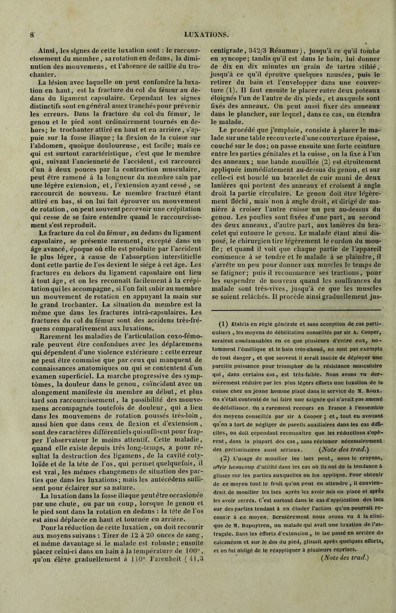 Ainsi, les signes de celte luxation sont : le raccour- cissement du membre , sa rotation en dedans, la dimi- nution des mouvemens, et l’absence de saillie du tro- chanter. La lésion avec laquelle on peut confondre la luxa- tion en haut, est la fracture du col du fémur au de- dans du ligament capsulaire. Cependant les signes distinctifs sont en général assez tranchés pour prévenir les erreurs. Dans la fracture du col du fémur, le genou et le pied sont ordinairement tournés en de- hors; le trochanter attiré en haut et en arrière, s’ap- puie sur la fosse iliaque ; la flexion de la cuisse sur l’abdomen, quoique douloureuse, est facile; mais ce qui est surtout caractéristique, c’est que le membre qui, suivant l’ancienneté de l’accident, est raccourci d’un à deux pouces par la contraction musculaire, peut être ramené à la longueur du membre sain par une légère extension, et, l’extension ayant cessé , se raccourcit de nouveau. Le membre fracturé étant attiré en bas, si on lui fait éprouver un mouvement de rotation, on peut souvent percevoir une crépitation qui cesse de se faire entendre quand le raccourcisse- ment s’est reproduit. La fracture du col du fémur, au dedans du ligament capsulaire, se présente rarement, excepté dans un âge avancé, époque où elle est produite par l’accident le plus léger, à cause de l’absorption interstitielle dont celte partie de l’os devient le siège à cet âge. Les fractures en dehors du ligament capsulaire ont lieu à tout âge, et on les reconnaît facilement à la crépi- tation qui les accompagne, si l’on fait subir au membre un mouvement de rotation en appuyant la main sur le grand trochanter. La situation du membre est la même que dans les fractures intrà-capsulaires. Les fractures du col du fémur sont des accidens très-fré- quens comparativement aux luxations. Rarement les maladies de l’articulation coxo-fémo- rale peuvent être confondues avec les déplacemens qui dépendent d’une violence extérieure : celte erreur ne peut être commise que par ceux qui manquent de connaissances anatomiques ou qui se contentent d’un examen superficiel. La marche progressive des symp- tômes, la douleur dans le genou, coïncidant avec un alongement manifeste du membre au début, et plus tard son raccourcissement, la possibilité des mouve- mens accompagnés toutefois de douleur, qui a lieu dans les mouvemens de rotation poussés très-loin , aussi bien que dans ceux de llexion et d’extension, sont des caractères différentiels qui suffisent pour frap- per l’observateur le moins attentif. Celle maladie, quand elle existe depuis très long-temps, a pour ré- sultat la destruction des ligamens, de la cavité coly- loïdeetde la tête de l’os, qui permet quelquefois, il est vrai, les mêmes changemens de situation des par- ties que dans les luxations ; mais les antécédens suffi- sent pour éclairer sur sa nature. La luxation dans la fosse iliaque peulêlreoceasionée par une chute, ou par un coup, lorsque le genou et le pied sont dans la rotation en dedans : la tête de l'os est ainsi déplacée en haut et tournée en arrière. Pour laréduetion de cette luxation, on doit recourir aux moyens suivans : Tirer de 12 à 20 onces de sang, et même davantage si le malade est robuste ; ensuite placer celui-ci dans un bain à Ja température de 100”, qu’on élève graduellement à 110° Farenheit (41,3 centigrade, 342/3 Réaumur), jusqu’à ce qu’il tombe en syncope; tandis qu’il est dans le bain, lui donner de dix en dix minutes un grain de tartre stibié, jusqu’à ce qu’il éprouve quelques nausées, puis le retirer du bain et l’envelopper dans une couver- ture (1). Il faut ensuite le placer entre deux poteaux éloignés l’un de l’autre de dix pieds, et auxquels sont fixés des anneaux. On peut aussi fixer des anneaux dans le plancher, sur lequel, dans ce cas, on étendra le malade. Le procédé que j’emploie, consiste à placer le ma- lade surune table recouverte d’une couverture épaisse, couché sur le dos; on passe ensuite une forte ceinture entre les parties génitales et la cuisse, on la fixe à l’un des anneaux ; une bande mouillée (2) est étroitement appliquée immédiatement au-dessus du genou, cl sur celle-ci est bouclé un bracelet de cuir muni de deux lanières qui portent des anneaux et croisent à angle droit la partie circulaire. Le genou doit être légère- ment fléchi, mais non à angle droit, et dirigé de ma- nière à croiser l’autre cuisse un peu au-dessus du genou. Les poulies sont fixées d’une part, au second des deux anneaux, d’autre part, aux lanières du bra- celet qui entoure le genou. Le malade étant ainsi dis- posé, le chirurgien tire légèrement le cordon du mou- fle; et quand il voit que chaque partie de l’appareil commence à se tendre et le malade à se plaindre, il s’arrête un peu pour donner aux muscles le temps de se fatiguer; puis il recommence ses tractions, pour les suspendre de nouveau quand les souffrances du malade sont très-vives, jusqu’à ce que les muscles se soient relâchés. 11 procède ainsi graduellement jus- (1) Etablis en règle générale et sans acception de cas parti- culiers , les moyens de débilitation conseillés par sir A. Cooper, seraient condamnables en ce que plusieurs d'entre eux, no- tamment l’émétique et le bain très-chaud, ne sont pas exempts, de tout danger, et que souvent il serait inutile de déployer une pareille puissance pour triompher de la résistance musculaire qui, dans certains cas, est très-faible. Pious avons vu der- nièrement réduire par les plus légers efforts une luxation de la cuisse chez un jeune homme placé dans le service de 31. Itnux. On s'était contenté de lui faire une saignée qui n'avait pas amené de défaillance. On a rarement recours en France à l’ensemble des moyens conseillés par sir A Cooper ; et, tout eu avouant qu’on a tort de négliger de pareils auxiliaires dans les cas diffi- ciles, on doit cependant reconnaître que les réductions s’opè- rent, dans la plupart des cas , sans réclamer nécessairement des préliminaires aussi sérieux. (iVofe des trad.) (2) L’usage de mouiller les lacs peut, nous le croyons, offrir beaucoup d'utilité dans les cas où ils ont de la tendance à glisser sur les parties auxquelles on les applique. Pour obtenir de ce moyen tout le fruit qu'on peut en attendre , il convien- drait de mouiller les lacs après les avoir mis en place el après les avoir serrés, c’est surtout dans le cas d'application des lacs sur des parties tendant à en éluder l’action qu'on pourrait re- courir à ce moyen. Dernièrement nous avons vu à la clini- que de SI. Dupuytren, un malade qui avait une luxation de l’as- tragale. Dans les efforts d'extension , le lac passé en arrière du calcanéum et sur le dos du pied, glissait après quelques efforts, et on fut obligé de le réappliquer à plusieurs reprises. (Note des trad.)