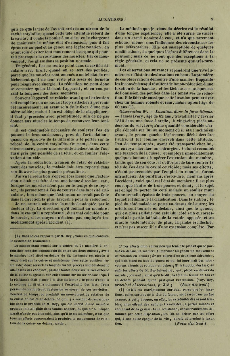 qu'à ce qne la tète de l’os soit arrivée au niveau de la cavité cotyloïde ; quand cette tète atteint le rebord de la cavité, il confie la poulie à un aide, en le chargeant de maintenir le même état d’extension; puis il fait éprouver au pied et au genou une légère rotation, en ayant soin d’éviter tout mouvement brusque qui pour- rait provoquer la résistance des muscles. Parce mou- vement , l’os glisse dans sa position normale. En général, l’os ne rentre point dans sa cavité arti- culaire avec bruit, quand on se sert des poulies, parce que les muscles sont amenés à un tel état de re- lâchement qu’il ne leur reste plus assez de fermeté pour réagir avec énergie. La réduction ne peut donc se constater qu’en lâchant l’appareil, et en compa- rant la longueur des deux membres. Souvent l’appareil se relâche avant que l’extension soit complète ; on ne saurait trop s’attacher à prévenir cet inconvénient, en ayant soin de le fixer d’une ma- nière solide; mais si l’on est obligé de le réappliquer, il faut y procéder avec promptitude, afin de ne pas donner aux muscles le temps de recouvrer leur toni- cité. Il est quelquefois nécessaire de soulever l’os en passant le bras au-dessous, près de l’articulation , quand on éprouve de la difficulté à le porter sur le rebord de la cavité cotyloïde. On peut, dans cette circonstance, passer une serviette au-dessous de l’os, aussi près que possible de sa télé , et en confier l’élé- vation à un aide. Après la réduction, à raison de l’état de relâche- ment des muscles, le malade doit être reporté dans son lit avec les plus grandes précautions. J’ai vu la réduction s’opérer lors même que l’exten- sion n’était pas faite dans une bonne direction ; car , lorsque les muscles n’ont pas eu le temps de se repo- ser, ils permettent à l’os de rentrer dans la cavité arti- culaire, lors même que l’extension ne serait pas faite dans la direction la plus favorable pour la réduction. Je ne saurais admettre la méthode adoptée par le docteur Hcy. La direction qu’il donnait au membre, dans le cas qu’il a représenté, était mal calculée pour le succès, si les moyens n’étaient pas employés im- médiatement après l’accident (1). (1) Dans le cas rapporté par fll. Hey , voici en quoi consista le système de réduction : Le malade étant couché sur le ventre et de manière à en- fourcher une des colonnes du lit entre ses deux cuisses , avait le membre luxé situé en dehors du lit. La jambe fut ployée à angle droit sur la cuisse et maintenue dans cette iposition par un aide; deuxserviett.es longues furent placées immédiatement au-dessus des condyles, passant toutes deux sur la face externe de la cuisse et agissant sur elle comme sur un levier dans leqtu l la résistance était placée à la tête du fémur , le point d’appui â Ja colonne du lit et la puissance à l’extrémité des lacs. Trois personnes pratiquèrent l’extension au moyen de ces serviettes. Pendant ce temps, on produisit un mouvement de rotation de la cuisse en bas et en dehors. Ce qu’il y a surtout de remarqua- ble dans le procédé de M. Hey, qui est décrit d’une manière presque inintelligible dans Samuel Cooper, et que sir A. Cooper parait n’avoir pas bien saisi, ainsi qu’il le dit lui-même, c’est que tous les efforts concouraient à produire le mouvement de rota- tion de la cuisse en dehors, savoir : La méthode que je viens de décrire est le résultat d’une longue expérience; elle a été suivie de succès dans un grand nombre de cas , et n’a que rarement échoué, même sous l’influence des circonstances les plus défavorables. Elle est susceptible de quelques modifications, de quelques légères différences dans la position : mais ce ne sont que des exceptions à la règle générale, et cela ne se présente que très-rare- ment. Les observations suivantes répandront une vive lu- mière sur l’histoire desluxations en haut. La première de ces observations démontre d’une manière frappante les inconvéniens qui résultent de la non-réduction d’une luxation de la hanche , et les fâcheuses conséquences de l’omission des poulies dans les tentatives de réduc- tion. Elle fait voir aussi que cette luxation peut arriver chez un homme robuste et sain, même après l’âge de 60 ans (1). Observation 9e. — Luxation dans la fosse iliaque. — James Ivory, âgé de 62 ans , travaillait le 7 février 1810 dans une fosse à argile, à vingt-cinq pieds au- dessous du sol, lorsqu’une quantité considérable d’ar gile s’éboula sur lui au moment où il était incliné en avant, le genou gauche légèrement fléchi derrière l’autre. Il fut comme enseveli dans cette altitude. Peu de temps après, ay«ût été transporté chez lui, on envoya chercher un chirurgien. Celui-ci reconnut une luxation de la cuisse, et employa immédiatement quelques hommes à opérer l’extension du membre , tandis que de son côté, il s’efforçait de faire rentrer la tête de l’os dans la cavité cotyloïde; mais ses efforts , n’étant pas secondés par l’emploi du moufle , furent infructueux. Aujourd’hui, c’est-à-dire, neuf ans après l’accident, voici quel est l’état du membre : Il est plus court que l’autre de trois pouces et demi, et le sujet est obligé de porter du côté malade un soulier muni d’une semelle épaisse de trois pouces, au moyen de laquelle il diminue la claudication. Dans la station, le pied du côté malade se porte au-dessus de l’autre ; les orteils sont tournés en dedans, ainsi que le genou, qui est plus saillant que celui du côté sain et corres- pond à la partie latérale de la rotule opposée et au muscle vaste interne; de plus, la jambe est fléchie, et n’est pas susceptible d’une extension complète. Par 1° Les efforts d’un chirurgien qui tenait le pied et qui le por- tait en dedans de manière à imprimer au genou un mouvement de rotation en dehors; 2° les efforts d’un deuxième chirurgien, qui était placé en face du genou et qui lui imprimait des mou- vemens directs de rotation en dehors; 3 la traction des lacs; 4” enfin les efforts de M. Hey lui-même, qui, placé en dehors du malade , poussait , ainsi qu’il le dit, la tête du fémur en bas et en dehors pendant qu’on pratiquait l’extension. (Voy. Hey, practical observations, p. 312.) (Note des trad-') (1) défait est extrêmement curieux, parce que les luxa- tions, celles surtout de la tête du fémur, sont rares dans un âge avancé. A cette époque, en effet, les extrémités des os sont fria- bles; elles offrent des cellules très-vastes , à parois minces et contenant de la graisse. Leur résistance, considérablement di- minuée par cette disposition , les fait se briser par tel effort qui, à une autre époque de la vie , aurait déterminé la luxa- tion. (Notes des trad.)