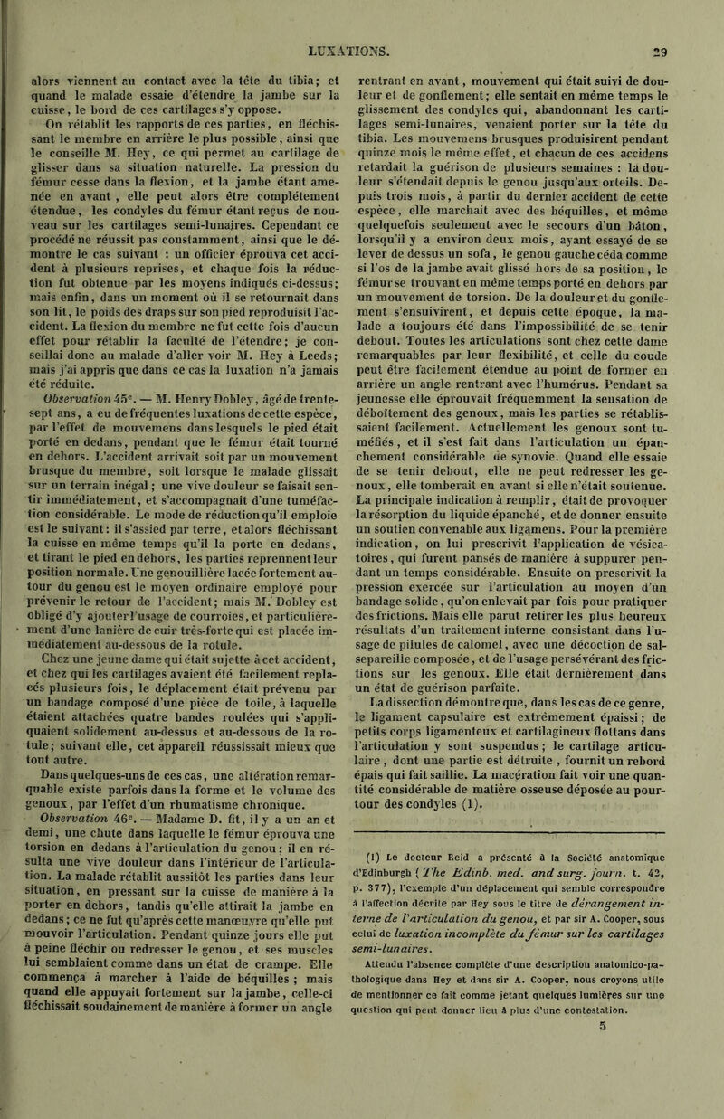 alors viennent an contact avec la tête du tibia; et quand le malade essaie d’étendre la jambe sur la cuisse, le bord de ces cartilages s’y oppose. On rétablit les rapports de ces parties, en fléchis- sant le membre en arrière le plus possible, ainsi que le conseille M. Hey, ce qui permet au cartilage de glisser dans sa situation naturelle. La pression du fémur cesse dans la flexion, et la jambe étant ame- née en avant , elle peut alors être complètement étendue, les condyles du fémur étant reçus de nou- veau sur les cartilages semi-lunaires. Cependant ce procédé ne réussit pas constamment, ainsi que le dé- montre le cas suivant : un officier éprouva cet acci- dent à plusieurs reprises, et chaque fois la reduc- tion fut obtenue par les moyens indiqués ci-dessus; mais enfin, dans un moment où il se retournait dans son lit, le poids des draps sur son pied reproduisit l'ac- cident. La flexion du membre ne fut cette fois d’aucun effet pour rétablir la faculté de l’étendre ; je con- seillai donc au malade d’aller voir M. Hey à Leeds; mais j’ai appris que dans ce cas la luxation n’a jamais été réduite. Observation 45e. — M. Henry Dobley, âgé de trente- sept ans, a eu de fréquentes luxations de celte espèce, par l’effet de mouvemens dans lesquels le pied était porté en dedans, pendant que le fémur était tourné en dehors. L’accident arrivait soit par un mouvement brusque du membre, soit lorsque le malade glissait sur un terrain inégal ; une vive douleur se faisait sen- tir immédiatement, et s’accompagnait d’une tuméfac- tion considérable. Le mode de réduction qu’il emploie est le suivant: il s’assied parterre, et alors fléchissant la cuisse en même temps qu’il la porte en dedans, et tirant le pied en dehors, les parties reprennent leur position normale. Une genouillière lacée fortement au- tour du genou est le moyen ordinaire employé pour prévenir le retour de l’accident ; mais M.' Dobley est obligé d’y ajouteiTusage de courroies, et particulière- ment d’une lanière de cuir très-forte qui est placée im- médiatement au-dessous de la rotule. Chez une jeune dame qui était sujette à cet accident, et chez qui les cartilages avaient été facilement repla- cés plusieurs fois, le déplacement était prévenu par un bandage composé d’une pièce de toile, à laquelle étaient attachées quatre bandes roulées qui s’appli- quaient solidement au-dessus et au-dessous de la ro- tule; suivant elle, cet appareil réussissait mieux que tout autre. Dans quelques-uns de ces cas, une altération remar- quable existe parfois dans la forme et le volume des genoux, par l’effet d’un rhumatisme chronique. Observation 46e. — Madame D. fit, il y a un an et demi, une chute dans laquelle le fémur éprouva une torsion en dedans à l’articulation du genou ; il en ré- sulta une vive douleur dans l’intérieur de l’articula- tion. La malade rétablit aussitôt les parties dans leur situation, en pressant sur la cuisse de manière à la porter en dehors, tandis qu’elle attirait la jambe en dedans ; ce ne fut qu’après cette manœuvre qu’elle put mouvoir l’articulation. Pendant quinze jours elle put à peine fléchir ou redresser le genou, et ses muscles lui semblaient comme dans un état de crampe. Elle commença à marcher à l’aide de béquilles ; mais quand elle appuyait fortement sur la jambe, celle-ci fléchissait soudainement de manière à former un angle rentrant en avant, mouvement qui était suivi de dou- leur et de gonflement; elle sentait en même temps le glissement des condyles qui, abandonnant les carti- lages semi-lunaires, venaient porter sur la tête du tibia. Les mouvemens brusques produisirent pendant quinze mois le même effet, et chacun de ces accidcns retardait la guérison de plusieurs semaines : la dou- leur s’étendait depuis le genou jusqu’aux orteils. De- puis trois mois, à partir du dernier accident de cette espèce, elle marchait avec des béquilles, et même quelquefois seulement avec le secours d’un bâton, lorsqu’il y a environ deux mois, ayant essayé de se lever de dessus un sofa, le genou gauche céda comme si l’os de la jambe avait glissé hors de sa position, le fémur se trouvant en même temps porté en dehors par un mouvement de torsion. De la douleur et du gonfle- ment s’ensuivirent, et depuis cette époque, la ma- lade a toujours été dans l’impossibilité de se tenir debout. Toutes les articulations sont chez cette dame remarquables par leur flexibilité, et celle du coude peut être facilement étendue au point de former en arrière un angle rentrant avec l’humérus. Pendant sa jeunesse elle éprouvait fréquemment la sensation de déboîtement des genoux, mais les parties se rétablis- saient facilement. Actuellement les genoux sont tu- méfiés , et il s’est fait dans l’articulation un épan- chement considérable de synovie. Quand elle essaie de se tenir debout, elle ne peut redresser les ge- noux, elle tomberait en avant si elle n’était soutenue. La principale indication à remplir, était de provoquer la résorption du liquide épanché, et de donner ensuite un soutien convenable aux ligamens. Pour la première indication, on lui prescrivit l'application de vésica- toires , qui furent pansés de manière à suppurer pen- dant un temps considérable. Ensuite on prescrivit la pression exercée sur l’articulation au moyen d’un bandage solide, qu’on enlevait par fois pour pratiquer des frictions. Mais elle parut retirer les plus heureux résultats d’un traitement interne consistant dans l’u- sage de pilules de calomel, avec une décoction de sal- separeille composée, et de l’usage persévérant des fric- tions sur les genoux. Elle était dernièrement dans un état de guérison parfaite. La dissection démontre que, dans les cas de ce genre, le ligament capsulaire est extrêmement épaissi ; de petits corps ligamenteux et cartilagineux flollans dans l’articulation y sont suspendus ; le cartilage articu- laire , dont une partie est détruite , fournit un rebord épais qui fait saillie. La macération fait voir une quan- tité considérable de matière osseuse déposée au pour- tour des condyles (1). (1) te docteur Reid a présenté à la Société anatomique d’Edinburgh ( The Edinb. med. and surg. j'ourn. t. 42, p. 377), l’exemple d’un déplacement qui semble correspondre à PalTection décrile par Hey sous le titre de dérangement in- terne de l'articulation du genou, et par sir A. Cooper, sous celui de luxation incomplète dujémur sur les cartilages semi-lunaires. Attendu l’absence complète d’une description anatomîco-pa- thologique dans Hey et dans sir A. Cooper, nous croyons utile de mentionner ce fait comme jetant quelques lumières sur une question qui peut donner lieu â plus d’une contestation. 5