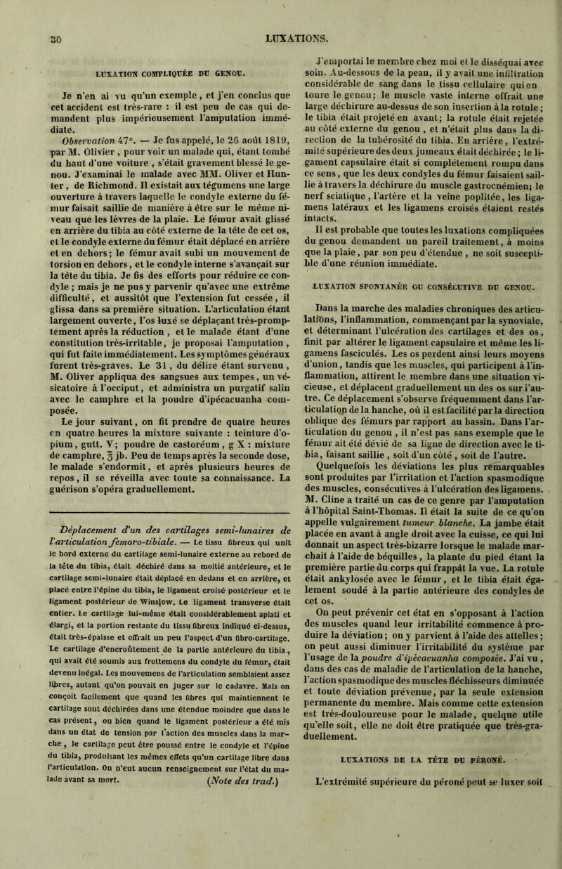 LUXATION COMPLIQUÉE DU GENOU. Je n’en ai tu qu’un exemple , et j’en conclus que cet accident est très-rare : il est peu de cas qui de- mandent plus impérieusement l’amputation immé- diate. Observation 47e. — Je fus appelé, le 26 août 1819, par M. Olivier , pour voir un malade qui, étant tombé du haut d’une voiture , s’était gravement blessé le ge- nou. J’examinai le malade avec MM. Oliver et Hun- ter , de Richmond. Il existait aux tégumens une large ouverture à travers laquelle le condyle externe du fé- mur faisait saillie de manière à être sur le même ni- veau que les lèvres de la plaie. Le fémur avait glissé en arrière du tibia au côté externe de la tête de cet os, et le condyle externe du fémur était déplacé en arrière et en dehors ; le fémur avait subi un mouvement de torsion en dehors, et le condyle interne s’avançait sur la tête du tibia. Je fis des efforts pour réduire ce con- dyle ; mais je ne pus y parvenir qu’avec une extrême difficulté, et aussitôt que l’extension fut cessée, il glissa dans sa première situation. L’articulation étant largement ouverte, l’os luxé se déplaçant très-promp- tcment après la réduction , et le malade étant d’une constitution très-irritable, je proposai l’amputation , qui fut faite immédiatement. Les sy mptômes généraux furent très-graves. Le 31, du délire étant survenu , M. Oliver appliqua des sangsues aux tempes, un vé- sicatoire à l’occiput, et administra un purgatif salin avec le camphre et la poudre d’ipécacuanha com- posée. Le jour suivant, on fit prendre de quatre heures en quatre heures la mixture suivante : teinture d’o- pium , gult. Y ; poudre de castoréum, g X : mixture de camphre, § jb. Peu de temps après la seconde dose, le malade s’endormit, et après plusieurs heures de repos, il se réveilla avec toute sa connaissance. La guérison s’opéra graduellement. Déplacement d'un des cartilages semi-lunaires de Varticulation femoro-tibiale. — Le tissu fibreux qui unit le bord externe du cartilage semi-lunaire externe au rebord de la tête du tibia, était déchiré dans sa moitié antérieure, et le cartilage semi-lunaire était déplacé en dedans et en arrière, et placé entre l’épine du tibia, le ligament croisé postérieur et le ligament postérieur de Winslow. Le ligament transverse était entier. I.e cartilage lui-même était considérablement aplati et élargi, et la portion restante du tissu fibreux indiqué ci-dessus, était très-épaisse et offrait un peu l’aspect d’un fibro-cartilage. Le cartilage d’encroûtement de la partie antérieure du tibia, qui avait été soumis aux frottemens du condyle du fémur, était devenu inégal. Les mouvemens de l'articulation semblaient assez libres, autant qu’on pouvait en juger sur le cadavre. Mais on conçoit facilement que quand les fibres qui maintiennent le cartilage sont déchirées dans une étendue moindre que dans le cas présent, ou bien quand le ligament postérieur a été mis dans un état de tension par l’action des muscles dans la mar- che , le cartilage peut être poussé entre le condyle et l’épine du tibia, produisant les mêmes effets qu’un cartilage libre dans l’articulation. On n’eut aucun renseignement sur l’état du ma- lade avant sa mort. (Note des trad.) J’emportai le membre chez moi et le disséquai avec soin. Au-dessous de la peau, il y avait une infiltration considérable de sang dans le tissu cellulaire qui en tourc le genou; le muscle vaste interne offrait une large déchirure au-dessus de son insertion à la rotule ; le tibia était projeté en avant; la rotule était rejetée au côté externe du genou , et n’était plus dans la di- rection de la tubérosité du tibia. En arrière , l’extré- mité supérieure des deux jumeaux était déchirée ; le li- gament capsulaire était si complètement rompu dans ce sens, que les deux condyles du fémur faisaient sail- lie à travers la déchirure du muscle gastroenémienj le nerf sciatique , l’artère et la veine poplitée, les liga- mens latéraux et les ligamens croisés étaient restés intacts. Il est probable que toutes les luxations compliquées du genou demandent un pareil traitement, à moins que la plaie, par son peu d’étendue , ne soit suscepti- ble d'une réunion immédiate. .LUXATION SPONTANÉE OU CONSÉCUTIVE DU GENOU. Dans la marche des maladies chroniques des articu- lations, l’inflammation, commençant par la synoviale, et déterminant l’ulcération des cartilages et des os, finit par altérer le ligament capsulaire et même les li- gamens fasciculés. Les os perdent ainsi leurs moyens d’union, tandis que les muscles, qui participent à l’in- flammation, attirent le membre dans une situation vi- cieuse, et déplacent graduellement un des os sur l’au- tre. Ce déplacement s’observe fréquemment dans l’ar- ticulation de la hanche, où il est facilité par la direction oblique des fémurs par rapport au bassin. Dans l’ar- ticulation du genou , il n’est pas sans exemple que le fémur ait été dévié de sa ligne de direction avec le ti- bia, faisant saillie , soit d’un côté , soit de l’autre. Quelquefois les déviations les plus remarquables sont produites par l’irritation et l’action spasmodique des muscles, consécutives à l’ulcération des ligamens. M. Cline a traité un cas de ce genre par l’amputation à l’hôpital Saint-Thomas. Il était la suite de ce qu’on appelle vulgairement tumeur blanche. La jambe était placée en avant à angle droit avec la cuisse, ce qui lui donnait un aspect très-bizarre lorsque le malade mar- chait à l’aide de béquilles , la plante du pied étant la première partie du corps qui frappât la vue. La rotule était ankylosée avec le fémur, et le tibia était éga- lement soudé à la partie antérieure des condyles de cet os. On peut prévenir cet état en s’opposant à l’action des muscles quand leur irritabilité commence à pro- duire la déviation ; on y parvient à l’aide des attelles ; on peut aussi diminuer l’irritabilité du système par l’usage de la poudre d’ipécacuanha composée. J’ai vu , dans des cas de maladie de l’articulation de la hanche, l’action spasmodique des muscles fléchisseurs diminuée et toute déviation prévenue, par la seule extension permanente du membre. Mais comme cette extension est très-douloureuse pour le malade, quelque utile qu’elle soit, elle ne doit être pratiquée que très-gra- duellement. LUXATIONS DE LA TÊTE DU PÉRONÉ. L’extrémité supérieure du péroné peut se luxer soit