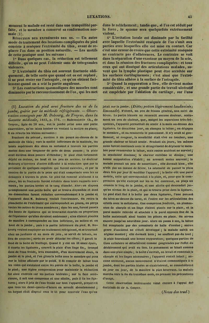 moment le malade est resté dans une tranquillité par- faite, et le membre a conservé sa conformation nor- male (1). Résection des extrémités des os. — Un autre mode de traitement des luxations compliquées du pied consiste à réséquer l’extrémité du tibia, avant de re- placer l’os dans sa position naturelle. — Les motifs de celte pratique sont les suivans : 1° Dans quelques cas, la réduction est tellement difficile , qu’on ne peut l’obtenir sans de très-grandes violences. 2° L’extrémité du tibia est souvent fracturée obli- quement , de telle sorte que quand cet os est replacé , il ne peut rester sur l’astragale , ce qu’on obtient faci- lement quand on a scié la partie anguleuse. 3° Les contractions spasmodiques des muscles sont diminuées parle raccourcissement de l’os, qui les met (1) Luxation du pied avec fracture des os de la jambe, guérie par la méthode réfrigérante. — Obser- vation consignée par M. Dubourg, de Troyes, dans la Gazette médicale, 1832, p. 576. — Mademoiselle Ch., de Troyes, âgée de 20 ans, eut la jambe prise sous une porte charretière, qu’on laissa tomber en voulant la mettre en place; Il en résulta les lésions suivantes : Fracture du péroné, environ à un pouce au-dessus de la malléole du tibia ; vers la moitié inférieure de la malléole, les bouts supérieurs des deux os sortaient à travers les parties molles dans une longueur de près de deux pouces ; la plaie avait environ deux pouces d'étendue; le pied était fortement déjelé en dedaus, en haut et un peu en arriére, l.e docteur Dubourg n’éprouva d’autre difficulté à la réduction que par la présence de quelques esquilles qui furent enlevées, et par la tension de la partie de la peau qni était comprimée sous les os échappés à travers la plaie. l.e pied fut ramené aisément a sa place, les os fracturés furent rétablis dans leurs rapports nor- maux, les parties lavées et le sang étanché. Alors on disposa promptement une petite boite qui se trouva disponible et dont les dimensions furent réduites convenablement à la jambe et l'appareil dont M. Dubourg voulait l’environner. On retira la planchette de l’extrémité qui correspondait au genou, on perça toutes les autres de trous nombreux ; dans les uns, furent passés des bouts de ligatures qui se trouvaient écartés en proportion de l’épaisseur qu’elles devaient embrasser ; elles étaient placées de manière à correspondre au lien inférieur, au milieu et en haut de la jambe , puis à la partie inférieure du pied. M. Du- bourg voulant employer un traitement réfrigérant, et se trouvant chez un jardinier et au mois de juin , se servit de laitues, au lieu de coussins; après en avoir détaché les côtes; il garnit le fond de la boite de feuillage. Quand il y eut un lit assez épais, il écarta les ligatures, couvrit la plaie d’un linge fin , trempé dans de l’eau froide, leva ensemble, d’un mouvement doux, la jambe et le pied, et l’on glissa la boite sous le membre qui posa sur la laitue affaissée par le poids. Il fit remplir de laitue tous les vides qui existaient entre les parois de la boite, la jambe et le pied ; une légère compression pour maintenir la réduction fut ainsi exercée sur les parties latérales ; sur la face anté- rieure, il mit une compresse et une attelle, puis il lia les liga- tures ; alors il jeta de l’eau froide sur tout l’appareil, prescrivit que tous les demi-qusrts-d'heure on arrosât abondamment ; un baquet était disposé sous le lit pour recevoir l'eau qu'on dans le relâchement ; tandis que, si l’os est réduit par la force, le spasme sera quelquefois extrêmement violent. 4° L’irritation locale est diminuée par la facilite avec laquelle l’extrémité réséquée de l’os s’unit aux parties avec lesquelles elle est mise en contact. Car c’est une erreur de croire que cette extrémité réséquée ne contracte pas d’adhérences. Le contraire se voit dans la séparation d’une exostose au moyen de la scie, et dans la réunion des fractures compliquées : et tous ceux qui ont disséqué des articulations malades, sa- vent que la lymphe plastique peut être secrétée sur les surfaces cartilagineuses ; c’est ainsi que l’extré- mité du tibia adhère à la surface de l’astragale. 5° Quand la suppuration a lieu, elle devient moins considérable, et une grande partie du travail ulcératif est empêchée par l’ablation du cartilage, sur l’una jetait sur la jambe. (Diète; potion légèrement laudanisée; limonade). D’abord, un peu de frisson général, non suivi da fièvre, la partie blessée ne ressentit aucune douleur, seule- ment un peu de chaleur, que, malgré les aspersions très-fré- quentes, l’appareil permettait de sentir à la main au-dessus des ligatures. Le deuxième jour, on changea ia laitue ; on dégagea le membre, et ou renouvela le pansement. 11 n’y avait ni gon- flement, ni rougeur, la sensibilité était vive au toucher, une grande chaleur se faisait sentir. Pendant six jours, les mêmes soins furent continués avec le désagrément de déplacer le mem- bre pour renouveler la laitue, mais aucun accident ne survint; la sensibilité diminua; la chaleur extrême se dissipa; une bonne suppuration s’établit; on arrosait moins souvent; la malade prenait un peu de nourriture, elle dormait bien , elle n’eût pas un instant de fièvre. La nécessité de panser la plaie deux fois par jour fit modifier l’appareil ; la boite eût une paroi mobile, celle qui correspondait à la plaie, et, pour que la com- pression qu'elle exerçait sur les os fut contenue, on plaça un coussin le long de la jambe, et une attelle qui descendait jus- qu’au niveau de la plaie, et qui se trouva prise dans la ligature. Le pied était fixé â la boite par deux ligatures, l’une passant du talon au-dessus du tarse, et l’autre sur les articulations des orteils avec le métatarse. One compresse fenêtrée, un plumas- seau de charpie et un linge étaient placés sur la plaie, et la paroi mobile relevée et attachée a la paroi opposée fixe de la boite maintenait ainsi toutes les pièces en place. On arrosa encore jusqu’au neuvième jour. Alors on pansa à sec, la laitue fut remplacée par des coussinets de balle d’avoine ; aucun genre d’accident ne s’était développé ; la malade suivit un régime modéré ; elle dormait bien ; ne souffrait pas du tout ; la plaie fournissait une bonne suppuration; quelques parties de tissu cellulaire se détachèrent comme gangrenées par l’effet du déchirement qui avait eu lieu. Le pansement se faisait comme dans une plaie simple ; la boite s’ouvrait, on levait et remettait.la charpie et les linges nécessaires ; l’appareil restait intact ; au- cune secousse, aucun mouvement n'étaient communiqués à la jambe, dont les parties lésées se cicatrisèrent, se consolidèrent de jour en jour, de la manière la plus heureuse. La malade marcha vers la fin du troisième mois, en prenant les précautions d’usage. Cette observation intéressante vient encore à l’appui des doctrines de sir A. Cooper. {Notes des trad.)