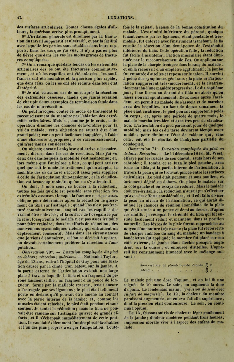 des surfaces articulaires. Toutes cboses égales d’ail- leurs, la guérison arrive plus promptement. 6° L’irritation générale est diminuée par la limita- tion du travail suppuratif etulcératif, et par la facilité avec laquelle les parties sont rétablies dans leurs rap- ports. Dans les cas que j’ai vus, il n’y a pas eu plus de fièvre que dans les cas les moins graves de fractu- res compliquées. 7° On a remarqué que dans les cas où les extrémités articulaires des os ont été fracturées comminulive- ment, et où les esquilles ont été enlevées, les souf- frances ont été moindres et la guérison plus rapide, que dans ceux où les os ont été réduits dans leur état d’intégrité. 8° Je n’ai vu aucun cas de mort après la résection des extrémités osseuses, tandis que j’aurai occasion de citer plusieurs exemples de terminaison fatale dans les cas de non-résection. On peut invoquer contre ce mode de traitement le raccourcissement du membre par l’ablation des extré- mités articulaires. Mais si, comme je le crois, cette opération diminue les chances défavorables pour la vie du malade, cette objection ne saurait être d’un grand poids; car on peut facilement suppléer, à l’aide d’une chaussure appropriée, à ce raccourcissement, qui n’est jamais considérable. On objecte encore l’ankylose qui arrive nécessaire- ment , dit-on, dans les cas de résection. Mais j’ai vu deux cas dans lesquels la mobilité s’est maintenue ; et, lors même que l’ankylose a lieu, ce qui peut arriver quel que soit le mode de traitement qu’on adopte, la mobilité des os du tarse s’accroît assez pour suppléer à celle de l’articulation tibio-tarsienne, et la claudica- tion est beaucoup moindre qu’on ne s’y attendrait. On doit, à mon sens, se borner à la réduction, toutes les fois qu’elle est possible sans résection des extrémités osseuses : lorsque la fracture n’est pas assez oblique pour déterminer après la réduction le glisse- ment du tibia sur l’astragale ; quand l’os n’est pas frac- turé comminutivement, auquel cas les esquilles de- vraient être enlevées, et la surface de l’os égalisée par la scie ; lorsqu’enfin le malade n’est pas assez irritable pour faire craindre, dans les efforts de réduction , des mouvemens spasmodiques violens, qur entraînent un déplacement consécutif. Mais dans les circonstances que je viens d’énumérer, si l’on se décidait à opérer, on devrait certainement préférer la résection à l'am- putation» Observation 70e. — Luxation compliquée du pied en dehors; résection; guérison. — Nathaniel Taylor, âgé de 13 ans, entrai l’hôpital de Guy pour une luxa- tion causée par la chute d’un bateau sur la jambe. A la partie externe de l’articulation existait une large plaie à travers laquelle le tibia et un fragment du pé- roné faisaient saillie ; un fragment d’uu pouce de lon- gueur, formé par la malléole externe, tenait encore à l’astragale par scs ligamens ; le pied était tellement porté en dedans qu’il pouvait être amené au contact avec la partie interne de la jambe; et, comme les muscles étaient relâchés, le pied était pendant et sans soutien. Je tentai la réduction ; mais le tibia ne pou- vait être ramené sur l’astragale qu’avec de grands ef- forts, et il s’échappait immédiatement de cette posi- tion. Ce cas était évidemment l’un des plus défavorables et l’un des plus propres à exiger l'amputation. Toute- fois je la rejetai, à cause de la bonne constitution du malade. L’extrémité inférieure du péroné, quoique tenant encore par les ligamens, étant pendante et très- mobile , fut enlevée avec l'instrument tranchant. Je fis ensuite la résection d’un demi-pouce de l’extrémité inférieure du tibia. Cette opération faite, la réduction fut facile à maintenir, l’action musculaire étant dimi- nuée par le raccourcissement de l’os. On appliqua sur la plaie de la charpie trempée dans le sang du malade, et on la recouvrit d’un emplâtre agglutinatif ; la jambe fut entourée d’attelles et reposa sur le talon. Il survint à peine des symptômes généraux ; la plaie et l’articu- lation supp.urèrent très-modérément, et la cicatrisa- tion marcha d’une manière progressive. Le dix-septième jour, il se forma au devant du tibia un abcès qu’on laissa s’ouvrir spontanément. Deux mois après l'acci- dent , on permit au malade de s’asseoir et de marcher avec des béquilles. Au bout de douze semaines, la plaie était cicatrisée, le pied pouvait supporterle poids du corps, et, après une période de quatre mois, le malade marcha très-bien et avec très-peu de claudica- tion. L’articulation du pied paraissait jouir de quelque mobilité ; mais les os du tarse devinrent bientôt assez mobiles pour diminuer l’état de raideur qui, sans cela, eût été le résultat de l’ankylose partielle du coude-pied. Observation 71e. Luxation compliquée du pied en dedans. Résection. — Le 11 décembre 1818, M. West, effrayé par les ruades de son cheval, sauta hors de son cabriolet ; il tomba et se luxa le pied gauche, avec issue du tibia , à la partie interne de l’articulation, à travers la peau qui se trouvait pincée entre les surfaces articulaires. Le pied était pendant et sans soutien, et fortement déjeté en dehors. On plaça le malade sur le côté gauche et on essaya de réduire. Mais le malade était très-irritable ; la réduction n’aurait pu s’effectuer qu’avec des efforts considérables, et il eût fallu diviser la peau au niveau de l’articulation, ce qui aurait di- minué les chances de réunion immédiate de la plaie qui était située à un pouce et demi au-dessus. D’après ces motifs, je réséquai l’extrémité du tibia qui fut en- suite facilement réduit et maintenu dans sa position naturelle. Les lèvres de la plaie furent rapprochées au moyen d’une suture très-exacte ; la plaie fut recouverte de charpie imbibée du sang du malade ; un bandage à bandelettes fut appliqué ; le membre fut placé sur son côté externe, la jambe étant fléchie presqu’à angle droit sur la cuisse , et entourée d’attelles. L’appa- reil fut constamment humecté avec le mélange sui- vant : Sous-acétate de plomb liquide étendu ^ v Alcool § 1 Le malade prit une dose d’opium, et on lui fil une saignée de 10 onces. Le soir, on augmenta la dose d’opium. Le lendemain malin , (infusion de séné avec sulfate de magnésie). Le 12, la chaleur du membre paraissant augmentée, on enleva l’attelle supérieure , dont la pression était douloureuse. Le soir, on conti- nua l’opium. Le 13, frissons suivis de chaleur ; léger gonflement de la jambe ; douleur modérée pendant trois heures ; Oppression morale vive à l'aspect des enfans du ma- lade.