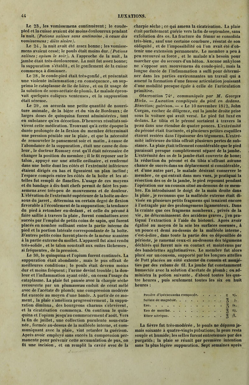 Le 23, les vomissemens continuèrent ; le coude- pied et la cuisse avaient été moins douloureux pendant la nuit. (Potions salines sans antimoine , à cause des vomissemens ; diète sévère). Le 24, la nuit avait été assez bonne ; les vomisse- mens avaient cessé; le pouls était moins dur. (Potions salines; opium le soir). A l'approche de la nuit, la jambe était très-douloureuse. La nuit fut assez bonne; la suppuration s’établit, et le gonilement de la cuisse commença à diminuer. Le 28, le coude-pied était très-gonflé , et présentait une violente inflammation ; en conséquence, on sup- prima le cataplasme de lie de bière , et on fit usage de la solution de sous-acétate de plomb. Le malade éprou- vait quelques coliques venteuses, et la suppuration était séreuse. Le 29, on accorda une petite quantité de nourri- ture animale, delà bière et du vin de Bordeaux ; de larges doses de quinquina furent administrées, tant en substance qu’en décoction. D’heureux résultats sui- virent cette médication. Trouvant qu’à cette époque la durée prolongée de la flexion du membre déterminait une pression pénible sur la plaie, et que la nécessité de renouveler le pansement soir et matin , à cause de l’abondance de la suppuration , était une cause de dou- leur , le docteur Rurnsey crut qu’il était nécessaire de changer la position du membre ; il le fit reposer sur le talon, appuyé sur une attelle ordinaire, et renfermé dans une boîte dont les côtés et l’extrémité inférieure étaient dirigés en bas et figuraient un plan incliné; l’espace compris entre les côtés de la boîte et les at- telles fut rempli de flanelles. L’usage de ces moyens et du bandage à dix-huit chefs permit de faire les pan- semens avec très-peu de mouvemens et de douleur. L’élévation de l’extrémité supérieure de la boîte au-des- sous du jarret, détermina un certain degré de flexion favorable à l’écoulement de la suppuration; la tendance du pied à retomber en-dedans, et celle du péroné à faire saillie à travers la plaie , furent combattues avec succès par l’emploi de petits coins de sapin, qui furent placés en nombre suffisant entre la partie interne du pied et la portion latérale correspondante de la boîte. D’autres petits coins furent placés de la même manière à la partie externe du mollet. L’appareil fut ainsi rendu très-solide , et le talon soustrait aux suites fâcheuses , si fréquentes, de la pression. Le 30, le quinquina et l’opium furent continués. La suppuration était abondante, mais le pus offrait de meilleures conditions ; le pouls était devenu moins dur et moins fréquent ; l’urine devint trouble ; la dou- leur et l’inflammation ayant cédé, on cessa l’usage du cataplasme. La plaie fut pansée avec la charpie sèche recouverte par un plumasseau enduit de cérat mêlé avec de l’acétate de plomb; une compression modérée fut exercée au moyen d’une bande. A partir de ce mo- ment , la plaie s’améliora progressivement, la suppu- ration diminua, des bourgeons charnus s’élevèrent, et la cicatrisation commença. On continua le quin- quina et l’opium jusqu’au commencement d’août. Vers latin de juillet, une collection purulente sous-cuta- née , formée au-dessus de la malléole interne, et com- muniquant avec la plaie, vint retarder la guérison. Après avoir employé sans succès la compression per- manente pour prévenir celte accumulation de pus, on fit une incision, et on remplit la cavité avec de la charpie sèche ; ce qui amena la cicatrisation. La plaie était parfaitement guérie vers la fin de septembre, sans exfoliation des os. La fracture du fémur se consolida très-bien , sauf une certaine courbure, résutat de son obliquité , et de l’impossibilité où l’on avait été d’ob- tenir une extension permanente. Le membre a peu à peu recouvré sa force , et le malade n’a besoin pour marcher que du secours d’un bâton. Aucune ankylosé ne s’oppose aux mouvemens du coude-pied, mais la longue durée de l’inflammation a suffi pour détermi- ner dans les parties environnantes un travail qui a amené la formation d'une fausse articulation jouissant d’une mobilité presque égale à celle de l’articulation primitive. Observation 74e, communiquée par M. Georges Hides. — Luxation compliquée du pied en dedans. Résection; guérison. — « Le 10 novembre 1812, John Curgan, cocher de diligence, eut la jambe droite prise sous la voiture qui avait versé. Le pied fut luxé en dedans. Le tibia et le péroné sortaient à travers la peau dans une étendue de quatre pouces. L’extrémité du péroné était fracturée, et plusieurs petites esquilles étaient restées dans l’épaisseur des tégumens. L’extré- mité inférieure du tibia offrait plusieurs pertes de sub- stance. La plaie était tellement considérable que le pied paraissait presque complètement séparé de la jambe. L’extrémité des os de la jambe était couverte de boue; la réduction du péroné et du tibia n’offrant aucune chance de succès dans un déplacement si considérable, et d’une autre part, le malade désirant conserver le membre , ce qui entrait dans mes vues, je pratiquai la résection des os de la jambe, le pied reposant pendant l’opération sur un coussin situé au-dessous de ce mem- bre. En introduisant le doigt de la main droite dans la plaie , je reconnus que la malléole externe était di- visée en plusieurs petits fragmens qui tenaient encore à l’astragale par des prolongemens ligamenteux. Dans la crainte que ces fragmens nombreux, privés de la vie , ne déterminassent des accidens graves, j’en pra- tiquai l’extraction à l’aide du bistouri. Après avoir égalisé au moyen de la scie les surfaces osseuses, à un pouce et demi au-dessus de la malléole interne, c’est-à-dire , dans toute la partie des os dépouillée de périoste, je ramenai ceux-ci au-dessous des tégumens déchirés qui furent mis en contact et maintenus par des bandelettes agglutinatives. Le membre fut alors placé sur un coussin, supporté parles longues attelles de Pott placées au côté externe du coussin et assujé- ties par des rubans de fil. La jambe fut constamment humectée avec la solution d’acétate de plomb ; on ad- ministra la potion suivante, d’abord toutes les qua- tre heures , puis seulement toules les six ou huit heures : Poudre d’ipécacuanha composée. Sultate de magndsie Eau Eau de menthe. ........ Ether nitrique 5 vj. 3 j. 3 ix, Hj. g /3. La fièvre fut très-modérée , le pouls ne dépassa ja- mais soixante à quatre-vingts pulsations; la peau resta souple et humide; les selles furent entretenues par des purgatifs ; la plaie se réunit par première intention sans la plus légère suppuration. Sept semaines après