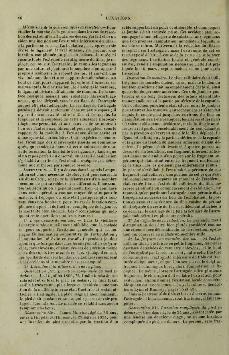 Mécanisme de la guérison après la résection.—Pour étudier la marche de la guérison dans les cas de résec- tion des extrémités articulaires des os, j’ai fait chez un chien une incision sur l’extrémité inférieure du tibia , à la partie interne de l’articulation, et, après avoir divisé le ligament latéral interne, j’ai produit une luxation compliquée du pied en dedans. Je réséquai ensuite toute l’extrémité cartilagineuse du tibia, je re- plaçai cet os sur l'astragale, je réunis les tégumens par une suture et j’entourai le membre d’un appareil propre à maintenir le rapport des os. Il survint une vive inflammation et une suppuration abondante. Au bout de huit jours l’appareil fut enlevé. Plusieurs se- maines après la cicatrisation , je disséquai le membre, le ligament divisé n’offrait point de réunion. Delà sur- face réséquée naissait une substance librc-cartilagi- neuse , qui se dirigeait vers le cartilage de l’astragale auquel elle était adhérente. Le cartilage de l’astragale paraissait détruit seulement dans un petite espace ; il n’y avait aucune cavité entre le tibia et l’astragale. La longuepr et la souplesse de celte substance libro-car- tilagincuse permettaient aux deux os de se mouvoir l’un sur l’autre assez librement pour suppléer sous le rapport de la mobilité à l’existence d’une cavité et d une synoviale articulaires. Cette expérience démon- tre Davantage des mouvemens passifs ou communi- qués, qui tendent à donner à cette substance de nou- velle formation la flexibilité des ligamens, tandis que si un repos parfait est observé, un travail d’ossification s'y établit à partir de l’extrémité teséquée , et déter- mine une ankylosé par soudure osseuse. Amputation. — Il y a des cas dans lesquels l’ampu- tation est d’une nécessité absolue, soit pour sauver la vie du malade , soit pour le débarrasser d’un membre incommode par sa raideur et sa difformité. Il me sem- ble toutefois qu’on a généralement trop de confiance dans celte opération comme moyen de salut pour le malade. A l’époque où elle était pratiquée plus sou- vent dans nos hôpitaux pour les cas de luxation com- pliquée du pied et de fracture compliquée do la jambe, la mortalité était énorme. Les circonstances qui indi- quent celte opération sont les suivantes : 1° L’âge avancé du malade. — Dans la vieillesse l’énergie vitale est tellement affaiblie que le malade ne peut supporter l’irritation générale qui accom- pagne l'inflammation suppurative de l’articulation ; l’amputation lui évite ce travail. Cependant je dois ajouter que lorsque dans mes leçons j’émettais ce prin- cipe, mes élèves me citaient des cas de guérison même chez des sujets très-avancés en age. Qcuiqu’il en soit, les vieillards dans les hôpitaux de Londres succombent à ces accidens si le membre n'est pas amputé. 2° L’étendue et la dilacération de la plaie. Observation 79e. Luxation compliquée du pied en dedans. — Le lü juillet 180G, M. Dudin tomba de son cabriolet et se luxa le pied en dedans ; le tibia fesait saillie à travers une plaie large et déchirée ; une por- tion de la malléole interne était fracturée et restait at- tachée à l’astragale. La plaie saignait abondamment, le pied était pendant et sans appui ; je crus devoir pra- tiquer l’amputation. Le malade se rétablit sans aucun symptôme fâcheux. Observai on 80e.—James Morrise , âgé de 36 ans, entra à 1 hôpital St-Thomas, le 29 janvier 1824, pour une luiaticn du pied produite par la traction d’un cable supportant un poids considérable cl dans lequel sa jambe s’était trouvée prise. Cet accident était ac- compagné d’une telle p erle de substance aux tégumens que l'on proposa l’amputation immédiate à laquelle le malade se refusa. M. (Ireen fit la résection du tibia et le replaça sur l’astragale ; mais l’extrémité de cet os resta exposé à î’air , à cause de la perte de substance des tégumens. L’irritation locale et générale consé- cutive, rendit l’amputation nécessaire; elle.fut pra- tiquée le 19 mars, sept semaines et un jour après l’accident. Dissection du membre. Le tissu cellulaire était infil- tré ; tous les muscles étaient sains, mais le tendon du jambier antérieur était incomplètement déchiré, ainsi que celui du péronier antérieur. Ceux du jambier pos- térieur et du long fléchisseur des orteils étaient inti- mement adhérons à la partie p0‘ lérieure de la capsule. Une collection purulente était située entre le jambier postérieur et les muscles gaslrocnéiniens et s’étendait depuis le coude-pied jusqu’aux environs du lieu où l’amputation acait été pratiquée; lesarlères et les nerfs n’avaient subi aucune déchirure, mais la tibiale anté- rieure avait perdu considérablement de son diamètre par la pression qu’exerçait sur elle le tibia déplacé. Le ligament deltoïdien , la partie antérieure de la capsule et la gaine du tendon du jambier antérieur étaient dé- chirés. Le péroné était fracturé à quatre pouces au dessus de l'articulation , son fragment inférieur antici- pait dans une étendue d’un pouce sur le fragment su- périeur qui était situé entre le fragment malléolaire et le tibia ; les os n'étaient pas entièrement réunis : le péroné s’exfoliait à l’extrémité supérieure de son fragment maiîéollaire ; une portion de cet os qui avait été complètement séparée au moment de l’accident, était restée libre ; l’extrémité inférieure du tibia né- crosée et offraftl un commencement d'exfoliation , ne reposait qu’en partie sur l’astragale : son périoste était très-épaissi au-dessus du lieu de l’exfoliation ; la por- tion externe et postérieure du tibia voisine du pcioiié était séparée du reste de l’os cl solidement attachée à ce dernier ; le cartilage de la tète articulaire de l’astra- gale était détruit en plusieurs endroits. 3° La difficulté de la réduction. Ce prétendu motif d’amputation doit être bien plutôt considéré comme une circonstance déterminante de la résection, opéra- tion qui conserve au malade un membre utile. 4° La fracture comminutive des os. — Si l'extré- mité du tibia a été brisée en petits fragraeiis, les pièces osseuses détachées doivent être enlevées, et le beut de l’os égalisé par la scie ; mais si, outre celte fracture comminutive , l’extrémité inférieure du tibia est frac- turée obliquement, et que l’on scute avec le doigt un fragment volumineux libre, alors l’amputation est in- diquée. De même, lorsque l’arlragale offre plusieurs fragmens, le chirurgien doit en faire l'extraction pour éviter leur élimination et l'irritation locale considéra- biequi en est laconséquenee (voy. lesobserv. desdoc- teurs Lynn et Ruinscy, 'pages 35 et 43). Mais si l’extrémité du tibia et les os du tarse, comme l’astragale et le calcanéum , sont fracturés, il faut am- puter. Observation 81e. Luxation compliquée du pied en dehors. — Une daine âgée de 34 ans, s’étant jetée par une fenêtre du deuxième étage, se lit une luxation compliquée du pied en dehors. Le péroné, sans Irac- /