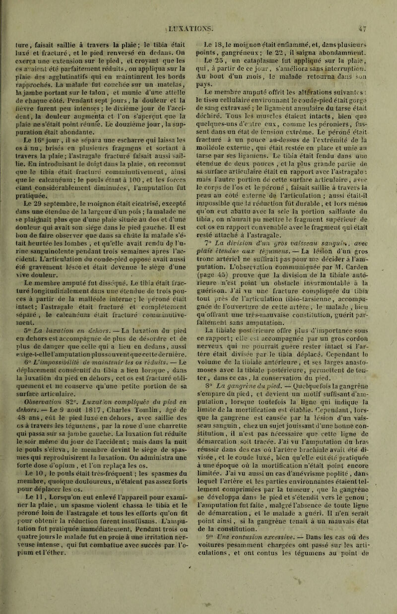 (ure, faisait saillie à travers la plaie; le tibia était luxé et fracturé , et le pied renversé en dedans. On exerça une extension sur le pied, et croyant que les rs a-aient été parfaitement réduits, on appliqua sur la plaie des agglutinais fs qui en maintinrent les bords rapprochés. La malade fut couchée sur un inateias, la jambe portant sur le talon , et munie d’une attelle de chaque côté. Pendant sept jours, la douleur et la fièvre furent peu intenses ; le dixième jour de l’acci- dent, la douleur augmenta et l’on s’aperçut que la plaie ne s’ôtait point réunie. Le douzième jour, la sup- puration était abondante. Le 16e jour , il se sépara une escharre qui laissa les os à nu, brisés en plusieurs fragmgns et sortant à travers la plaie; l’astragale fracturé faisait aussi sail- lie. En introduisant le doigt dans la plaie, on reconnut que le tibia était fracturé comminutivemcnt, ainsi que le calcanéum; le pouls étant à 100, et les forces étant considérablement diminuées, l’amputation fut pratiquée. Le 29 septembre, le moignon élail cicatrisé, excepté dans une étendue de la largeur d'un pois ; la malade ne se plaidait plus que d’une plaie située au dos et d’une douleur qui avait son siège dans le pied gauche, li est hou de faire observer que dans sa chiite la malade s’é- tait heurtée les lombes , et qu’elle avait rendu de l'u- rine sanguinolente pendant trois semaines apres l’ac- cident. L’articulation du coude-pied opposé avait aussi été gravement lésée et était devenue le siège d’une vive douleur. Le membre amputé fut disséqué. Le tibia était frac- turé longitudinalement dans une étendue de trois pou- ces à partir de la malléole interne ; le péroné était intact; l’astragale était fracturé et complètement séparé , le calcanéum était fracturé comrr.inulive- suent. 5U La luxation en dehors.—La luxation du pied en dehors est accompagnée de plus de désordre et de plus de danger que celle qui a lieu en dedans, aussi exige-t-elle l’amputation plussouvent que cette dernière. 6 L'impossibilité de maintenir les os réduits. — Le déplacement consécutif du tibia a lieu lorsque , dans la luxaliôn du pied en dehors, cet os est fracturé obli- quement et ne conserve qu’une petite portion de sa surface articulaire. Observation 82e. Luxation compliquée du pied en dehors. — Le 9 août 1817, Charles Tomlin, âgé de 48 ans, eût le pied luxé en dehors, avec saillie des os à travers les légumens , par la roue d'une charrette qui passa sur sa jambe gauche. La luxation fut réduite le soir même du jour de l’accident; mais dans la nuit le pouls s’éleva, le membre devint le siège de spas- mes qui reproduisirent la luxation. On administra une forte dose d’opium , et l'on replaça les os. Le 10 , le pouls était très-fréquent ; les spasmes du membre, quoique douloureux, n’étaient pas assez forts pour déplacer les os. Le 11, Lorsqu’on eut enlevé l’appareil pour exami- ner la plaie, un spasme violent chassa le tibia et le péroné loin de l’astragale et tous les efforts qu’on fit pour obtenir la réduction furent insuffisans. L’ampu- tation fut pratiquée immédiatement. Pendant trois ou quatre jours le malade fut en proie à une irritation ner- veuse intense , qui fut combattue avec succès par l’o- pium et l’éther. Le 18,1e moignon était enflammé, et, dans plusieurs points, gangréneux; le 22, il saigna abondamment. Le 25, un cataplasme fut appliqué sur la plaie, qui, à partir de ce jour, s’améliora sans interruption. Au bout d’un mois, le malade retourna dans son pays. Le membre amputé offrit les altérations suivantes le tissu cellulaire environnant le coude-pied était gorgé de sang extravasé ; le ligament annulaire du tarse était déchiré. Tous les muscles étaient intacts, bien quo quelques-uns d’eatre eux, comme les péroniers, fus- sent dans un état de tension extrême. Le péroné était fracturé à un pouce au-dessus de l’extrémité de la moiléole externe, qui était restée en place et unie au tarse par ses ligaraens. Le tibia était fendu dans une étendue de deux pouces , et la plus grande partie do sa surface articulaire était en rapport avec l’astragale : mais l'autre portion de cette surface articulaire , avec le corps de l’os et le péroné , faisait saillie à travers la peau au coté externe de l’articulation ; aussi était-il impossible que la réduction fut durable, et lors mémo qu’on eut abattu avec la scie la portion saillante du tibia , on n’aurait pu mettre le fragment supérieur de cet os eu rapport convenable avec le fragment qui était resté attaché à l’astragale. 7° La division d’un gros vaisseau sanguin, avec plaie étendue aux tégumens. — La lésion d’un gros tronc artériel ne suffirait pas pour me décider à l’am- putation. L’observation communiquée par M. Carden (page 45) preuve que la division de la tibiale anté- rieure n’est point un obstacle insurmontable à la guérison. J’ai vu une fracture compliquée du tibia tout près de l’articulation iibio-larsienne, accompa- gnée de l’ouverture de cette artère , le malade , bien qu'offrant une très-mauvaise constitution, guérit par- faitement sans amputation. La tibiale poslérieure offre [dus d’importance sous ce rapport; elle est accompagnée [iar un gros cordon nerveux qui ne pourrait guère rester intact si l’ar- tère était divisée par le tibia déplacé. Cependant lo volume de latiaiaie antérieure, et ses larges anasto- moses avec la tibiale postérieure, permettent de ten- ter, dans ce cas, la conservation du pied. 8° La gangrène du pied. — Quelquefois la gangrène s’empare du pied, cl devient un motif suffisant d'am- putation, lorsque toutefois la ligne qui indique la limite delà mortification est établie. Cependant, lors- que la gangrene est causée par la lésion d’un vais- seau sanguin, chez un sujet jouissant d’une bonne con- stitution , il n’esl pas nécessaire que cette ligne de démarcation soit tracée. J’ai Vu l’amputation du bras réussir dans des cas où l’artère brachiale avait été di- visée, et le coude luxé, bien qu’elle eutéié pratiquée à une époque où la mortification n’était point encore limitée. J’ai vu aussi un cas d’anévrisme poplité , dans lequel l’artère et les parties environnantes étaient tel- lement comprimées par la tumeur, que la gangrèno sc développa dans le pied et s’étendit vers le genou ; l’amputation fut faite , malgré l’absence de toute ligne de démarcation, et le malade a guéri. Il n’en Serait point ainsi, si la gangrène tenait à un mauvais état de la constitution. 9 Une contusion excessive. — Dans les cas où des voilures pesamment chargées ont passé sur les arti- culations , et ont contus les légumens au point de