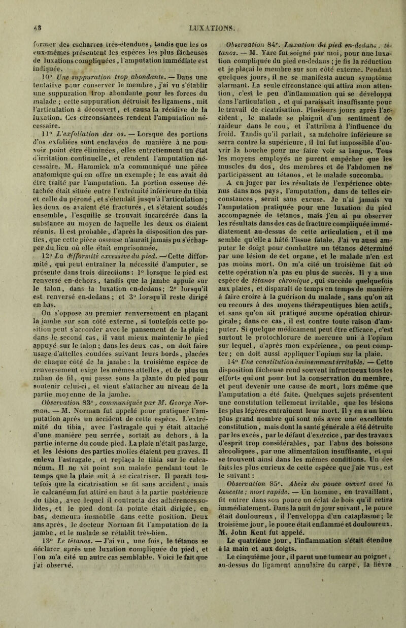 former Je» eschanes très-étendues, tandis que les os eux-mêmes présentent les espèces les plus lâcheuses de luxations compliquées , l’amputation immédiate est indiquée. 10° Une suppuration trop abondante. —Dans une tentative pour conserver le membre, j’ai vu s’établir une suppuration trop abondante pour les forces du malade ; cette suppuration détruisit les ligamens , mit l’articulation à découvert, et causa la récidive de la luxation. Ces circonstances rendent l’amputation né- cessaire. 11° L’exfoliation des os. — Lorsque des portions d’os exfoliées sont enclavées de manière à ne pou- voir point être éliminées, elles entretiennent un état d’irritation continuelle, et rendent l’amputation né- cessaire. M. Hammick m’a communiqué une pièce anatomique qui en offre un exemple ; le cas avait dû être traité par l’amputation. La portion osseuse dé- tachée était située entre l’extrémité inférieure du tibia et celle du péroné , et s’étendait jusqu’à l’articulation ; les deux os avaient été fracturés , et s’étaient soudés ensemble, l’esquille se trouvait incarcérée dans la substance au moyen de laquelle les deux os étaient réunis. II est probable, d’après la disposition des par- ties , que cctle pièce osseuse n’aurait jamais pu s’échap- per du lieu où elle était emprisonnée. 12 La difformité excessive du pied.—’Cette diffor- mité, qui peut entraîner la nécessité d’amputer, se présente dans trois directions: 1° lorsque le pied est renversé en-dehors , tandis que la jambe appuie sur le talon, dans la luxation en-dedans; 2° lorsqu’il est renversé en-dedans ; et 3° lorsqu’il reste dirigé en bas. On s’oppose au premier renversement en plaçant la jambe sur son côté externe, si toutefois celle po- sition peut s’accorder avec le pansement de la plaie ; dans le second cas, il vaut mieux maintenir le pied appuyé sur le (aîon ; dans les deux cas, on doit faire usage d’attelles coudées suivant leurs bords, placées de chaque côté de la jambe : la troisième espèce de renversement exige les mêmes attelles , et de plus un ruban de fil, qui passe sous la plante du pied pour soutenir celui-ci. et vient s’attacher au niveau de la partie moyenne de la jambe. Observation 83e, communiquée par M. George Nor- man. — M. Norman fut appelé pour pratiquer l’am- putation après un accident de celle espèce. L’extré- mité du tibia, avec l’astragale qui y était attaché d’une manière peu serrée, sortait au dehors, à la partie interne du coude pied. La plaie n’était pas large, et les lésions des parties molles étaient peu graves. Il enleva l’astragale, et replaça le tibia sur le calca- néum. Il ne vit point son malade pendant tout le temps que la plaie mil à se cicatriser. Il parait tou- tefois que la cicatrisation se fit sans accident, mais le calcanéum fut attiré en haut à la partie postérieure du tibia, avec lequel il contracta des adhérences so- lides, et le pied dont la pointe était dirigée, en bas, demeura immobile dans celte position. Deux ans après , le docteur Norman fit l’amputation de la jambe, et le malade se rétablit très-bien. 13° Le tétanos. —J’ai vu , une fois, le tétanos se déclarer après une luxation compliquée du pied, et i on m’a cité un autre cas semblable. Voici le fait que j'ai observé. Observation 84'. Luxation dit pied en-dedans , té- tanos. — M. Yare fut soigné par moi, pour nue luxa- tion compliquée du pied en-dedans ; je fis la réduction et je plaçai le membre sur son côté externe. Pendant quelques jours, il ne se manifesta aucun symptôme alarmant. La seule circonstance qui attira mon atten- tion , c’est le peu d’inflammation qui se développa dans l’articulation , et qui paraissait insuffisante pour le travail de cicatrisation. Plusieurs jours après l’ac- cident , le malade se plaignit d’un sentiment de raideur dans le cou, et l’attribua à l’influence du froid. Tandis qu’il parlait, sa mâchoire inférieure se serra contre la supérieure, il lui fut impossible d’ou- vrir la bouche pour me faire voir sa langue. Tous les moyens employés ne purent empêcher que les muscles du dos, des membres et de l’abdomen ne participassent au tétanos, et le malade succomba. A en juger par les résultats de l’expérience obte- nus dans nos pays, l’amputation, dans de telles cir- constances , serait sans excuse. Je n’ai jamais vu l’amputation pratiquée pour une luxation du pied accompagnée de tétanos, mais j’en ai pu observer les résultats dans des cas de fracture compliquée immé- diatement au-dessus de cette articulation, et il me semble qu elle a bâté l’issue fatale. J’ai vu aussi am- puter le doigt pour combattre un tétanos déterminé par une lésion de cet organe, et le malade n’en est pas moins mort. On m’a cité un troisième fait où cette opération n’a pas eu plus de succès. Il y a une espèce de tétanos chronique, qui succède quelquefois aux plaies, et disparaît de temps en temps de manière à faire croire à la guérison du malade , sans qu’on ait eu recours à des moyens thérapeutiques bien actifs , et sans qu’on ait pratiqué aucune opération chirur- gicale ; dans ce cas, il est contre toute raison d’am- puter. Si (quelque médicament peut être efficace, c’est surtout le protochlorure de mercure uni à l’opiuin sur lequel, d’après mon expérience, on peut comp- ter; on doit aussi appliquer l’opium sur la plaie. 14° Une constitution éminemment irritable. —Cette disposition fâcheuse rend souvent infructueux tous les efforts qui ont pour but la conservation du membre, c-t peut devenir une cause de mort, lors même que l’amputation a été faite. Quelques sujets présentent une constitution tellement irritable, que les lésions les plus légères entraînent leur mort. Il y en a un bien plus grand nombre qui sont nés avec une excellente constitution, mais dont la santé générale a été détruite par les excès, par le défaut d’exercice , par des travaux d’esprit trop considérables, par l’abus des boissons alcooliques, par une alimentation insuffisante, et qui se trouvent ainsi dans les mêmes conditions. Un des failsles plus curieux de cette espèce que j’aie vus, est le suivant : Observation 85e. Abcès du pouce ouvert avec la lancette ; mort rapide. — Un homme, en travaillant, fil entrer dans son pouce un éclat de bois qu’il relira immédiatement. Dans la nuit du jour suivant, le pouce était douloureux, il l’enveloppa d’un cataplasme; le troisième jour, le pouce était enflammé et douloureux. M. John Kent fut appelé. Le quatrième jour, l’inflammation s’était étendue à la main et aux doigts. Le cinquième jour, il parut une tumeur au poignet, au-dessus du ligament annulaire du carpe, la fièvre