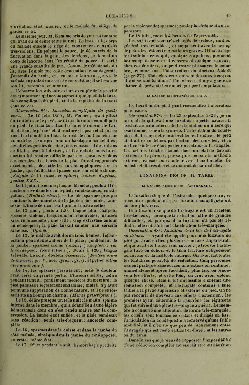 d'irritation était intense, et U malade fut obligé de garder le lit. Le sixième jour, M. Kent me pria de voir cet homme qui avait eu le délire toute la nuit. Le bras et le corps du malade étaient le siège de mouvemens convulsifs très-violens. En palpant le pouce, je découvris de la fluctuation dans la gaine des tendons, je donnai un coup de lancette dans l’extrémité du pouce, il sortit une grande quantité de pus. Comme je m’éloignais du lit, avec l’espoir que cette évacuation le soulagerait, j’entendis du bruit, et, en me retournant, je vis le malade en proie à un accès de convulsion ; il se leva sur son lit, retomba, et mourut. L’observation suivante est un exemple de la gravité des symptômes qui accompagnent quelquefois la luxa- tion compliquée du pied, et delà rapidité de la mort dans ce cas. t Observation 86e. Luxation compliquée du pied; mort. — Le 10 juin 1809, M. Fenner, ayant glissé du trottoir sur le pavé , se fit une luxation compliquée du pied. Le tibia faisaitsaillie au côté interne de l’ar- ticulation , le péroné était fracturé ; la peau était pincée sous l’extrémité du tibia. Le malade étant couché sur un matelas, je me procurai un bandage à bandelettes, des attelles garnies de laine, des coussins et des rubans de fil. La peau fut divisée, et l’os réduit; mais la ré- duction fut rendue difficile par des spasmes violens des muscles. Les bords de la plaie furent rapprochés exactement, des attelles furent appliquées sur la jambe , qui fut fléchie et placée sur son côté externe. (Saignée de 14 onces, et opium; teinture d’opium, gouttes XXX. ) Le 11 juin, insomnie ; langue blanche; pouls à 110 ; douleur vive dans le coude-pied ; vomissemens ; consti- pation. (Huile de ricin). — Le soir, spasmes presque continuels des muscles de la jambe; insomnie, ano- rexie. L’huile de ricin avait produit quatre selles. Le 12 juin, pouls à 120; langue plus chargée; spasmes violens, fréquemment renouvelés; nausées sans vomissemens ; une selle ; sang extravasé autour du coude-pied ; la plaie laissait suinter une sérosité sanieuse. (Opium.) Le 13, le malade avait dormi trois heures. Inflam- mation peu intense autour de la plaie ; gonflement de la jambe; spasmes moins violens; ( cataplasme sur le coude-pied, fomentations). Fouis à 120; langue très-sale. Le soir, douleur excessive. (Protochlorure de mercure, gr. V, avec opium, gr. ij, et potion saline avec antimoine ). Le 14, les spasmes persistaient; mais la douleur avait cessé en grande partie. Plusieurs selles ; délire pendant la nuit; gonflement médiocre du membre ; le pied paraissait légèrement enflammé; mais il n’y avait point une suppuration de bonne nature, et il ne se for- mait aucun bourgeon charnu. (Mêmes prescriptions ). Le 15, délire presque toute la nuit ; le matin, spasme intense dans le membre, qui a donné lieu à une légère hémorrhagie dont on s’est rendu maître par la com- pression. La jambe était enflée, et la plaie paraissait sans réaction ; pouls très-fréquent ; anorexie com- plète. Le 16, spasmes dans la cuisse et dans la jambe dn côté malade , ainsi que dans la jambe du côté opposé ; fin reste, même état. Le 17, délire pendant Sa nuit, hémorrhagie produite par la violence des spasmes ; pouls plus fréquent qu'a^- paravant. Le 18 juin, mort à 4 heures de l’après-midi. Les sujets qui sont très-chargés de graisse, sont ea général très-irritables , et supportent avec beaucoup de peine les lésions traumatiques graves. 11 faut excep- ter toutefois ceux qui, quoique corpulens, prennent beaucoup d’exercice et conservent quelque vigueur ; chez ces derniers, on peut essayer de sauver le mem- bre , comme dans l’observation du docteur Abbott ( page 37 ). Mais chez ceux qui sont devenus très-gros et qui se sent habitués à l’indolence, il n’y a guère de chance de prévenir leur mort que par l’amputation. LUXATION SPONTANÉE DU PÏED. La luxation du pied peut reconnaître l’ulcération pour cause. Observation 87e. — Le 23 septembre 1823 , je vis un malade qui avait une luxation de cette nature. Il existait au côté interne de l’articulation un ulcère qui avait donné issue à la synovie. L’articulation du coude- pied était rouge et considérablement enflée, le pied était attiré en-dehors par l’action des muscles, et la malléole inlerne était portée en-dedans sur l’astragale. Les artères , tibiales étaient dans un état de tension extrême: le péroné, par sa pression sur la malléole externe , causait une douleur vive et continuelle. Ce malade était très-âgé et se mourait de sa maladie. LUXATIONS DES OS DU TARSE. LUXATION SIMPLE DE L’ASTRAGALE. La luxation simple de l’astragale, quoique rare, »e rencontre quelquefois ; sa luxation compliquée est encore plus rare. Une luxation simple de l’astragale est un accident très-fâcheux, parce que la réduction offre de grandes difficultés, et que quand la luxation n’a pas été ré- duite, elle entraîne une claudication très-marquée. Observation 88e. Luxation de la tète de l'astragale en dehors. — Ayant été appelé pour une luxation du pied qui avait eu lieu plusieurs semaines auparavant, et qui avait été traitée sans succès , je trouvai l’astra- gale luxé en dehors et le tibia fracturé obliquement au niveau de la malléole interne. On avait fait toutes tes tentatives possibles de réduction. Cinq personnes avaient pratiqué sans succès une extension continue , immédiatement après l’accident; plus lard on renou- vela les efforts, et cette fois, on crut avoir obtenu quelque chose. Mais il fut impossible d’obtenir une réduction complète, e( l’astragale continua à faire saillie à la partie supérieure et externe du pied. On ne put recourir de nouveau aux efforts d'extension, les premiers ayant déterminé la gangrène des tégumens qui fut suivie d’une plaie très-longue à guérir. Le mem- bre a conservé une altération de forme très-marquée ; les orteils sont tournés en dedans et dirigés en bas ; l’articulation du coude-pied n’a conservé qu’une faible mobilité , et il n’existe que peu de mouvement entre l’astragale qui est resté saillant et élevé , et les autres os du tarse. Dans le cas que je viens de rapporter l’impossibililé d’une réduction complète ne saurait être attribuée au