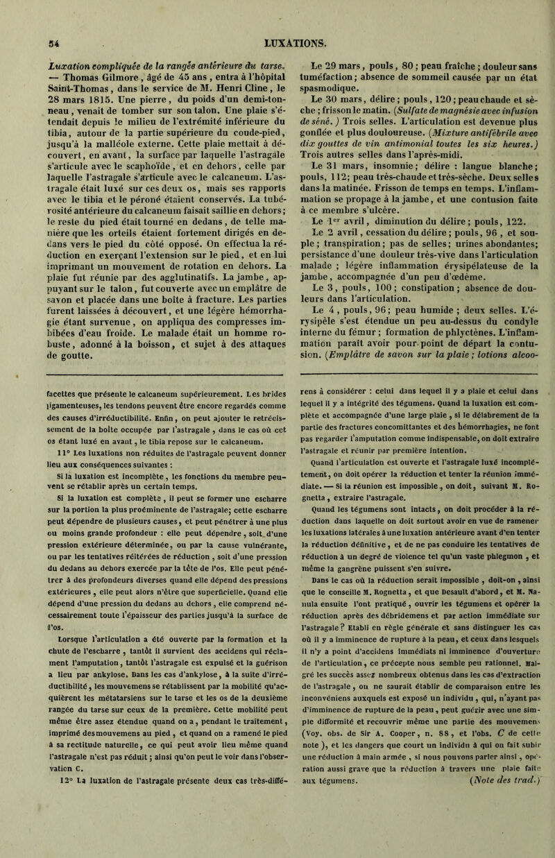 Luxation compliquée de la rangée antérieure du tarse. — Thomas Gilmore , âgé de 45 ans , entra à l’hôpital Saint-Thomas , dans le service de M. Henri Cline , le 28 mars 1815. Une pierre, du poids d’un demi-ton- neau , venait de tomber sur son talon. Une plaie s’é- tendait depuis le milieu de l’extrémité inférieure du tibia, autour de la partie supérieure du coude-pied, jusqu’à la malléole externe. Cette plaie mettait à dé- couvert, en avant, la surface par laquelle l’astragale s’articule avec le scaphoïde, et en dehors, celle par laquelle l’astragale s’articule avec le calcanéum. L’as- tragale était luxé sur ces deux os, mais ses rapports avec le tibia et le péroné étaient conservés. La tubé- rosité antérieure du calcanéum faisait saillie en dehors ; le reste du pied était tourné en dedans, de telle ma- nière que les orteils étaient fortement dirigés en de- dans vers le pied du côté opposé. On effectua la ré- duction en exerçant l’extension sur le pied, et en lui imprimant un mouvement de rotation en dehors. La plaie fut réunie par des agglutinatifs. La jambe , ap- puyant sur le talon, fut couverte avec un emplâtre de savon et placée dans une boîte à fracture. Les parties furent laissées à découvert, et une légère hémorrha- gie étant survenue, on appliqua des compresses im- bibées d’eau froide. Le malade était un homme ro- buste, adonné à la boisson , et sujet à des attaques de goutte. facettes que présente le calcanéum supérieurement. Les brides ligamenteuses, les tendons peuvent être encore regardés comme des causes d’irréductibilité. Enfin, on peut ajouter le rétrécis- sement de la boite occupée par l’astragale , dans le cas où cet os étant luxé en avant, le tibia repose sur le calcanéum. 11° Les luxations non réduites de l’astragale peuvent donner lieu aux conséquences suivantes : Si la luxation est incomplète, les fonctions du membre peu- vent se rétablir après un certain temps. Si la luxation est complète , il peut se former une escbarre sur la portion la plus proéminente de l’astragale; cette escbarre peut dépendre de plusieurs causes, et peut pénétrer à une plus ou moins grande profondeur : elle peut dépendre, soit d’une pression extérieure déterminée, ou par la cause vulnérante, ou par les tentatives réitérées de réduction , soit d’une pression du dedans au dehors exercée par la tête de l’os. Elle peut péné- trer à des profondeurs diverses quand elle dépend des pressions extérieures , elle peut alors n’èlre que superficielle. Quand elle dépend d’une pression du dedans au dehors , elle comprend né- cessairement toute l’épaisseur des parties jusqu’à la surface de •i’os. Lorsque l’articulation a été ouverte par la formation et la chute de l’escharre , tantôt il survient des accidens qui récla- ment l’amputation, tantôt l’astragale est expulsé et la guérison a lieu par ankylosé. Dans les cas d’ankylose, à la suite d’irré- ductibilité, les mouvemensse rétablissent par la mobilité qu’ac- quièrent les métatarsiens sur le tarse et les os de la deuxième rangée du tarse sur ceux de la première. Cette mobilité peut même être assez étendue quand on a, pendant le traitement, imprimé desmouvemens au pied , et quand on a ramené le pied à sa rectitude naturelle, ce qui peut avoir lieu même quand l’astragale n’est pas réduit ; ainsi qu’on peut le voir dans l’obser- vation C. 12° La luxation de l’astragale présente deux cas très-diffé- Le 29 mars, pouls, 80 ; peau fraîche ; douleur sans tuméfaction ; absence de sommeil causée par un état spasmodique. Le 30 mars, délire; pouls, 120; peau chaude et sè- che ; frisson le matin. (Sulfate de magnésie avec infusion de séné. ) Trois selles. L’articulation est devenue plus gonflée et plus douloureuse. (Mixture antifébrile avec dix gouttes de vin antimonial toutes les six heures.) Trois autres selles dans l’après-midi. Le 31 mars, insomnie; délire : langue blanche; pouls, 112; peau très-chaude et très-sèche. Deux selles dans la matinée. Frisson de temps en temps. L’inflam- mation se propage à la jambe, et une contusion faite à ce membre s’ulcère. Le 1er avril, diminution du délire; pouls, 122. Le 2 avril, cessation du délire ; pouls, 96 , et sou- ple ; transpiration; pas de selles; urines abondantes; persistance d’une douleur très-vive dans l’articulation malade ; légère inflammation érysipélateuse de la jambe, accompagnée d’un peu d’œdème. Le 3, pouls, 100; constipation; absence de dou- leurs dans l’articulation. Le 4 , pouls, 96 ; peau humide ; deux selles. L’é- rysipèle s’est étendue un peu au-dessus du condyle interne du fémur ; formation de phlyctènes. L’inflam- mation paraît avoir pour point de départ la contu- sion. (Emplâtre de savon sur la plaie ; lotions alcoo- rens à considérer : celui dans lequel il y a plaie et celui dans lequel il y a intégrité des tégumens. Quand la luxation est com- plète et accompagnée d’une large plaie , si le délabrement de la partie des fractures concomittantes et des hémorrhagies, ne font pas regarder l’amputation comme indispensable, on doit extraire l’astragale et réunir par première intention. Quand l’articulation est ouverte et l’astragale luxé incomplè- tement, on doit opérer la réduction et tenter la réunion immé- diate.— Si la réunion est impossible, on doit, suivant U. Ro- gnetta, extraire l’astragale. Quand les tégumens sont intacts, on doit procéder à la ré- duction dans laquelle on doit surtout avoir en vue de ramener les luxations latérales à une luxation antérieure avant d’en tenter la réduction définitive, et de ne pas conduire les tentatives de réduction à un degré de violence tel qu’un vaste phlegmon , et même la gangrène puissent s’en suivre. Dans le cas où la réduction serait impossible , doit-on , ainsi que le conseille M. Rognetta, et que Desault d’abord, et M. Na- nula ensuite l’ont pratiqué, ouvrir les tégumens et opérer la réduction après des débridemens et par action immédiate sur l’astragale? Etabli en règle générale et sans distinguer les cas où il y a imminence de rupture à la peau, et ceux dans lesquels il n’y a point d’accidens immédiats ni imminence d’ouverture de l’articulation, ce précepte nous semble peu rationnel. Mal- gré les succès assez nombreux obtenus dans les cas d’extraction de l’astragale, ou ne saurait établir de comparaison entre les inconvéniens auxquels est exposé un individu , qui, n'ayant pas d’imminence de rupture de la peau, peut guérir avec une sim- ple difformité et recouvrir même une partie des raouvemens (Voy. obs. de Sir A. Cooper, n. 88, et l’obs. C de celle note ), et les dangers que court un individu à qui on fait subir une réduction à main armée , si nous pouvons parler ainsi, opé- ration aussi grave que la réduction à travers une plaie faite aux tégumens. (Note des trad.)