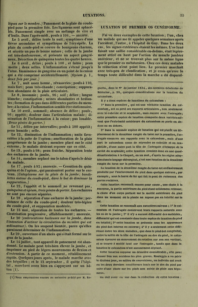 liques sur le membre.) Pansement de la plaie du coude- pied pour la première fois. Les ligamens sont sphacé- lés. Pansement simple avec un mélange de cire et d’huile. Dans l’après-midi, pouls à 104 , — anxiété. Le 5 avril, délire toute la nuit ; symptômes d’une fièvre secondaire et sympathique de l’érysipèle. La plaie du coude-pied se couvre de bourgeons charnus, et sécrète un pus de bonne nature ; celle de la jambe est très-douloureuse, et présente un aspect gangré- neux. Décoction de quinquina toutes les quatre heures. Le 6 avril , délire; pouls à 100 , et faible; peau moite ; deux selles. L’inflammation s’étend jusqu’à l’aine. Imminence de gangrène en un point de la cuisse qui a été comprimé accidentellement. (Opium g. 1, deux fois par jour.) Le 7, nuit assez bonne, rêvasseries ; pouls à 110, mais fort ; peau très-cbaude ; constipation ; suppura- tion abondante de la plaie articulaire. Le 8, insomnie; pouls, 96; soif; délire; langue blanche ; constipation ; urines abondantes et brûlan- tes ; formation de pus dans différentes parties du mem- bre; à la cuisse, l’inflammation semble être stationnaire. Le 10 avril, sommeil; absence de délire: pouls, 96; appétit; douleur dans l’articulation malade; di- minution de l’inflammation à la cuisse ; pus louable. (Deux pintes de porter. ) Le 11, délire par intervalles; pouls à 100 appétit; peau humide ; selle. Le 12, diminution de l’inflammation; nuits favo- rables à la suite de l’opium ; amélioration de la plaie gangréneuse de la jambe; membre placé sur le côté externe, le malade désirant reposer sur ce côté. Le 13, pouls à 98 ; peau fraîche. Séparation lente des escharres de la jambe. Le 14, membre replacé sur le talon d’après le désir du malade. Le 17 , pouls à 92 ; anorexie. — Cessation du quin- quina et de l’opium, qui paraissaient porter sur le cer- veau. (Cataplasme sur la plaie de la jambe; bande- lettes autour du coude-pied, dans le but de diminuer la suppuration.) Le 22, l’appétit et le sommeil ne revenant pas, quinquina et opium, troispintes déporter. Les escharres ne sont pas encore séparées. Le 28 , séparation d’une escharre de la jambe ; per- sistance de celle du coude-pied ; douleur très-légère du coude-pied, et suppuration modérée. Le 15 mai, séparation de toutes les escharres. — Cicatrisation progressive, affaiblissement ; anorexie. Le 20 (embrocations huileuses sur la jambe, dans l’intention d’activer la circulation du membre qui est œdémateux). On les suspend bientôt, parce qu’elles paraissent déterminer de l’inflammation. Le 29 , ouverture d’un abcès qui s’était formé sur le gras de la jambe. Le 14 juillet, tout appareil de pansement est aban- donné. Le malade peut très-bien élever la jambe, et imprimer au pied de légers mouvemens de flexion et d’extension. A partir de ce moment, rétablissement rapide. Quelques jours après, le malade marche avec des béquilles ; et le 12 septembre , il quitte l’hôpi- tal , marchant assez bien en s’appuyant sur un bâ- ton (1). LUXATION DU PREMIER OS CUNÉIFORME. J’ai vu deux exemples de cette luxation ; l’un, chez un malade qui me fit appeler quelques semaines après l’accident, l’autre , à l’hôpital de Guy. Dans les deux cas, les signes extérieurs étaient les mêmes. L’os luxé faisait une saillie considérable en-dedans, était légère- ment attiré en haut par l’action du muscle jambier antérieur, et ne se trouvait plus sur la même ligne que le premier os métatarsien. Chez ces deux malades la réduction n’eut point lieu. Le premier marchait avec très-peu de claudication, et je crois qu’avec le temps toute difficulté dans la marche a du disparaî- gnetta, dans le N° de janvier 1834, des Archives Générales de Médecine, p. 38, quelques considérations sur la luxation du calcanéum. 11 y a deux espèces de luxations du calcanéum : 1° Dans la première , qui est une véritable luxation du cal- canéum , cet os perd ses rapports articulaires , non seulement avec le cuboïde et le scaphoïde, mais encore avec l’astragale; cette première espèce de luxation comporte deux variétés sui- vant que l’extrémité antérieure du calcanéum se porte en de- dans ou en dehors. 2° Dans la seconde espèce de luxation qui est plutôt un dé- placement de la deuxième rangée du tarse sur la première, l’as- tragale conserve ses rapports avec le calcanéum , mais d’une part le calcanéum cesse de répondre au cuboïde et au sca- phoïde , d’une autre part la tête de l'astragale s’échappe de la cavité du scaphoïde; cetle luxation consiste donc en une quasi- désarticulation à la Chopart, en un mot, d’après les régies adop- tées dans le langage chirurgical, c'est une luxation de la deuxième rangée du tarse sur la première. La luxation de la deuxième rangée du tarse est ordinairement produite par l’enclavement du pied dans quelque entrave , par exemple, sous la barre de fer qui fait le pont de ruisseaux des portes cocbères. Cette luxation reconnaît encore pour cause , une chute à la renverse, la partie antérieure du pied étant solidement retenue; la chute d’un corps portant sur la moitié antérieure du pied dans un moment où la plante ne repose pas en totalité sur le sol. Cette luxation se reconnaît aux caractères suivans ; 1° le cal- canéum et l’astragale conservent leurs rapports naturels avec les os de la jambe ; 2° il n’y a aucune difformité des malléoles, difformité qui est constante dans toute espèce de luxation du pied en totalité; 3° cette luxation se présente sous les apparences du pied-bot interne ou externe; 4° il y a seulement cetle diffé- rence entre les deux maladies, que dans le pied-bot congénital, outre la saillie de la tête de l’astragale au dos du pied, le calca- néum éprouve un mouvement de rotation sur son axe vertical, et se trouve à moitié luxé sur l’astragale, tandis que dans la luxation le calcanéum n’est aucunement déplacé. Cette luxation suppose un désordre considérable, elle pent donner lieu aux accidens les plus graves. Monteggia a vu périr le dixième jour, au milieu de convulsions, un individu qui avait eu les deux derniers cunéiformes luxés sur le dos du pied par suite d’une chute sur les pieds non suivie de plaie aux tégu- mens.