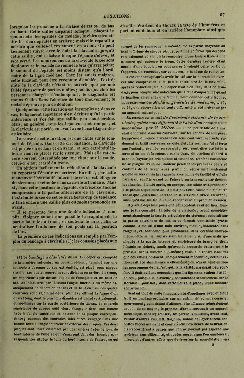 lorsqu’on les promène à la surface de cet os, de bas en haut. Celte saillie disparaît lorsque , plaçant le genou entre les épaules du malade, le chirurgien at- tire les deux épaules en arrière ; mais elle reparaît à mesure que celles-ci reviennent en avant. On peut facilement suivre avec le doigt la clavicule, jusqu’à cette saillie, qui s’abaisse lorsque l’épaule s’élève, et vice versâ. Les mouvemens de la clavicule luxée sont douloureux; le malade ne remue le bras qu’avec peine; le sommet de l’épaule est moins distant qu’à l’ordi- naire de la ligne médiane. Chez les sujets maigres, cette luxation peut être reconnue d’emblée, l’extré- mité de la clavicule n’étant recouverte que par une faible épaisseur de parties molles ; tandis que chez les personnes chargées d’embonpoint, le diagnostic est moins facile. Dans l’absence de tout mouvement ; le malade éprouve peu de douleur. Quelquefois cette luxation est incomplète ; dans ce cas, le ligament capsulaire n’est déchiré qu’à la partie antérieure et l’os fait une saillie peu considérable. Mais, en général, tous les ligamens sont rompus, et la clavicule est portée en avant avec le cartilage inter- articulaire. La cause de cette luxation est une chute sur le som- met de l'épaule. Dans celle circonstance, la clavicule est portée en dedans et en avant, et son extrémité in- terne vient se placer sur le sternum. Mais elle est en- core souvent déterminée par une chute sur le coude, celui-ci étant écarté du tronc. On obtient facilement la réduction de la clavicule en reportant l’épaule en arrière. En effet, par cette manœuvre l’extrémité interne de cet os est éloignée du sternum et retombe dans sa cavité articulaire. Mais si, dans cette position de l’épaule, on n’exerce aucune compression à la partie antérieure de la clavicule, l’extrémité luxée de cet os aura beaucoup de tendance à faire encore une saillie plus ou moins prononcée en avant. Il se présente donc une double indication à rem- plir , éloigner autant que possible le scapulum de la partie latérale du tronc, et soutenir le bras , afin de neutraliser l’influence de son poids sur la position de l’os. La première de ces indications est remplie par l’em- ploi du bandage à clavicule ( 1) ; les coussins placés aux (l) Le bandage à clavicule de sir A. Cooper est composé de la manière suivante : un coussin oblong , terminé par une courroie a chacune de ses extrémités, est placé sous chaque aisselle. Les quatre courroies sont dirigées en arrière du tronc, les supérieures par dessus l’épine de l’omoplate et de haut en bas, les inférieures par dessous l’angle inférieur du même os, obliquement de dehors en dedans et de haut en bas. Ces quatre courroies vont rejoindre deux plaques, offrant la forme d’un quarré long, dont le plus long diamètre est dirigé verticalement, et appliquées sur la partie postérieure du thorax. La courroie supérieure de chaque côté vient s’engager dan3 une boucle fixée à l’angle supérieur et externe de la plaque correspon- dante ; chacune des courroies inférieures s'engage dans une boucle fixée à l'angle inférieur et externe des plaques. Ces deux plaques sont unies ensemble par des lanières fixées le long du bord interne de l’une et qui s’engagent dans des boucles cor- respondantes situées le long du bord interne de l’autre, ce qui aisselles écartent du thorax la tête de l’humérus et portent en dehors et en arrière l’omoplate ainsi que permet de les rapprocher à volonté. De la partie moyenne du bord inférieur de chaque plaque, part une courroie qui descend verticalement et vient à la rencontre d’une lanière fixée à une ceinture qui entoure le troue. Cette dernière lanière étant munie d'une boucle , on peut serrer à volonté celte partie do l’appareil, on empêche, par ce moyen, le bandage de remonter. 11 est étonnant qu’après avoir insisté sur la nécessité d’exer- cer une compression à la partie antérieure de la clavicule , après la réduction, sir A. Cooper n’ait rien fait, dans ce ban- dage, pour remplir une indication qui a tant d’importance quand la luxation a lieu chez une femme. Pour combler cette lacune, nous extrayons des Archives générales de médecine, t. 19, p. 53, une observation où toute difformité a été prévenue par un appareil mécanique. Luxation en avant de Vextrémité sternale de la cla- vicule, guérie sans difformité à l'aide d’un compresseur mécanique, par M. Mèlier. — « line petite fille de 4 ans, était endormie dans un cabriolet, sur les genoux de son père, lorsqu’une diligence marchant en scds contraire, accrocha ru- dement et faillit renverser ce cabriolet. La secousse fut si forte que l’enfant, éveillée en sursaut, eût peut-être été jetée à terre si on ne l'eût retenue par le bras. On attribua d'abord à la seule frayeur les cris qu’elle fit entendre. L’enfant elle-même ne se plaignit d’aucune douleur pendant les premiers jours et continua de se livrer â ses jeux ; on remarquait seulement qu’elle se servait du bras gauche avec moins de facilité et qu’elle paraissait souffrir quand on l’élevait en la prenant par dessous les aisselles. Bientôt après, on aperçut une saillie très-prononcée à la partie supérieure de la poitrine. Cette saillie n’était autre chose que l'extrémité interne de la clavicule luxée en avant, ainsi qu’il me fut facile de le reconnaître au premier examen. 11 y avait déjà huit jours que cet accident avait eu lieu, lors- que je fus consulté. La tête de la clavicule, ayant complète- ment abandonné la facette articulaire du sternum, appuyait sur la partie antérieure de cet os et formait une saillie grosse comme la moitié d’uue noix environ, mobile, indolente, sans rougeur, et beaucoup plus prononcée dans certains mouve- mens. Cette saillie disparaissait facilement, si, d’une main ap- pliquée â la partie interne et supérieure du bras, je tirais l’épaule en dehors, tandis qu’avec le pouce de l’autre main je pressais sur la tumeur elle-même ; mais elle reparaissait dès que ces efforts cessaient. Complètement méconnue, cette luxa- tion avait été abandonnée â elle-même ; on n’avait gêné en rien les mouvemens de l’enfant qui, à la vérité, paraissait peu souf- frir. Il était évident cependant que les ligamens avaient été dé- chirés , puisque la clavicule, chevauchant sensiblement sur le sternum, jouissait, dans cette nouvelle place, d’une mobilité remarquable. Sentant tout de suite l’impossibilité d’appliquer avec quelque fruit un bandage ordinaire sur un enfant vif et sans cesse en mouvement ; connaissant d’ailleurs l’insuffisance généralement avouée de ce moyen, je proposai d’avoir recours à un appareil mécanique. Sans s’y refuser, les parens voulurent, avant tout, réunir d’autres avis. MM. Marjolin, Dubois et Boyer furent con- sultés successivement et constatèrent l'existence de la luxation. Ils s’accordèrent à penser que l’on ne pouvait pas espérer une guérison sans difformité, etquejes moyens que l’on emploierait n'auraient d’autres effets que do favoriser la consolidation des 9