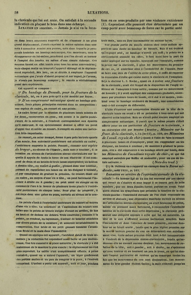 la clavicule qui lui est unie. On satisfait à la seconde indication en plaçant le bras dans une écharpe. Luxation en akriére. — Jamais je n’ai vu la luxa- os dans leurs nouveaux rapports et de s’opposer à un plus grand déplacement. J'avais exprimé !a même opinion dans une note à consulter remise aux parens, note dans laquelle je pro- posais toutefois un bandage mécanique. C.es messieurs, sans le désapprouver en lui-même, pensèrent que l'on devait se borner à l’emploi des bandes ou même d’une simple écharpe. Ces moyens furent en effet tentés avec tous les soins convenables ; mais chaque matin on trouvait l’appareil dérangé et le déplace- ment reproduit. IiÈs lors, on se décida à employer l’appareil mécanique que j’avais d’abord proposé et sur lequel, je l’avoue, je n’osais pas beaucoup compter; le succès a véritablement passé mes espérances. Cet appareil se compose : 1° Du bandage de Desault, pour la fracture de la clavicule, tel, ou à peu près qu’il a été modifié par Boyer. 2° D’un compresseur mécanique ajouté au bandage pré- cédent. Trois pièces principales entrent dans sa composition : une espèce de cadre, un ressort et une pelote. le cadre formé par la réunion de plusieurs lames minces de fer doux , recouvertes en peau , est cousu à la partie posté- rieure de la ceinture, à l’endroit correspondant aux épaules qu’il embrasse. Il est spécialement destiné à offrir un point d’appui fixe et solide au ressort. Il remplit en outre une indica- tion très-importante. Le ressort, en acier trempé, forme à peu près les trois-quarts d’un cercle. Son extrémité postérieure est attachée au cadre , J’antérieure supporte la pelote. Passant, comme une espèce de brajrer, au-dessus de l’épaule , mais sans y toucher, il se termine au niveau de l’articulation sterno-claviculaire sur la- quelle il appuie de toute la force de son élasticité 11 est com- posé de deux et au besoin de trois lames superposées; un bouton à double tète, ou valet-à-patin , glissant dans une coulisse, permet de rapprocher ces lames ou de les éloigner à volonté, et par conséquent de graduer la pression. Ce ressort étant uni au cadre , au moyen d’une vis à tète, on peut facilement l’in- cliner à droite ou à gauche ; on peut aussi en alonger ou en raccourcir l’arc à la faveur de plusieurs trous placés à l’extré- mité postérieure de chaque lame. Pour plus de propreté, il est reçu dans une gaine en peau, ouverte au niveau de la cou- lisse. ta pelote s’unit à l'extrémité antérieure du ressort au moyen d’une vis à tête. La courbure et l’inclinaison du ressort sont telles que la pelote se trouve dirigée d’avant en arrière, de bas en haut et de dedans en dehors. Trois courroies, cousues à la pelote, se rendent, en rayonnant, âautant de boucles attachées sur divers points de la ceinture , et assurent invariablement la compression. Une bride et un petit gousset tiennent l’avant- bras fléchi et la main dans l’immobilité. Quand on appliqua cet appareil, l'accident datait de trois se- maines ; la réduction fut cependant assez facile et peu doulou- reuse. Une fois ramené à sa place naturelle , la elavicule y a été maintenue de la manière la plus exacte : le déplacement ne s’est plus reproduit. La saillie s’est complètement effacée. A peine restait-il, quand on a enlevé l’appareil, un léger gonflement des parties molles et un peu de rougeur à la peau, à l’endroit comprimé. L’enfant a porté cet appareil, nuit et jour, pendant lion en ce sens produite par une violence extérieure (1). Cependant elle pourrait être déterminée par un coup porté avec beaucoup de force sur la partie anté trois mois, sans en être incommodée en aucune façon. Une grande partie du succès obtenu chez cette malade ap- partient sans doute au bandage de Desault. Mais il est évident qu’employé seul, ce bandage n’aurait pas suffi; la pelote en a certainement secondé les effets. Il faut aussi faire la part du cadre appliqué sur les épaules. Appuyant sur l’omoplate, comme la pelote sur la clavicule, il gène les mouvemens du premier de ces os, et contribue ainsi à l’immobilité de l’épaule. Pour se faire une idée de l’utilité de cette pièce, il suffit de rappeler la connexion étroite qui existe entre la clavicule et l’omoplate. Déjà le docteur L. C. Roche , ayant eu à traiter une fracture de la clavicule, avait été frappé de la disposition de l’angle in- férieur de l’omoplate à faire saillie, comme par un mouvement de bascule ; il y avait appliqué des compresses graduées, soute- nues par plusieurs tours de bande, et il dut à ce moyen, com- biné avec le bandage ordinaire de Desault, une consolidation tout-û-fait exempte de difformité. L’idée d’exercer une compression directe sur la tête de la clavicule luxée en avant a dû se présenter à tous ceux qui ont observé cette luxation. Mais on n’avait point encore employé un compresseur mécanique. Il parait que la même pensée s’était offerte pour un cas particulier de fracture de la clavicule, à un chirurgien cité par llrasdor ( Brasdor , Mémoire sur la fract. de la clavicule, t. 14 (in-12), p. 530, des Mémoires de l’acad. royale de chir.) Quant à l’idée de raire le ressort à plusieurs lames et d’employer, pour les rapprocher ou les éloigner, un bouton à coulisse , de manière à graduer la pres- sion, elle a été empruntée à un bandage décrit par Louis, dans les Mémoires de l’académie royale de chir., et qui fut employé autrefois par Ruffin et Andouillé, pour un cas de fis- tule salivaire. » ( Note des trad. ) (l) M. Pellieux en a rapporté un exemple dans la Revue raé- dicale , août 1834 , p. 161. Luxation en arrière de l'extrémité sternale de la cla- vicule.— Un homme âgé de 42 ans fut renversé par son cheval qui venait, de s’abattre et sous lequel il se trouva pris de telle manière , que ses deux épaules furent portées en avant. Voici quels étaient les symptômes que présenta la luxation de la cla- vicule gauche : l’extrémité sternale de l’os était repoussée en arrière et abaissée; une dépression manifeste existait au niveau désarticulation sterno-claviculaire; on avait beaucoup de peine, même en pressant assez fortement, à reconnaître l’extrémité interne de la clavicule dans cette dépression ; la clavicule pré- sentait une obliquité opposée â celle qui lui est naturelle. La tête et le cou n’offraient aucune inclinaison sensible. Dans l’immobilité et dans l’absence de toute pression , aucune dou- leur ne se faisait sentir , tandis que la plus légère pression sur la moitié latérale gauche du cou en déterminait une extrême- ment vive. Cette même pression était tout à-fait insupportable à l’endroit de la dépression sterno-claviculaire, tandis qu’au- dessous elle ne causait aucune douleur. Les mouvemens de ro- tation de la tète, soit à gauche , soit à droite, ne s’opéraient qu’avec lenteur et en tournant un peu le tronc, ce qui lui don- nait l’aspect particulier de raideur qu’on remarque toutes les fois que les mouvemens du cou sont douloureux. Les mouve- mens du bras gauche étaient faciles; la main s'élevait jusqu’au