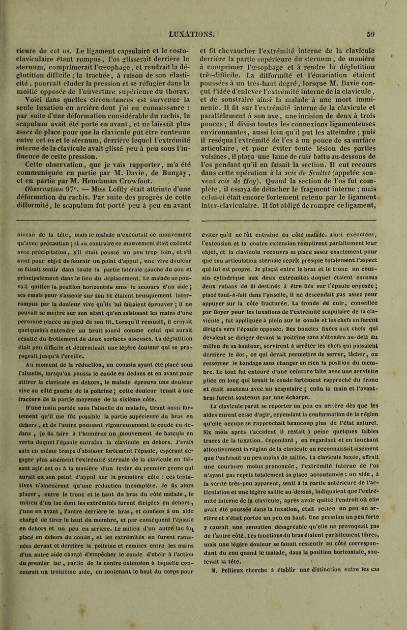 / LUXATIONS. rieure de cef os. Le ligament capsulaire et le costo- claviculaire étant rompus, l’os glisserait derrière le sternum, comprimerait l’œsophage , et rendrait la dé- glutition difficile ; la trachée, à raison de son élasti- cité , pourrait éluder lu pression et se réfugier dans la moitié opposée de l’ouverture supérieure du thorax. Yoici dans quelles circonstances est survenue la seule luxation en arrière dont j’ai eu connaissance : par suite d'une déformation considérable du rachis, le scapulum avait été porté en avant, et ne laissait plus assez de place pour que la clavicule put être contenue entre cet os et le sternum, derrière lequel l’extrémité interne de la clavicule avait glissé peu à peu sous l’in- lluence de celte pression. Celte observation, que je vais rapporter, m’a été communiquée en partie par M. Davie, de Bungay, et en partie par M. Henchman Crowfoot. Observation 97e. — Miss Lofiîy était atteinte d’une déformation du rachis. Par suite des progrès de cette difformité, le scapulum fut porté peu à peu en avant niveau de la tête, mate le malade n’exécutait ce mouvement qu’avec précaution ; si au contraire ce mouvement était exécuté avec précipitation, s’il était poussé un peu trop loin, et s’il avait pour objet de fournir un point d’appui, une vive douleur se faisait sentir dans toute la partie latérale gauche du cou et principalement dans le lieu du déplacement. Le malade ne pou- vait quitter la. position horizontale sans le secours d’un aide; ses essais pour s’asseoir sur son lit étaient brusquement inter- rompus par la douleur vive qu’ils lui faisaient éprouver ; il ne pouvait se mettre sur son séant qu’en saisissant les mains d’une personne placée au pied de son lit. Lorsqu’il remuait, il croyait quelquefois entendre un bruit sourd comme celui qui aurait résulté du frottement de deux surfaces osseuses. La déglutition était peu difficile et déterminait une légère douleur qui se pro- pageait jusqu’à l’oreille. Au moment de la réduction, un coussin ayant été placé sous l’aisselle, lorsqu’on poussa le coude en dedans et en avant pour attirer la clavicule en dehors, le malade éprouva une douleur vive au côté gauche de la poitrine ; cette douleur tenait à une fracture de la partie moyenne de la sixième côte. D’une main portée sous l’aisselle du malade, tirant aussi for- tement qu’il me fût possible la partie supérieure du bras en dehors , et de l’autre poussant vigoureusement le coude en de- dans , je fis faire à l’humérus un mouvement de bascule en vertu duquel l’épaule entraîna la clavicule en dehors. J’avais soin en même temps d’abaisser fortement l’épaule, espérant dé- gager plus aisément l’extrémité sternale de la clavicule en fai- sant agir cet os à la manière d’un levier du premier genre qui aurait eu son point d’appui sur la première côle : ces tenta- tives n’amenèrent qu'une réductien Incomplète. Je fis alors placer , entre le tronc et le haut du bras du côté malade, le milieu d’un lac dont les extrémités furent dirigées en dehors , l’une en avant, l’autre derrière le bras, et confiées à un aide chargé de tirer le haut du membre, et par conséquent l’épaule en dehors et un peu en arrière. Le milieu d’un autre lac ftq placé en dehors du coude , et les extrémités en furent rame- nées devant et derrière la poitrine et remises entre les mains d’un autre aide chargé d’empêcher le coude d’obéir à l’action du premier lac , partie de la contre extension à laquelle con- courait un troisième aide, en soutenant le haut du corps pour 59 et fil chevaucher l’extrémité interne de la clavicule derrière la partie supérieure du sternum , de manière à comprimer l’œsophage et à rendre la déglutition très-difficile. La difformité et l’émaciation étaient poussées à un très-haut degré, lorsque M. Davie con- çut l'idée d’enlever l’extrémité interne delà clavicule, et de soustraire ainsi la malade à une mort immi- nente. Il fil sur l’extrémité interne de la clavicule et parallèlement à son axe, une incision de deux à trois pouces ; il divisa toutes les connexions ligamenteuses environnantes, aussi loin qu'il put les atteindre ; puis il réséqua l’extrémité de l’os à un pouce de sa surface articulaire, et pour éviter toute lésion des parties voisines, il plaça une lame de cuir battu au-dessous de l’os pendant qu’il en faisait la section. Il eut recours dans cette opération à la scie de Scultet (appelée sou- vent scie de Hey). Quand la section de l’os fut com- plète , il essaya de détacher le fragment interne ; mais celui-ci était encore fortement retenu par le ligament inter-claviculaire. Il fut obligé de rompre ce ligament, éviter qu’il ne fût entraîné du côté malade. Ainsi exécutées, l’extension et la contre extension remplirent parfaitement leur objet, et la clavicule recouvra sa place assez exactement pour que sod articulation sternale reprit presque totalement l'aspect qui lui est propre. Je plaçai entre le bras et le tronc un cous- sin- cylindrique aux deux extrémités duquel étaient coussus deux rubans de fil destinés à être liés sur l’épaule opposée ; placé tout-â-fait dans l’aisselle, il ne descendait pas assez pour appuyer sur la côte fracturée. La fronde dé cuir, conseillée par Boyer pour les luxations de l’extrémité scapulaire de la cla- vicule , fut appliquée à plein sur le coude et les chefs en furent dirigés vers l’épaule opposée. Des boucles fixées aux chefs qui devaient se diriger devant la poitrine sans s’étendre au-delà du milieu de sa hauteur, servirent à arrêter les chefs qui passaient derrière le dos, ce qui devait permettre de serrer, lâcher, ou resserrer le bandage sans changer en rien la position du mem- bre. Le tout fut entouré d’une ceinture faite avec une serviette pliée en long qui tenait le coude fortement rapproché du tronc et était soutenu avec un scapulaire ; enfin la main et l’avant- bras furent soutenus par une écharpe. La clavicule parut se reporter un peu en arrière dès que les aides eurent cessé d’agir, cependant la conformation de la région qu’elle occupe se rapprochait beaucoup plus de l’état naturel. Six mois après l’accident il restait à peine quelques faibles traces de la luxation. Cependant, en regardant et en touchant attentivement la région de la clavicule on reconnaissait aisément que l’osfaisait un peu moins de saillie. La clavicule luxée, offrait une courbure moins prononcée, l’extrémité interne de l’os n’ayant pas repris totalement sa place accoutumée : un vide, à la vérité très-peu apparent, senti à la partie antérieure de l’ar- ticulation et une légère saillie au-dessus, indiquaient que l’extré- mité interne de la clavicule, après avoir quitté l’endroit où elle avait été poussée dans la luxation, était restée un peu en ar- rière et s’était portée un peu en haut. Due pression un peu forte y causait une sensation désagréable qu’elle ne provoquait pas de l’autre côté. Les fonctions du bras étaient parfaitement libres, mate une légère douleur se faisait ressentir au côté correspon- dant du cou quand le malade, dans la position horizontale, sou- levait la tête. ' M. Pellieux cherche à établir une distinction entre les cas