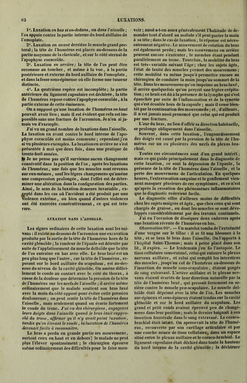 1°. Luxation en bas et en-dedans, ou dans l'aisselle ; l’os appuie contre la partie interne du bord axillaire de l'omoplate. 2°. Luxation en avant derrière le muscle grand pec- toral ; la tète de l’humérus est placée au-dessous de la partie moyenne de la clavicule, et sur le côté sternal de l’apophyse coracoïde. 3°. Luxation en arrière; la tête de l’os peut être reconnue au toucher, et même à la vue, à la partie postérieure et externe du bord axillaire de l’omoplate, et dans la fosse sous-épineuse où elle forme une tumeur distincte. 4°. La quatrième espèce est incomplète ; la partie antérieure du ligament capsulaire est déchirée, la tête de l’humérus repose contre l’apophyse coracoïde, à la partie externe de cette éminence. On a supposé qu’une luxation de l’humérus en haut pouvait avoir lieu ; mais il est évident que cela est im- possible sans une fracture de l’acromion. Je n’en ai ja- mais vu d’exemple. J’ai vu un grand nombre de luxations dans l’aisselle. La luxation en avant contre le bord interne de l’apo- physe coracoïde est moins commune; cependant j’en ai vu plusieurs exemples. La luxation en arrière ne s’est présentée à moi que deux fois, dans une pratique de trente-huit années. & Je ne pense pas qu’il survienne aucun changement consécutif dans la position de l’os, après les luxations de l’humérus, une fois que les muscles sont revenus sur eux-mêmes, sauf les légers changemens qu’amène une compression prolongée , dont l’effet est de déter- miner une altération dans la configuration des parties. Ainsi, le sens de la luxation demeure invariable, ex- cepté dans les cas où l’accident a été produit par une violence extrême, ou bien quand d’autres violences ont été exercées consécutivement, ce qui est très- rare. LUXATION DANS L’AISSELLE. Les signes ordinaires de cette luxation sont les sui- vans : il existe au-dessous de l’acromion une excavation produite par la sortie de la tête de l’humérus hors de la cavité glénoïde ; la rondeur de l'épaule est détruite par suite de l’applatissement du muscle deltoïde que la tête de l’os entraîne en bas avec elle. Le bras luxé est un peu plus long que l’autre , car la tête de l’humérus, re- posant sur le bord axillaire du scapulum , est au-des- sous du niveau de la cavité glénoïde. On amène diffici- lement le coude au contact avec le côté du thorax, à cause de la douleur que déterminela pression de la tête de l’humérus sur les nerfs de faisselle ; il arrive même ordinairement que le malade soutient son bras luxé avec la main du côté opposé pour éviter celte pression douloureuse ; on peut sentir la tête de l’humérus dans l’aisselle, mais seulement quand on écarte fortement le coude du tronc. J'ai vu des chirurgiens, engageant leurs doigts dans l'aisselle quand le bras était rappro- ché du tronc, affirmer quil n’y avait point luxation, tandis qu’en élevant le coude, la luxation de l’humérus devenait facile à reconnaître. Le bras a perdu en grande partie ses mouvemens, surtout ceux en haut et en dehors; le malade ne peut plus l’élever spontanément ; le chirurgien éprouve même ordinairement des difficultés pour le faire mou- voir ; aussi a-t-on assez généralement l'habitude de de- mander tout d’abord au malade s’il peut porter la main à sa tête ; dans le cas de luxation, la réponse est néces- sairement négative. Le mouvement de rotation du bras est également perdu ; mais les mouvemens en arrière peuvent encore s’exécuter, le membre étant pendant parallèlement au tronc. Toutefois, la mobilité du bras est très-variable suivant l’âge; chez les sujets âgés, l’état de laxité des muscles permet des mouvemens ; cette mobilité va même jusqu’à permettre encore au chirurgien de conduire la main jusqu’au sommet de la tête. Dans les mouvemens qu’on imprime au bras luxé, il arrive quelquefois qu’on perçoit une légère crépita- tion ; ce bruit est dû à la présence de la lymphe qui s’est épanchée par suite de l’inllamination et de la synovie qui s’est écoulée hors de la capsule ; mais il cesse bien- tôt par la continuation des mouvemefis ; et, d’ailleurs, il n'est jamais aussi prononcé que celui qui est produit par une fracture. L’axe du bras, au lieu d’offrir sa direction habituelle, 6e prolonge obliquement dans l’aisselle. Souvent, dans cette luxation, l’engourdisâement des doigts est causé par la pression de la tête de l’hu- mérus sur un ou plusieurs des nerfs du plexus bra- chial. Toutes ces circonstances sont d’un grand intérêt ; mais ce qui guide principalement dans le diagnostic de cette luxation, ce sont la dépression de l’épaule, la présence de la tête de l’humérus dans l’aisselle, et la perte des mouvemens de l’articulation. En quelques heures, l’extravasation sanguine et le gonflement vien- nent masquer plusieurs de ces symptômes, et ce n’est qu’après la cessation des phénomènes inflammatoires que le diagnostic redevient facile. Le diagnostic offre d’ailleurs moins de difficultés chez les sujets maigres et âgés , que chez ceux qui sont chargés de graisse, ou dont les muscles se sont déve- loppés considérablement par des travaux continuels. J’ai eu l’occasion de disséquer deux cadavres après une luxation récente de l’humérus en bas. Observation 99e. — Un matelot tomba de l’extrémité d’une vergue sur le tillac : il se fit une blessure à la tête, et se luxa le bras dans l’aisselle. On l’apporta à l’hôpital Saint-Thomas ; mais à peine placé dans son lit, il expira. — Le lendemain j’en fis l’autopsie. Le tissu cellulaire sous-cutané, celui qui entoure le plexus nerveux axillaire, et celui qui remplit les interstices des muscles, jusqu’au col de l’humérus au-dessous de l’insertion du muscle sous-scapulaire, étaient gorgés de sang extravasé. L’artère axillaire et le plexus ner- veux étaient écartés de leur direction naturelle par la tête de l’humérus luxé , qui pressait fortement en ar- rière contre le muscle præ-scapulaire. Le muscle del- toïde était déprimé avec la tête de l’os. Les muscles sur-épineux et sous-épineux étaient tendus sur la cavité glénoïde et sur le bord axillaire du scapulum. Les grand et petit ronds avaient éprouvé peu de changc- niens dans leur position ; mais le dernier baignait à son insertion humérale dans le sang extravasé. Le coraco- brachial était intact. On apercevait la tête de l’humé- rus , recouverte par son cartilage articulaire et par une couche mince de tissu cellulaire, dans un espace situé entre le plexus axillaire et le coraco-brachial. Le ligament capsulaire était déchiré dans toute la hauteur du bord interne de la cavité glénoïde ; la déchirure