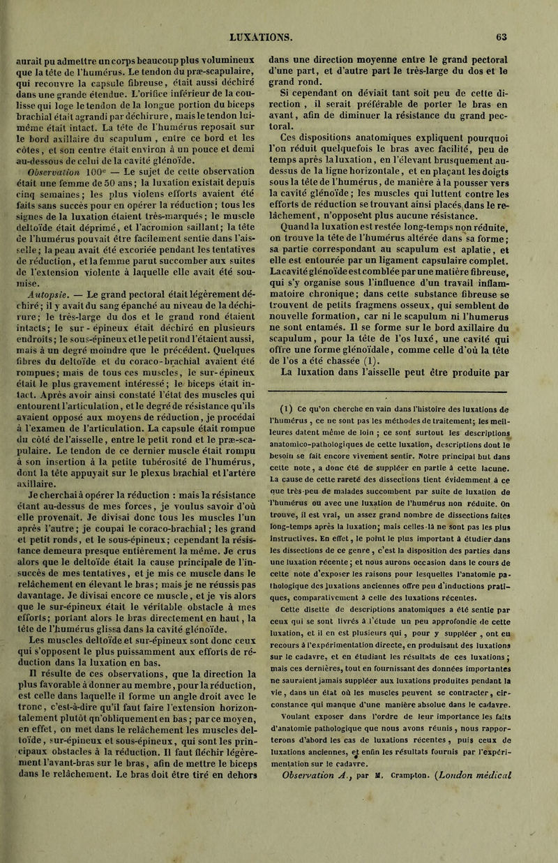 aurait pu admettre un corps beaucoup plus volumineux que la tête de l’humérus. Le tendon du pra?-scapulaire, qui recouvre la capsule fibreuse, était aussi déchiré dans une grande étendue. L’orifice inférieur de la cou- lisse qui loge le tendon delà longue portion du biceps brachial était agrandi par déchirure, maisletendon lui- même était intact. La tête de l'humérus reposait sur le bord axillaire du scapulum , entre ce bord et les côtes, et son centre était environ à un pouce et demi au-dessous de celui delà cavité glénoïde. Observation 100e — Le sujet de cette observation était une femme de 50 ans; la luxation existait depuis cinq semaines; les plus violens efforts avaient été faits sans succès pour en opérer la réduction ; tous les signes de la luxation étaient très-marqués ; le muscle deltoïde était déprimé, et l’acromion saillant; la tête de l’humérus pouvait être facilement sentie dans l’ais- selle; la peau avait été excoriée pendant les tentatives de réduction, et la femme parut succomber aux suites de l’extension violente à laquelle elle avait été sou- mise. Autopsie. — Le grand pectoral était légèrement dé- chiré; il y avait du sang épanché au niveau de la déchi- rure; le très-large du dos et le grand rond étaient intacts; le sur - épineux était déchiré en plusieurs endroits; le sous-épineux elle petit rond l’étaient aussi, mais à un degré moindre que le précédent. Quelques fibres du deltoïde et du coraco-brachial avaient été rompues; mais de tous ces muscles, le sur-épineux était le plus gravement intéressé; le biceps était in- tact. Après avoir ainsi constaté l’étal des muscles qui entourent l’articulation, elle degré de résistance qu’ils avaient opposé aux moyens de réduction, je procédai à l’examen de l’articulation. La capsule était rompue du côté de l’aisselle, entre le petit rond et le præ-sca- pulaire. Le tendon de ce dernier muscle était rompu à son insertion à la petite tubérosité de l’humérus, dont la tête appuyait sur le plexus brachial et l’artère axillaire. Je cherchai à opérer la réduction : mais la résistance étant au-dessus de mes forces, je voulus savoir d’où elle provenait. Je divisai donc tous les muscles l’un après l’autre ; je coupai le coraco-brachial ; les grand et petit ronds, et le sous-épineux; cependant la résis- tance demeura presque entièrement la même. Je crus alors que le deltoïde était la cause principale de l’in- succès de mes tentatives, et je mis ce muscle dans le relâchement en élevant le bras ; mais je ne réussis pas davantage. Je divisai encore ce muscle, et je vis alors que le sur-épineux était le véritable obstacle à mes efforts; portant alors le bras directement en haut, la tête de l’humérus glissa dans la cavité glénoïde. Les muscles deltoïde et sur-épineux sont donc ceux qui s’opposent le plus puissamment aux efforts de ré- duction dans la luxation en bas. Il résulte de ces observations, que la direction la plus favorable à donner au membre, pour la réduction, est celle dans laquelle il forme un angle droit avec le tronc, c’est-à-dire qu’il faut faire l’extension horizon- talement plutôt qn’obliquement en bas ; parce moyen, en effet, on met dans le relâchement les muscles del- toïde , sur-épineux et sous-épineux, qui sont les prin- cipaux obstacles à la réduction. Il faut fléchir légère- ment l’avant-bras sur le bras, afin de mettre le biceps dans le relâchement. Le bras doit être tiré en dehors dans une direction moyenne entre le grand pectoral d’une part, et d’autre part le très-large du dos et le grand rond. Si cependant on déviait tant soit peu de cette di- rection , il serait préférable de porter le bras en avant, afin de diminuer la résistance du grand pec- toral. Ces dispositions anatomiques expliquent pourquoi l’on réduit quelquefois le bras avec facilité, peu de temps après laluxation, en l'élevant brusquement au- dessus de la ligne horizontale, et en plaçant les doigts sous la tête de l’humérus, de manière à la pousser vers la cavité glénoïde ; les muscles qui luttent contre les efforts de réduction se trouvant ainsi placés dans le re- lâchement, n’opposeht plus aucune résistance. Quand la luxation est restée long-temps non réduite, on trouve la tête de l’humérus altérée dans sa forme ; sa partie correspondant au scapulum est aplatie, et elle est entourée par un ligament capsulaire complet. Lacavité glénoïde est comblée par une matière fibreuse, qui s’y organise sous l’influence d’un travail inflam- matoire chronique ; dans celle substance fibreuse se trouvent de petits fragmens osseux, qui semblent de nouvelle formation, car ni le scapulum ni l’humerus ne sont entamés. Il se forme sur le bord axillaire du scapulum, pour la tête de l’os luxé, une cavité qui offre une forme glénoïdale, comme celle d’où la tête de l’os a été chassée (1). La luxation dans l’aisselle peut être produite par (1) Ce qu’on cherche en vain dans l'histoire des luxations de l’humérus , ce ne sont pas les méthodes de traitement; les meil- leures datent même de loin ; ce sont surtout les descriptions anatomico-pathologiques de cette luxation, descriptions dont le besoin se fait encore vivement sentir. Notre principal but dans cette note, a donc été de suppléer en partie à cette lacune, la cause de cette rareté des dissections tient évidemment à ce nue très-peu de malades succombent par suite de luxation de l’humérus ou avec une luxation de l’humérus non réduite. On trouve, il est vrai, un assez grand nombre de dissections faites long-temps après la luxation; mais celles-là ne sont pas les plus instructives. En effet, le point le plus important à étudier dans les dissections de ce genre, c’est la disposition des parties dans une luxation récente; et nous aurons occasion dans le cours de cette note d’exposer les raisons pour lesquelles l’anatomie pa- thologique des luxations anciennes offre peu d’inductions prati- ques, comparativement à celle des luxations récentes. Cette disette de descriptions anatomiques a été sentie par ceux qui se sont livrés à l’étude un peu approfondie de cette luxation, et il en est plusieurs qui , pour y suppléer , ont eu recours à l’expérimentation directe, en produisant des luxations sur le cadavre, et en étudiant les résultats de ces luxations ; mais ces dernières, tout en fournissant des données importantes ne sauraient jamais suppléer aux luxations produites pendant la vie, dans un état où les muscles peuvent se contracter, cir- constance qui manque d'une manière absolue dans le cadavre. Voulant exposer dans l’ordre de leur importance les faits d’anatomie pathologique que nous avons réunis, nous rappor- terons d’abord les cas de luxations récentes, puis ceux de luxations anciennes, et enfin les résultats fournis par l'expéri- mentation sur le cadavre. Observation A., par a. Crampton. (London médical