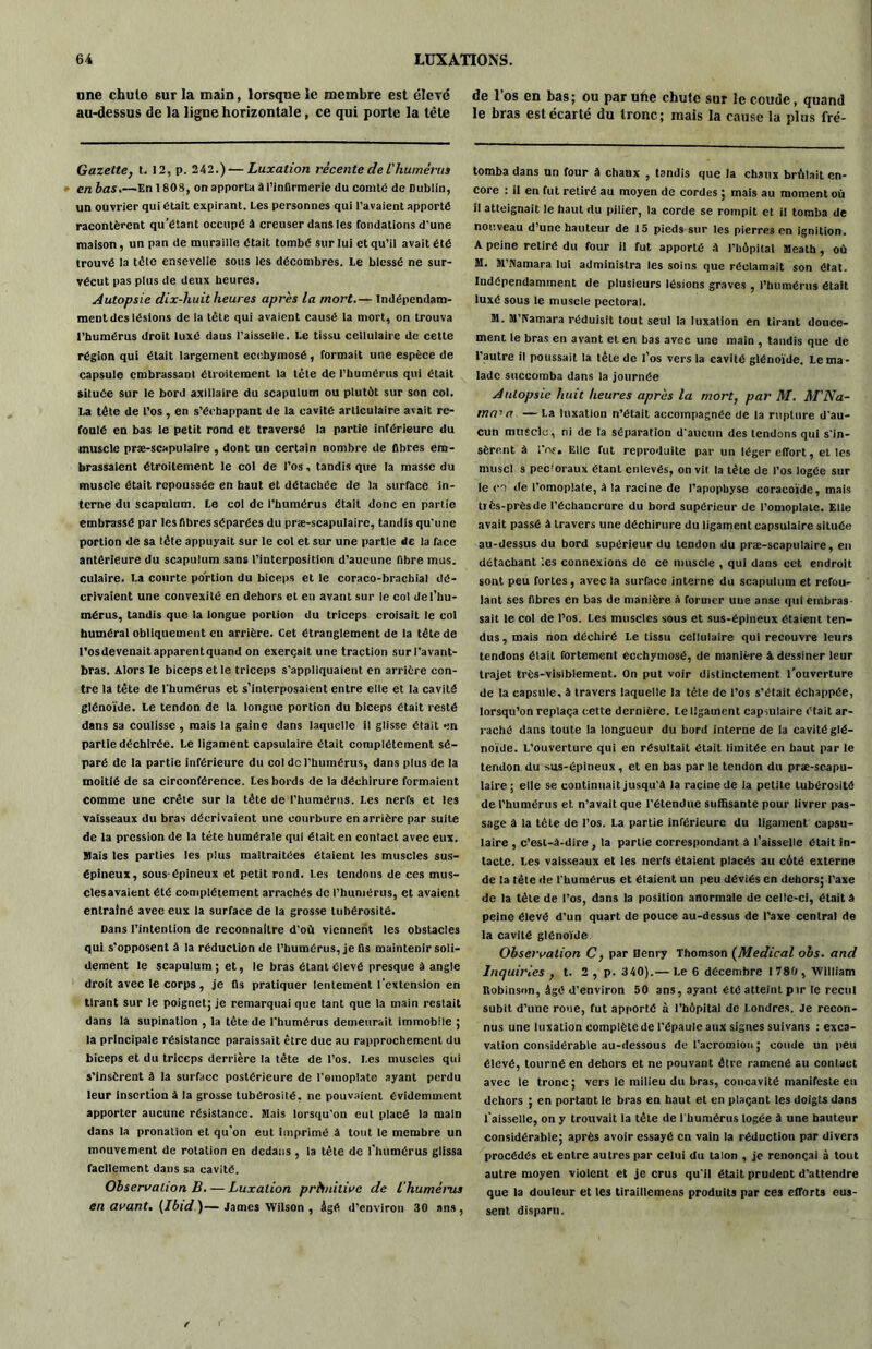 une chute sur la main, lorsque le membre est élevé au-dessus de la ligne horizontale, ce qui porte la tête Gazette, t. 12, p. 242.)—Luxation récente de L'humérus en bas.—En 180S, on apporta à l’infirmerie du comté de Dublin, un ouvrier qui était expirant. Les personnes qui l’avaient apporté racontèrent qu’étant occupé à creuser dans les fondations d’une maison, un pan de muraille était tombé sur lui et qu’il avait été trouvé la tête ensevelie sous les décombres. Le blessé ne sur- vécut pas plus de deux heures. Autopsie dix-huit heures après la mort.— Indépendam- ment des lésions de la tète qui avaient causé la mort, on trouva l’humérus droit luxé daus l’aisselle. Le tissu cellulaire de cette région qui était largement ecehymosé, formait une espèce de capsule embrassant étroitement la tète de l’humérus qui était située sur le bord axillaire du scapulum ou plutôt sur son col. La tète de l’os , en s’échappant de la cavité articulaire avait re- foulé en bas le petit rond et traversé la partie intérieure du muscle præ-scapulalre , dont un certain nombre de fibres em- brassaient étroitement le col de l’os, tandis que la masse du muscle était repoussée en haut et détachée de la surface in- terne du scapulum. Le col de l'humérus était donc en partie embrassé par les fibres séparées du præ-scapulaire, tandis qu'une portion de sa léte appuyait sur le col et sur une partie de la face antérieure du scapulum sans l’interposition d’aucune fibre mus. culaire. La courte portion du biceps et le coraco-brachial dé- crivaient une convexité en dehors et en avant sur le col del’liu- mérus, tandis que la longue portion du triceps croisait le col huméral obliquement en arrière. Cet étranglement de la tête de l’osdevenaitapparentquand on exerçait une traction sur l’avant- bras. Alors le biceps et le triceps s’appliquaient en arrière con- tre la tête de l'humérus et s’interposaient entre elle et la cavité glénoïde. Le tendon de la longue portion du biceps était resté dans sa coulisse , mais la gaine dans laquelle il glisse était en partie déchirée. Le ligament capsulaire était complètement sé- paré de la partie inférieure du col de l’humérus, dans plus de la moitié de sa circonférence. Les bords de la déchirure formaient comme une crête sur la tète de l’humérus. Les nerfs et les vaisseaux du bras décrivaient une courbure en arrière par suite de la pression de la tête humérale qui était en contact avec eux. Mais les parties les pius maltraitées étaient les muscles sus- épineux, sous-épineux et petit rond. Les tendons de ces mus- clesavaient été complètement arrachés de l’humérus, et avaient entraîné avee eux la surface de la grosse tubérosité. Dans l’intention de reconnaître d’où viennent les obstacles qui s'opposent à la réduction de l’humérus, je fis maintenir soli- dement le scapulum; et, le bras étant élevé presque à angle droit avec le corps, je fis pratiquer lentement l’extension en tirant sur le poignet; je remarquai que tant que la main restait dans la supination , la tête de l'humérus demeurait immobile ; la principale résistance paraissait être due au rapprochement du biceps et du triceps derrière la tête de l’os. Les muscles qui s’insèrent à la surface postérieure de l'omoplate ayant perdu leur Insertion à la grosse tubérosité, ne pouvaient évidemment apporter aucune résistance. Mais lorsqu’on eut placé la malD dans la pronation et qu’on eut imprimé à tout le membre un mouvement de rotation en dedans , la tête de l’humérus glissa facilement dans sa cavité. Observation B. — Luxation prlinilive de L'humérus en avant. (Ibid)—James Wilson , âgé d’environ 30 ans, de l’os en bas; ou par une chute sur le coude, quand le bras est écarté du tronc; mais la cause la plus fré- tomba dans un four à chaux , tandis que la chaux brûlait en- core : il en fut retiré au moyen de cordes ; mais au moment où il atteignait le haut du pilier, la corde se rompit et il tomba de nouveau d’une hauteur de 15 pieds sur les pierres en ignition. A peine retiré du four il fut apporté à l’hôpital Meath, où M. M’Namara lui administra les soins que réclamait son état. Indépendamment de plusieurs lésions graves , l’humérus était luxé sous le muscle pectoral. M. M’Pfamara réduisit tout seul la luxation en tirant douce- ment le bras en avant et en bas avec une main , tandis que de l’autre il poussait la tête de l’os vers la cavité glénoïde. Le ma- lade succomba dans la journée Autopsie huit heures après la mort, par M. M'Na- M’n — La luxation n’était accompagnée de la rupture d'au- cun muscle, ni de la séparation d'aucun des tendons qui s'in- sèrent à l’of. Elle fut reproduite par un léger effort, et les muscl s pectoraux étant enlevés, on vit la tête de l’os logée sur le co de l’omoplate, à la racine de l’apophyse coracoïde, mais tiès-prèsde l’échancrure du bord supérieur de l’omoplate. Elle avait passé à travers une déchirure du ligament capsulaire située au-dessus du bord supérieur du tendon du præ-scapulaire, en détachant les connexions de ce muscle , qui dans cet endroit sont peu fortes, avec la surface interne du scapulum et refou- lant ses fibres en bas de manière a former uue anse qui embras- sait le col de l’os. Les muscles sous et sus-épineux étaient ten- dus , mais non déchiré Le tissu cellulaire qui recouvre leurs tendons était fortement ecehymosé, de manière à dessiner leur trajet très-visiblement. On put voir distinctement l’ouverture de la capsule, à travers laquelle la tète de l’os s’était échappée, lorsqu’on replaça cette dernière. Le ligament capsulaire était ar- raché dans toute la longueur du bord interne de la cavité glé- noïde. L’ouverture qui en résultait était limitée en haut par le tendon du sus-épineux , et en bas par le tendon du præ-scapu- laire ; elle se continuait jusqu'à la racine de la petite tubérosité de l’humérus et n’avait que l'étendue suffisante pour livrer pas- sage à la tête de l’os. La partie inférieure du ligament capsu- laire , c’est-à-dire , la partie correspondant à l’aisselle était in- tacte. Les vaisseaux et les nerfs étaient placés au côté externe de la tête de l'humérus et étaient un peu déviés en dehors; l’axe de la tête de l’os, dans la position anormale de celle-ci, était à peine élevé d’un quart de pouce au-dessus de l’axe central de la cavité glénoïde Observation C, par Henry Thomson (Medical obs. and Inquiries , t. 2 , p. 340).— Le 6 décembre 1780 , William Robinson, âgé d'environ 50 ans, ayant été atteint pir le recul subit d’une roue, fut apporté à l’hôpital de Londres. Je recon- nus une luxation complète de l’épaule aux signes suivans : exca- vation considérable au-dessous del'acromion; coude un peu élevé, tourné en dehors et ne pouvant être ramené au contact avec le tronc ; vers le milieu du bras, concavité manifeste en dehors ; en portant le bras en haut et en plaçant les doigts dans l’aisselle, on y trouvait la tête de l'humérus logée à une hauteur considérable; après avoir essayé en vain la réduction par divers procédés et entre autres par celui du talon , je renonçai à tout autre moyen violent et je crus qu'il était prudent d'attendre que la douleur et les tiraillemens produits par ces efforts eus- sent disparu.