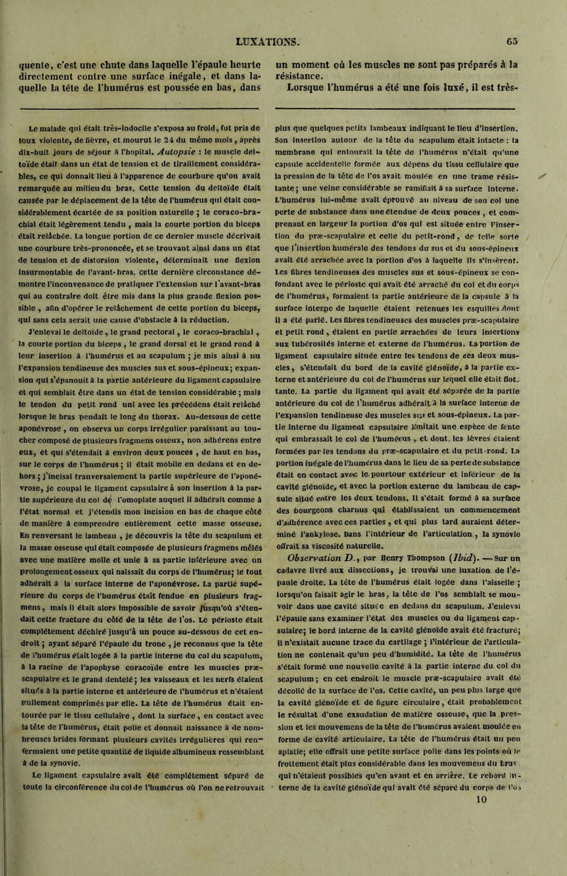 quente, c’est une chute dans laquelle l’épaule heurte directement contre une surface inégale, et dans la- quelle la tête de l’humérus est poussée en bas, dans Le malade qui était très-indocile s’exposa au froid, fut pris de toux violente, de fièvre, et mourut le 24 du même mois , après dix-huit jours de séjour A l'hôpital. Autopsie : le muscle del- toïde était dans un état de tension et de tiraillement considéra- bles, ce qui donnait lieu à l’apparence de courbure qu’on avait remarquée au milieu du bras. Cette tension du deltoïde était causée par le déplacement de la tête de l’humérus qui était con- sidérablement écartée de sa position naturelle ; le coraco-bra- chial était légèrement tendu , mais la courte portion du biceps était relâchée. La longue portion de ce dernier muscle décrivait une courbure très-prononcée, et se trouvant aiDsi dans un état de tension et de distorsion violente, déterminait une flexion insurmontable de l’avant- bras, cette dernière circonstance dé- montre l’inconvenance de pratiquer l’extension sur l’avant-bras qui au contraire doit être mis dans la plus grande flexion pos- sible , afin d’opérer le relâchement de cette portion du biceps, qui sans cela serait une cause d’obstacle à la réduction. J’enlevai le deltoïde, le grand pectoral, le coraco-brachial , la courte portion du biceps , le grand dorsal et le grand rond à leur insertion à l’humérus et au scapulum ; je mis ainsi à nu l’expansion tendineuse des muscles sus et sous-épineux; expan- sion qui s’épanouit à la partie antérieure du ligament capsulaire et qui semblait être dans un état de tension considérable ; mais le tendon du petit rond uni avec les précédens était relâché lorsque le bras pendait le long du thorax. Au-dessous de cette aponévrose , on observa un corps irrégulier paraissant au tou- cher composé de plusieurs fragmens osseux, non adhérens entre eux, et qui s’étendait à environ deux pouces , de haut en bas, sur le corps de l’humérus ; il était mobile en dedans et en de- hors ; j’incisai tranversalement la partie supérieure de l’aponé- vrose, je coupai le ligament capsulaire à son insertion à la par- tie supérieure du col de l’omoplate auquel il adhérait comme à l’état normal et j’étendis mon incision en bas de chaque côté de manière à comprendre entièrement cette masse osseuse. En renversant le lambeau , je découvris la tête du scapulum et la masse osseuse qui était composée de plusieurs fragmens mêlés avec une matière molle et unie à sa partie inférieure avec on prolongement osseux qui naissait du corps de l'humérus; le tout adhérait à la surface interne de l’aponévrose. La partie supé- rieure du corps de l’humérus était fendue en plusieurs frag- mens, mais il était alors impossible de savoir jusqu’où s’éten- dait cette fracture du côté de la tète de l’os. Le périoste était complètement déchiré jusqu'à un pouce au-dessous de cet en- droit ; ayant séparé l’épaule du tronc , je reconnus que la tête de l’humérus était logée à la partie interne du col du scapulum, à la racine de l’apophyse coracoïde entre les muscles præ- scapulaire et le grand dentelé ; les vaisseaux et les nerfs étaient situés à la partie interne et antérieure de l’humérus et n’étaient nullement comprimés par elle. La tête de l’humérus était en- tourée par le tissu cellulaire , dont la surface , en contact avec la tête de l’humérus, était polie et donnait naissance à de nom- breuses brides formant plusieurs cavités irrégulières qui ren- fermaient une petite quantité de liquide albumineux ressemblant â de la synovie. Le ligament capsulaire avait été complètement séparé de toute la circonférence du col de l’humérus où l’on ne retrouvait un moment où les muscles ne sont pas préparés à la résistance. Lorsque l’humérus a été une fois luxé, il est très- plus que quelques petits lambeaux indiquant le lieu d’insertion. Son insertion autour de la tête du scapulum était intacte : la membrane qui entourait la tête de l’humérus n'était qu’une capsule accidentelle formée aux dépens du tissu cellulaire que la pression de la tète de l’os avait moulée en une trame résis- tante ; une veine considérable se ramifiait à sa surface interne. L’humérus lui-même avait éprouvé au niveau de son col une perte de substance dans une étendue de deux pouces , et com- prenant en largeur la portion d’os qui est située entre l’inser- tion du præ-scapulaire et celle du petit-rond, de telle sorte que l’insertion humérale des tendons du sus et du sous-épineux avait été arrachée avec la portion d’os à laquelle ils s’insèrent. I.es fibres tendineuses des muscles sus et sous-épineux se con- fondant avec le périoste qui avait été arraché du col et du corps de l’humérus, formaient la partie antérieure de la capsule à la surface interne de laquelle étaient retenues les esquilles dont il a été parlé. Les fibres tendineuses des muscles præ-scapulaire et petit rond , étaient en partie arrachées de leurs insertions aux tubérosités interne et externe de l’humérus. La portion de ligament capsulaire située entre les tendons de ces deux mus- cles, s’étendait du bord de la cavité glénoïde, à la partie ex- terne et antérieure du col de l’humérus sur lequel elle était flot, tante. La partie du ligament qui avait été séparée de la partie antérieure du col de l’humérus adhérait J la surface interne de l’expansion tendineuse des muscles su» et sous-épineux. La par- tie interne du ligament capsulaire 1/mitait une espèce de fente qui embrassait le col de l’humérus , et dont, les lèvres étaient formées par les tendons du præ-scapulaire et du petit-rond. La portion inégale de l’humérus dans le lieu de sa perte de substance était en contact avec le. pourtour extérieur et inférieur de la cavité glénoïde, et avec la portion externe du lambeau de cap- sule situé entre les deux tendons. Il s’était formé à sa surface des bourgeons charnus qui établissaient un commencement d’adhérence avec ces parties , et qui plus tard auraient déter- miné l’ankylose. Dans l'intérieur de l’articulation , la synovie offrait sa viscosité naturelle. Observation D., par Henry Thompson (Ibid). —Sur un cadavre livré aux dissections, je trouvai une luxation de l’é- paule droite. La tète de l’humérus était logée dans l’aisselle ; lorsqu’on faisait agir le bras, la tête de l’os semblait se mou- voir dans une cavité située en dedans du scapulum. J’enlevai l’épaule sans examiner l’état des muscles ou du ligament cap- sulaire; le bord interne de la cavité glénoïde avait été fracturé; il n’existait aucune trace du cartilage ; l’intérieur de l’articula- tion ne contenait qu’un peu d'humidité. La tête de l’humérus s’était formé une nouvelle cavité à la partie interne du col du scapulum; en cet endroit le muscle præ-scapulaire avait été décollé de la surface de l’os. Cette cavité, un peu plus large que la cavité glénoïde et de figure circulaire, était probablement le résultat d’une exsudation de matière osseuse, que la pres- sion et les mouvemens de la tète de l'humérus avaient moulée en forme de cavité articulaire. La tête de l’humérus était un peu aplatie; elle offrait une petite surface polie dans les points où le frottement était plus considérable dans les mouvemens du bras qui n’étaient possibles qu’en avant et en arrière. Le rebord in- terne de la cavité glénoïde qui avait été séparé du corps de l’os 10