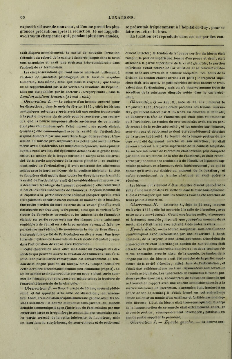 exposé à se luxer de nouveau, si l’on ne prend les plus grandes précautions après la réduction. Je me rappelle avoir vu-un charpentier qui, pendant plusieurs années, avait disparu complètement. I.a cavité de nouvelle formation s’étendait du rebord de la cavité échancrée jusque dans la fosse sous-scapulaire et avait une épaisseur très-considérable dans l’endroit de sa terminaison. Les cinq observations qui vont suivre serviront utilement à l'histoire de l’anatomie pathologique de la luxation scapuio- humérale, lors même , ainsi que nous le croyons , que toutes ne se rapporteraient pas à de véritables luxations de l’épaule. Elles ont été publiées par le docteur J. Grégory Smith , dans la London médical Gazette (24 mai 1834.) Observation E. —Le cadavre d’un homme apporté pour les dissections , dans le mois de février 1832 , offrit les lésions anatomiques suivantes : après avoir fait une section transversale à la partie moyenne du deltoïde pour le renverser, on remar- qua que la bourse muqueuse située au-dessous de ce muscle était plus volumineuse qu’à l’état normal ; ses parois étaient épaissies ; elle communiquait avee la cavité de l’articulation scapulo-humérale par une ouverture large et irrégulière. L’in- sertion du muscle præ-scapulaire à la petite tubérosité de l’hu- mérus avait été détruite. Les muscles sur-épineux, sous-épineux et petit-rond avaient été également détachés de la grosse tubé- rosité. Le tendon de la longue portion du biceps avait été arra- ché de la partie supérieure de la cavité glénoïde , et entière- ment retiré de farticulation ; il avait contracté des adhérences solides avec le bord antérieur de la coulisse bicipitale. La tête de l’humérus était mobile datis toutes les directions sur la cavité; la cavité de l’articulation avait été considérablement accrue par la déchirure très-large du ligament capsulaire ; elle renfermait le col et les deux tubérosités de l’humérus. X.’épaississement de la capsule à la partie inférieure semblait indiquer qu’elle avait été également déchirée en cet endroit au moment de la luxation. Une petite portion du bord externe de la cavité glénoïde avait été séparée par fracture; le fragment, ainsi que la surface infé- rieure de l’apophyse acromion et les tubérosités de l’humérus étaient en partie recouverts par des plaques d’une substance semblable à de l’émail ou à de la porcelaine (enamel like or porcelain secretion.') De nombreuses brides de tissu fibreux traversaient la cavité de l’articulation en divers sens. Une frac- ture de l’extrémité humérale de la clavicule s’étendait jusque dans l’articulation de cet os avec l’acromion. Cette observation nous offre sans doute un exemple des dé- sordres qui peuvent suivre la luxation de l’humérus dans l’ais- selle. Une particularité remarquable est l'arrachement du ten- don de la longue portion du biceps. Sir A. Cooper considère cette dernière circonstance comme peu commune (Page 2). La lésion semble avoir été produite par un coup violent sur le som- met de l’épaule, qui aura causé en même temps la fracture de l’extrémité humérale de la clavicule. Observation F. — Mary B., âgée de 30 ans, mourut phthi- sique, et fut apportée à la salle de dissection , en novem- bre 1 832. L’articulation scapulo-humérale gauche offrit les lé- sions suivantes : la bourse muqueuse sous-jacente au muscle deltoïde communiquait avec l’intérieur de l’articulation par une ouverture large et irrégulière; le tendon du præ-scapulaire était en partie arraché de la petite tubérosité de l’humérus ; mais les Insertions du sus-épineux, du sous-épineux et du petit-rond se présentait fréquemment à l’hôpital de Guy, pour se faire remettre le bras. La luxation est reproduite dans ces cas par des cau- saient intactes; le tendon de la longue portion du biceps était rompu ; la portion supérieure,longue d’un pouce et demi, était attachée à la partie supérieure de la cavité glénoïde, la portion inférieure s’était retirée de l’articulation et se trouvait solide- ment fixée aux lèvres de la coulisse bicipitale. Les bouts de la division du tendon étaient arrondis et polis ; le fragment supé- rieur était très-aplati. De petites brides de tissu fibreux se trou- vaient dans l’articulation , mais on n’y observa aucune trace de sécrétion de la substance éburnée notée dans le cas précé- dent. Observation G. — Ann. D., âgée de 38 ans , mourut le 1er janvier 1833. L’épaule droite présenta les lésions suivan- tes, qui furent notées par M. G. Knox. En enlevant le deltoïde, on découvrit la tête de l'humérus qui était plus volumineuse qu’à l’ordinaire. Le tendon du præ-scapulaire avait éié en par- tie arraché de la petite tubérosité , et les muscles sur-épineux, sous-épineux et petit-rond avaient été complètement détachés de la grosse tubérosité. Le tendon de la longue portion du bi- ceps avait été également arraché de son insertion , et était devenu adhérant à la partie supérieure de la coulisse bicipitale. La surface inférieure de l’acromion étaitdevenue plus compacte par suite du frottement de la tête de l’humérus, et était recou- verte partune substance semblable à de l’émail, le ligament cap- sulaire paraissait extrêmement épais intérieurement, cc qui fit penser qu'il avait été déchiré au moment de la luxation , et qu’un épanchement de lymphe plastique en avait opéré la réunion. Les lésions qui viennent d’être décrites étaient peut-être la suite d’une luxation dans l’aisselle ou dans la fosse sous-épineuse. Il est à remarquer que tous les tendons avaient été arrachés de leurs points d’insertion. Observation H. —Catherine S., âgée de 5G ans, mourut en février 1S33; elle fut apportée à la salle de dissection , avec cette note : mort subite. C’était une femme petite, vigoureuse et fortement musclée ; il parait que , jusqu’au moment de sa mort, elle s’était livrée avec activité à des rudes travaux. Epaule droite. — La bourse muqueuse sous-deltoïdienne communiquait avec l’articulation par une ouverture à bords dentelés, de la largeur d'une demi-couronne. L’insertion du præ-scapulaire était détruite; le tendon du sur-épineux était détaché de la grosse tubérosité humérale : les deux tendons s'é- taient confondus avec le tissu de la capsule. Le tendon de la longue portion du biceps avait été arraché de la partie supé- rieure de la cavité glénoïde, attiré hors de l’articulation , et s’était fixé solidement par un tissu ligamenteux aux lèvres de la coulisse bicipitale. Les tubérosités de l'humérus offraient plu- sieurs petites exostoses, recouvertes de substance éburnée qui se trouvait en rapport avec une couche semblable déposée à la surface inférieure de l’acromion. L’acromion était fracturé à un ponce de son extrémité ; il s’était formé en cet endroit une fausse articulation munie d’un cartilage et fortifiée par une cap- sule fibreuse. L’état du biceps était très-remarquable; le corps de la longue portion de ce muscle était extrêmement court, et sa courte portion , remarquablement développée , paraissait en grande partie suppléer la première. Observation J. — Epaule gauche. — La bourse mu-