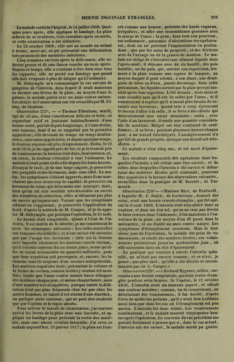 La malade sortitdel’hôpilal, le 14 juillet 1808. Quel- ques jours après, elle appliqua le bandage. La plaie acheva de se cicatriser, trois semaines après sa sortie, et cette cicatrisation a été définitive. Le 23 octobre 1808, elle mit au monde un enfant à terme, mort-né, et qui présentait une déformation très-prononcée des membres inférieurs. Cinq semaines environ après la délivrance, elle re- devint grosse et fit une fausse couche un mois après. Depuis ce temps, elle a continué à être bien sous tous les rapports ; elle ne prend son bandage que quand elle doit s’exposer à plus de fatigue qu’à l’ordinaire. M. Dalrymple m’a communiqué le cas suivant de gangrène de l’intestin, dans lequel il avait maintenu ce dernier aux lèvres de la plaie , au moyen d’une li- gature; le malade guérit avec un anus contre nature. Les détails de l’observation ont été recueillisparM. Ut- ling, de Stratton. Observation 227e. — « Thomas Tibenham, marié, âgé de 40 ans, d’une constitution délicate et frêle, et cependant actif et jouissant habituellement d’une bonne santé, portait depuis longtemps, à l’aine droite, une tumeur, dont il ne se rappelait pas la première apparition ; elle devenait de temps en temps doulou- reuse, sans cause appréciable, et depuis quelque temps, la douleur reparaissait plus fréquemment. Enfin, le 19 août 1810, je fus appelé près de lui, et je le trouvai pris de vomissemens;Ja tumeur était dure, douloureuse, et, en outre, la douleur s’étendait à tout l’abdomen. Le malade n’avait point eu de selle depuis dix-huile heures. J'essayai le taxis, je fis une large saignée, je prescrivis des purgatifs et des lavemens, mais sans effet. Le ma- lin , les symptômes s’étaient aggravés, mais ils ne mar- chaient pas avec beaucoup de rapidité. Je prescrivis un lavement de tabac, qui détermina une syncope ; mais, bien qu’un tel état semblât très-favorable au succès des tentatives de réduction, elles n’obtinrent pas plus de succès qu’auparavant. Voyant que les symptômes allaient en s’aggravant, je prescrivis l’application du froid, d’après la méthode de M. Cooper, et je fis appe- ler M. Dalrymple, qui pratiqua l’opération, le 21 août. La hernie était congénitale. Quant à l’état de l’in- testin, il est inutile de le décrire; je me contenterai de faire les remarques suivantes: Les selles naturelles ont toujours été difficiles, et n’ont même été amenées que par l’usage des lavemens : telle est la lenteur avec laquelle cheminent les matières vers le rectum , qu’il s’écoule souvent dix ou douze jours, avant qu’el- les se soient accumulées en quantité suffisante, pour que leur expulsion soit provoquée, et, encore, les la- vemens sont-ils toujours d’un secours indispensable. Les matières expulsées ainsi, présentent le volume et la forme du rectum, comme si elles y avaient été mou- lée?, tandis que l’anus contre nature laisse échapper des matières chaque jour, et même chaqueheure, mais d’une manière très-irrégulière, puisque tantôt ladéfé- cation n’est pas plus fréquente chez lui que chez les autres hommes, et tantôt il est atteint d’une diarrhée, en quelque sorte continue , qui ne peut être modérée que par l’opium et le repos absolu. Four activer le travail de cicatrisation, j’ai souvent ravivé les lèvres de la plaie avec une lancette , et ap- pliqué un bandage pour prévenir la sortie des matiè- res, mais sans aucun résultat favorable. J’ai revu ce malade aujourd’hui, 20 janvier 1817 ; la plaie est fron- cée comme une bourse , présente des bords rugueux, irréguliers, et offre une ressemblance grossière avec la marge de l’anus ; la peau , dans tout son pourtour, est enflammée , parsemée d’ulcérations érysipélateu- ses , dont on ne prévient l’augmentation en profon- deur , que par les soins de propreté , et des frictions avec de l’axonge ou de la graisse de mouton. Le ma- lade est obligé de s’interdire tout aliment liquide dans l’après-midi ; il déjeune avec du riz bouilli, des pois bouillis, ou du pain, qui, suivant son expression, for- ment à la plaie comme une espèce de tampon, au moyen duquel il peut retenir, à son dîner, une demi- pinte de bière ou d’eau, jamais davantage. Sans cette précaution, les liquides sortent par la plaie presqu’aus- sitôt après leur ingestion. L’été dernier, trois mois se sont écoulés sans qu’il eût de selles par l’anus , et il commençait à espérer qu’il n’aurait plus besoin de re- courir aux lavemens , quand tout à coup éprouvant le besoin d'aller à la selle , il se livra à des efforts qui déterminèrent une sueur abondante ; enfin , avec l’aide d'un lavement, il rendit une quantité considéra- ble de matières. Malgré cet état continuel de souf- frances , il se livre, pendant plusieurs heures chaque jour, à un travail très-fatigant. L’amaigrissement n’a pas fait de grands progrès, quoique son moral soit très- abattu. » Ce malade a vécu cinq ans, et est mort d’épuise- ment. Les résultats comparatifs des opérations dans les- quelles l’intestin a été réduit sans être ouvert, et de celles dans lesquelles l’intestin a été ouvert et débar- rassé des matières fécales qu’il contenait, pourront être appréciés à la lecture des observatiens suivantes, recueillies dans la pratique de M. Borrelt , de Yar- mouth. Observation 228e— «Madame Rice, de Brad well, à laquelle M. J. Smith, de Gorlestone , donnait des soins, avait une hernie crurale étranglée , qui fut opé- rée le 8 août 1808. L’intestin était très-altéré dans sa couleur, et dans un état tel, qu’on ne crut pas devoir le faire rentrer dans l’abdomen ; il fut maintenu à l’ou- verture de la plaie , au moyen d’un fil passé dans le mésentère , et on établit un anus contre nature. Les symptômes d’étranglement cessèrent. Mais le troi- sième jour de l’opération, la malade fut prise de vo- missemens, et rendit des matières fécales ; ces vomis- semens persistèrent jusqu'au quatorzième jour, où elle succomba dans un état d’épuisement. La pratique qui consiste à ouvrir l'intestin spha- célé, ne m’était pas encore connue, et ce n’est, je pense , que plus tard , qu'elle a été décrite et recom- mandée par sir A. Cooper.» Observation2291'.— « Richard Bygrave, sellier, suc- comba à une hernie congénitale, qui était restée étran- glée pendant seize heures. Je l’opérai, le 12 octobre 1818. L’intestin avait un mauvais aspect, et offrait une couleur noirâtre ; comme, en la comprimant, on déterminait des vomissemens, il fut décidé, d'après l’avis de médecins présens , qu’il y avait lieu à réduire aussi bien que dans les cas où l’étranglement est peu ancien. L’intestin fut donc réduit. Les vomissemens continuèrent, et le malade mourut vingt-quatre heu- res après l’opération. Le souvenir du cas précédent me portait fortement à penser que si, dans le cas actuel, l’intestin eût été ouvert, le malade aurait pu guérir.