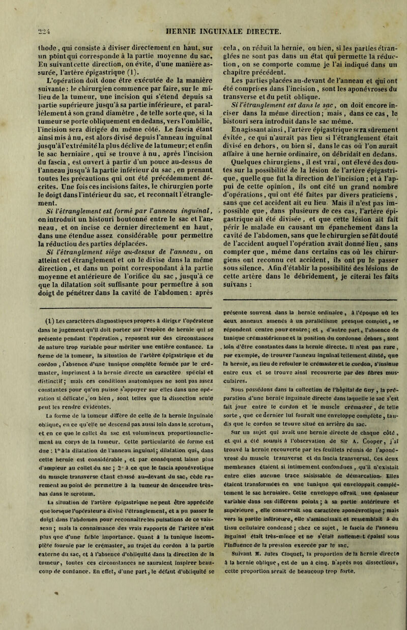 Ikode , qui consiste à diviser directement en haut, sur un point qui corresponde à la partie moyenne du sac. En suivanteelte direction, on évite, d’une manière as- surée, l’artère épigastrique (1). L’opération doit donc être exécutée de la manière suivante : le chirurgien commence par faire, sur le mi- lieu de la tumeur, une incision qui s’étend depuis sa partie supérieure jusqu’à sa partie inférieure, et paral- lèlement à son grand diamètre , de telle sorte que, si la lumeurse porte obliquement en dedans, vers l’ombilic, l'incision sera dirigée du même côté. Le fascia étant ainsi mis à nu, est alors divisé depuis l’anneau inguinal jusqu’àl’extrémité la plus déclive de latumeur; et enün le sac herniaire, qui se trouve à nu, après l’incision du fascia , est ouvert à partir d’un pouce au-dessus de l’anneau jusqu’à la partie inférieur du sac , en prenant toutes les précautions qui ont été précédemment dé- crites. Une fois ces incisions faites, le chirurgien porte le doigt dans l’intérieur du sac, et reconnaît l’étrangle- ment. Si l’étranglement est formé par l'anneau inguinal, on introduit un bistouri boutonné entre le sac et l’an- neau, et on incise ce dernier directement en haut, dans une étendue assez considérable pour permettre la réductiou des parties déplacées. Si l’étranglement siège au-dessus de l’anneau, on atteint cet étranglement et on le divise dans la même direction , et dans un point correspondant à la partie moyenne et antérieure de l'orifice du sac , jusqu’à ce que la dilatation soit suffisante pour permettre à son doigt de pénétrer dans la cavité de l’abdomen: après (1) Les caractères diagnostiques propres à diriger l'opérateur dans le jugement qu’il doit porter sur l’espèce de hernie qui se présente pendant l'opération , reposent sur des circonstances de nature trop variable pour mériter une entière confiance. La forme de la tumeur, la situation de l’artère épigastrique et du cordon , l’absence d’une tunique complète formée par le cré- master, impriment à la hernie directe un caractère spécial et distinctif; mais ces conditions anatomiques ne sont pas assez constantes pour qu'on puisse s’appuyer sur elles dans une opé- ration si délicate , ou bien, sont telles que la dissection senle peut les rendre évidentes. La forme de la tumeur diffère de celle de la hernie inguinale oblique, en ce qu'elle ne descend pas aussi loin dans le scrotum, et en ce que le collet du sac est volumineux proportionnelle- ment au corps de la tumeur. Cette particularité de forme est due : t°àla diialation de l'anneau inguinal; dilatation qui, dans celle hernie est considérable , et par conséquent laisse plus d'ampleur au collet du sac ; 3 à ce que le fascia aponévrotique du muscle transverse étant chassé au-devant du sac, cède ra- rement au point de permettre A la tumeur de descendre très- bas dans le scrotum. La situation de l’artère épigastrique ne peut être appréciée que lorsquel’opéraleura divisé l’étranglement, et a pu passer le doigt dans l’abdomen pour reconnaître les pulsations de ce vais- seau ; mais la connaissance des vrais rapports de l'artère n’est plus que d'une faible importance. Quant à la tunique incom- plète fournie par le crémaster, au trajet du cordon à la partie externe du sac, et A l’absence d’obliquité dans la direction de la tumeur, toutes ces circonstances ne sauraient inspirer beau- coup de confiance. En effet, d'une part, le défaut d’obliquité se cela , on réduit la hernie, ou bien, si les parties étran- glées ne sont pas dans un état qui permette la réduc- tion , on se comporte comme je l’ai indiqué dans un chapitre précédent. Les parties placées au-devant de l’anneau et qui ont été comprises dans l’incision , sont les aponévroses du transverse et du petit oblique. Si l’étranglement est dans le sac, on doit encore in- ciser dans la même direction; mais, dans ce cas , le bistouri sera introduit dans le sac même. Enagissant ainsi, l’artère épigastrique sera sûrement évitée, ce qui n’aurait pas lieu si l’étranglement était divisé en dehors, ou bien si, dans le cas où l’on aurait affaire à une hernie ordinaire, on débridait en dedans. Quelques chirurgiens, il est vrai, ont élevé des dou- tes sur la possibilité de la lésion de l’artère épigastri- que, quelle que fut la direction de l’incision ; et à l’ap- pui de cette opinion, ils ont cité un grand nombre d’opérations, qui ont été faites par divers praticiens , sans que cet accident ait eu lieu. Mais il n’est pas im- possible que, dans plusieurs de ces cas, l’artère épi- gastrique ait été divisée, et que cette lésion ait fait périr le malade en causant un épanchement dans la cavité de l’abdomen, sans que le chirurgien se fût douté de l’accident auquel l’opération avait donné lieu, sans compter que , même dans certains cas où les chirur- giens ont reconnu cet accident, ils ont pu le passer sous silence. Afin d’établir la possibilité des lésions de celte artère dans le débridement, je citerai les faits suivans : présente souvent dans la hernie ordinaire, A l’époque où les deux anneaux amenés à un parallélisme presque complet, se répondent centre pour centre; et , d’autre part, l’absence de tunique crémastérienncet la position du cordonne dehors , sont loin d’être constantes dans la hernie directe. Il n’est pas rare, par exemple, de trouver l’anneau inguinal tellement dilaté, que ta hernie, au lieu de refouler le crémaster et le cordon, s’insinue entre eux et se trouve ainsi recouverte par des fibres mus- culaires. Nous possédons dans la collection de l’hôpital de Guy , la pré- paration d’une hernie inguinale directe dans laquelle le sac s’est fait jour entre le cordon et le muscle crémaster , de telle sorte , que ce dernier lui fournit une enveloppe complète, tau- dis que le cordon se trouve situé en arrière du sac. Sur un sujet qui avait une hernie directe de chaque côté , et qui a élô soumis A l’observation de Sir A. Cooper, j’ai trouvé la hernie recouverte par les feuillets réunis de l’aponé- vrose du muscle transverse et du fascia transversal. Ces deux membranes étaient si intimement confondues , qu'il n’existait entre elles aucune trace saisissable de démarcation. Elles étaient transformées en une tunique qui enveloppait complè- tement le sac herniaire. Cette enveloppe offrait une épaisseur variable dans ses différens points ; à sa partie antérieure et supérieure , elle conservait son caractère aponévrotique ; mais vers la partie inférieure, elle s’amincissait et ressemblait à du tissu cellulaire condensé ; chez ce sujet, le fascia de l’anneau inguinal était très-mince et ne s’élait nullement épaissi sous l’influence de la pression exercée par le sac. Suivant M. Jules Cloquet, la proportion de la hernie directe A la hernie oblique, est de un A cinq. D’après nos dissections, cette proportion serait de beaucoup trop forte.