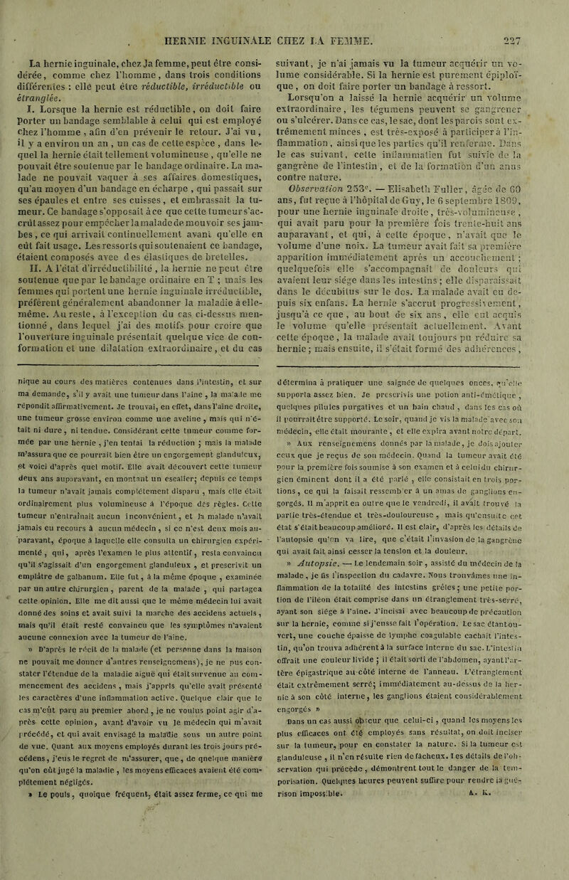 La hernie inguinale, chez Ja femme, peut cire consi- dérée, comme chez l’homme, dans trois conditions différentes : elle peut être réductible, irréductible ou étranglée. I. Lorsque la hernie est réductible, on doit faire Porter un bandage semblable à celui qui est employé chez l’homme , afin d’en prévenir le retour. J’ai vu , il y a environ un an , un cas de cette espèce , dans le- quel la hernie était tellement volumineuse , qu’elle ne pouvait être soutenue par le bandage ordinaire. La ma- lade ne pouvait vaquer à ses affaires domestiques, qu’au moyen d’un bandage en écharpe , qui passait sur ses épaules et entre ses cuisses , et embrassait la tu- meur. Ce bandage s’opposait à ce que cette tumeur s’ac- crut assez pour empêcher la malade de mou voir ses jam- bes , ce qui arrivait continuellement avant qu’elle en eût fait usage. Les ressorts qui soutenaient ce bandage, étaient composés avee des élastiques de bretelles. IL A l’état d’irréductibilité , la hernie ne peut être soutenue que par le bandage ordinaire en T ; mais les femmes qui portent une hernie inguinale irréductible, préfèrent généralement abandonner la maladie à elle- même. Au reste, à l’exception du cas ci-dessus men- tionné , clans lequel j’ai des motifs pour croire que l’ouverture inguinale présentait quelque vice de con- formation et une dilatation extraordinaire , et du cas nique au cours des matières contenues dans l’intestin, et sur ma demande, s'il y avait une tumeur dans l’aine , la malade me répondit affirmativement. Je trouvai, en effet, dans l’aine droite, une tumeur grosse environ comme une aveline , mais qui ii'é- tait ni dure, ni tendue. Considérant celte tumeur comme for- mée par une hernie , j’en tentai la réduction ; mais la malade m’assura que ce pourrait bien être un engorgement glanduicux, <3t voici d’après quel motif. Elle avait découvert cette tumeur deux ans auparavant, en montant un escalier; depuis ce temps la tumeur n’avait jamais complètement disparu , mais elle était ordinairement plus volumineuse A l’époque des règles. Celle tumeur n'entraînait aucun inconvénient, et Ja malade n’avait jamais eu recours à aucun médecin , si ce n'est deux mois au- paravant, époque à laquelle elle consulta un chirurgien expéri- menté , qui, après l’examen le plus attentif, resta convaincu qu’il s’agissait d’un engorgement glanduleux , et prescrivit un emplâtre de galbanum. Elle fut, à la même époque , examinée par un autre chirurgien , parent de la malade , qui partagea cette opinion. Elle me dit aussi que le même médecin lui avait donné des soins et avait suivi la marche des accidens actuels, mais qu’il était resté convaincu que les symptômes n'avaient aucune connexion avec la tumeur de l'aine. » D’après le récit de la malade (et personne dans la maison ne pouvait me donner d’autres rcnscigncmens), je ne pus con- stater l'étendue de la maladie aiguë qui était survenue au com- mencement des accidens , mais j'appris qu’elle avait présenté les caractères d’une inflammation active. Quelque clair que le cas m’eût paru au premier abord , je ne voulus point agir d’a- près. cette opinion, avant d’avoir vu le médecin qui m’avait 1 récédé, et qui avait envisagé la maladie sous un autre point de vue. Quant aux moyens employés durant les trois jours pré- cédens, j’eus le regret de m’assurer, que, de quelque manière qu'on eût jugé la maladie , les moyens efficaces avaient été com- plètement négligés. » le pouls, quoique fréquent, était assez ferme, ce qui me suivant, je n’ai jamais vu la tumeur acquérir un vo- lume considérable. Si la hernie est purement épiploï- que , on doit faire porter un bandage à ressort. Lorsqu’on a laissé la hernie acquérir un volume extraordinaire, les tégumens peuvent se gangrener ou s’ulcérer. Dans ce cas, le sac, dont îesparcis sont ex- trêmement minces , est très-exposé à participera l’in- flammation, ainsi que les parties qu’il renferme. Dans le cas suivant, cette inflammation fut suivie de la gangrène de l’intestin , et de la formation d’un anus contre nature. Observation 253e. —Elisabeth Fuller, âgée de 60 ans, fut reçue à l’hôpital de Guy, le 6 septembre 1809, pour une hernie inguinale droite , très-volumineuse , qui avait paru pour la première l'ois trente-huit ans auparavant, et qui, à cotte époque, n’avait que le volume d’une noix. La tumeur avait fait sa première apparition immédiatement après un accouchement ; quelquefois elle s’accompagnait de douleurs qui avaient leur siège dans les intestins ; elle disparaissait dans le decubitus sur le dos. La malade avait eu de- puis six enfans. La hernie s’accrut progressivement, jusqu’à ce que , au bout de six ans, elle eut acquis le volume qu’elle présentait actuellement. Avant cette époque , la malade avait toujours pu réduire sa hernie ; mais ensuite, il s’était formé des adhérences , détermina à pratiquer une saignée de quelques onces, qu’elle supporla assez bien. Je prescrivis une potion anti-émétique , quelques pilules purgalives et, un bain chaud , dans les cas où il pourrait être supporté. Le soir, quand je vis la malade avec sou médecin, elle était mourante, et elle expira avant notre départ. a Aux renseignemens donnés par In malade, je dois ajouter ceux que je reçus de son médecin. Quand la tumeur avait été pour la première fois soumise à son examen et à celuidu chirur- gien éminent dont il a été parlé , elle consistait en trois por- tions , ce qui la faisait ressember à un amas de ganglions en- gorgés. Il m’apprit en outre que le vendredi, il avait trouvé la partie très-étendue et très-douloureuse , mais qu'ensuitc cet état s'était beaucoup amélioré. 11 est clair, d’après les détails de l'autopsie qu’un va lire, que c’était l’invasion de la gangrène qui avait fait ainsi cesser la tension et la douleur. » Autopsie. — Le lendemain soir , assisté du médecin de la malade, je fis l’inspection du cadavre. Nous trouvâmes une in- flammation de la totalité des intestins grêles ; une petite por- tion de l’iléon était comprise dans un étranglement très-serré, ayant son siège S l'aine. J’incisai avec beaucoup de précaution sur !a hernie, comme si j’eusse fait l’opération. Le sac étantou- vert, une couche épaisse de lymphe coagulable cachait l’intes- tin, qu’on trouva adhérent à la surface interne du sac. L'intestin offrait une couleur livide ; il était sorti de l’abdomen, ayant l’ar- tère épigastrique au côté interne de l’anneau. L’étranglement était extrêmement serré; immédiatement au-dessus de ia her- nie à son côté interne, les ganglions étaient considérablement engorgés » Dans un cas aussi obscur que celui-ci , quanti les moyens les plus efficaces ont é'.é employés sans résultat, on doit inciser sur la tumeur, pour en constater la nature. Si la tumeur est glanduleuse , il n’en résulte rien de fâcheux. Les détails de l’ob- servation qui précède, démontrent tout le danger de la tem- porisation. Quelques heures peuvent suffire pour rendre ia gué- rison impossible. X- lé.