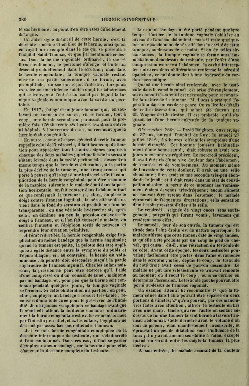 le sac herniaire, au point d’en être assez difficilement distingué. Un autre signe distinctif de cette hernie, c’est la descente soudaine et en bloc de la hernie, ainsi qu'on en voyait un exemple dans le cas qui se présenta à l’hôpital Saint-Thomas, et que j’ai mentionné ci-des- sus. Dans la hernie inguinale ordinaire, le sac se forme lentement, le péritoine s’alonge et l’intestin descend graduellement dans le scrotum ; mais dans la hernie congénitale, la tunique vaginale restant ouverte à sa partie supérieure , il se forme , avec promptitude, un sac qui reçoit l’intestin, lorsqu’un exercice ou une violence subite rompt les adhérences qui se trouvent à l’entrée du canal par lequel la tu- nique vaginale communique avec la cavité du péri- toine. En 1817, j’ai opéré un jeune homme qui, en sou- levant un tonneau de sucre, vit se former, tout à coup , une hernie scrotalequi paraissait pour la pre- mière fois. C’était trente-six heures avant son entrée à l’hôpital. À l’ouverture du sac, on reconnut que la hernie était congénitale. En outre, comme l’aspect général de cette tumeur rappelle celui de l’hydrocèle, il faut beaucoup d’atten- tion pour apprécier tous les autres signes propres à chacune des deux maladies ; quelquefois de la sérosité s’étant formée dans la cavité péritonéale, descend en même temps que la hernie et détermine , à la partie la plus déclive de la tumeur, une transparence qui porte à penser qu’il s’agit d’une hydrocèle. Cette com- plication de la hernie congénitale peut être reconnue de la manière suivante : le malade étant dans la posi- tion horizontale, on fait rentrer dans l’abdomen tout ce que renfermait la turrteur ; si, alors, on place le doigt contre l’anneau inguinal, la sérosité seule re- vient dans le fond du scrotum et produit une tumeur transparente , ou une véritable hydrocèle ; si, après cela , on diminue un peu la pression qu’exerce le doigt à l’anneau, et si l’on fait tousser le malade, on sentira l’inteslin et l’épiploon sortir de nouveau et reprendre leur situation primitive. A l'état réductible, la hernie congénitale exige l’ap- plication du même bandage que la hernie inguinale ; quand la tumeur est petite, la pelotle doit être appli- quée à égale distance entre la symphyse du pubis et l’épine iliaque ; si, au contraire , la hernie est volu- mineuse , la pelolte doit descendre jusqu’à la partie supérieure de l’anneau inguinal. Chez les enfansnais- sans, la pression ne peut être exercée qu’à l’aide d’une compresse ou d’un coussin de laine , maintenu par un bandage, et, pour peu que la hernie soit con- tenue pendant quelques jours, la tunique vaginale se fermera. Si cette oblitération n’a pas lieu, on peut, alors, employer un bandage à ressort très-faible , re- couvert d’une toile cirée pour le préserver de l’humi- dité. Je n’ai jamais vu appliquer ce bandage avant que l’enfant eut atteint la huitième semaine; ordinaire- ment la hernie congénitale est exclusivement formée par l’intestin ; en effet, chez les enfans, l’épiploon ne descend pas assez bas pour atteindre l’anneai*. J’ai vu une hernie congénitale compliquée de la descente interrompue du testicule , qui s’était arrêté à l’anneau inguinal. Dans ces cas, il faut se garder d’employer aucun bandage, car la hernie a pour effet d’amener la descente complète du testicule. Lorsqu’un bandage a été porté pendant quelque temps, l’orifice de la tunique vaginale s’oblitère au niveau de l’anneau abdominal ; niais il reste quelque- fois un épanchement de sérosité dans la cavité de cette tunique, au-dessous de ce point. Si en de telles cir- constances , la tunique vaginale se ferme aussi im- médiatement au-dessus du testicule, par l'effet d’une compression exercée à l’abdomen, la cavité intercep- tée entre ces deux oblitérations renferme la sérosité épanchée , ce qui donne lieu à une hydrocèle du cor- don spermatique. Quand une hernie ainsi renfermée, avec le testi- cule dans le canal inguinal, est prise d’étranglement, un examen très-attentif est nécessaire pour reconnaî- tre la nature de la tumeur. M. Lucas a pratiqué l’o- pération dans un cas de ce genre. On va lire les détails de celte observation, qui m’ont été fournis par M. Wagner de Charleston. Il est probable qu’il s’a- gissait ici d’une hernie enkystée de la tunique va- ginale. Observation 256e. — David Daigliton, ouvrier, âgé de 37 ans, entra à l’hôpital de Guy , le samedi 27 juillet 1816, à 4 heures, offrant les sy mptôme d'une hernie étranglée. Cet homme jouissait habituelle- ment d’une bonne santé , était robuste et avait tou- jours mené une vie régulière. Le mercredi précédent, il avait été pris d’une vise douleur dans l’abdomen , de nausées et de vomissemens. Au moment même de l’invasion de celte douleur, il avait eu une selle abondante ; il en avait eu une seconde très-peu abon- dante le jeudi ; et il était resté dans un état de consti- pation absolue. A partir de ce moment les vomisse- mens étaient devenus très-fréquens ; aucun aliment ne pouvait être retenu dans l’estomac; le malade éprouvait de fréquentes éructations , et la sensation d’un besoin pressant d’aller à la selle. Le vendredi , saignée de vingt onces sans soula- gement , purgatifs qui furent vomis , lavemeus qui restèrent sans effet. Le samedi, jour de son entrée, la tumeur qui est située dans l’aîne droite est de nature équivoque ; le malade affirme que celte tumeur date de vingt années, et qu’elle a été produite par un coup de pied de che- val , qui causa , dit-il, une rétraction du testicule de ce côté. Avant cette époque, les deux testicules pou- vaient facilement être portés dans l’aine et ramenés dans le scrotum ; mais, depuis le coup, le testicule du côté droit avait cessé de pouvoir descendre. Le malade ne put dire si le testicule se trouvait remonté au moment où il reçut le coup , ou si ce dernier en détermina l’ascension. Le testicule gauchepouvait être porté au-dessus de l’anneau inguinal. Un examen attentif fit reconnaître 1° que la tu- meur située dans l’aîne pouvait être séparée en deux portions distinctes; 2° qu’on pouvait, par des manœu- vres faites avec attention , attirer le testicule en bas avec une main, tandis qu’avec l’autre on sentait au- dessus de lui une tumeur faisant hernie à travers l’an- neau abdominal. Cette dernière avait le volume d'un œuf de pigeon, était manifestement circonscrite, et éprouvait un peu de dilatation sous 1’inQuence de la toux ; il n’y avait aucune sensibilité à l’aîne, excepté quand on serrait entre les doigts la tumeur la plus déclive. A son entrée, le malade accusait de la douleur