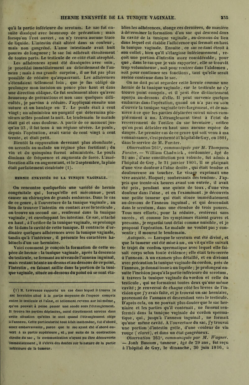 qu'à la partie inférieure du scrotum. Le sac fut en- suite disséqué avec beaucoup de précaution ; mais lorsqu’on l’eut ouvert, on n’y trouva aucune trace de liquide. L’intestin était altéré dans sa couleur , mais non gangrène. L’anse intestinale avait huit pouces de longueur ; le sac lui adhérait étroitement de toutes parts. Le testicule de ce côté était atrophié. Les adhérences ayant été disséquées avec soin, je procédai immédiatement au débridement de l’an- neau ; mais à ma grande surprise , il ne fut pas plus possible de réduire qu’auparavant. Les adhérences s’étendaient tellement loin , que je fus obligé de prolonger mon incision un pouce plus haut et dans une direction oblique. Ce fut seulement alors qu’avec beaucoup de précautions et non sans quelques diffi- cultés, je parvins à réduire. J’appliquai ensuite une suture et un bandage en T. Le pouls était à cent vingt ; on administra un purgatif qui détermina plu- sieurs selles pendant la nuit. Le lendemain le malade était gai et sans douleur. A partir de ce moment jus» qu’au 23 , il fut tenu à un régime sévère. Le pouls , depuis l’opération, avait varié decent vingt à cent trente, et était petit. Bientôt la suppuration devenant plus abondante , on accorda au malade un régime plus fortifiant ; du vin et du quinquina furent administrés. Le pouls diminua de fréquence et augmenta de force. L’amé- lioration alla en augmentant, et le 2 septembre, la plaie était parfaitement cicatrisée (1). HERNIE ENKYSTÉE DE LA TUNIQÜE VAGINALE. On rencontre quelquefois une variété de hernie congénitale qui, lorsqu’elle est méconnue, peut causer au chirurgien de grands embarras. Dans le cas de ce genre , à l’ouverture de la tunique vaginale , au lieu de trouver l'intestin en contact avec le testicule , on trouve un second sac , renfermé dans la tunique vaginale, et enveloppant les intestins. Ce sac, attaché en haut, à l'orifice de la tunique vaginale, se prolonge de là dans la cavité de celte tunique. Il contracte d’or- dinaire quelques adhérences avec la tunique vaginale, tandis qu’à l’intérieur, il présente les caractères ha- bituels d’un sac herniaire. Yoici comment je conçois la formation de cette es- pèce de hernie : la tunique vaginale, après la descente du testicule, se fermant au niveau de l’anneau inguinal, mais restant béante au-dessus et au-dessous de ce point, l’intestin , en faisant saillie dans la portion de la tuni- que vaginale, située au-dessous du point où se sont éla- (l) M. Lawrence rapporte un cas dans lequel il trouva le sac herniaire situé à la partie moyenne de l’espace compris entre le testicule et l’aine, et tellement revenu sur lui-même , qu’on pouvait à peine passer une sonde sous l’étranglement. Il trouva les parties déplacées, aussi étroitement serrées dans cette situation qu’elles le sont quand l’étranglement siège à l’anneau. Cette particularité tout à fait inattendue, fut d’abord assez embarrassante, parce que le sac ayant été d’abord ou- vert à sa partie supérieure , et, par suite de la contraction étroite du sac , la communication n’ayant pu être découverte immédiatement, il s’éleva des doutes sur la nature de la partie inférieure de la tumeur. bliesles adhérences, alonge ces dernières, de manière à déterminer la formation d’un sac qui descend dans la cavité de la tunique vaginale , au-dessous du lieu dans lequel est établie l’adhérence qui fermait en haut la tunique vaginale. Ensuite , ce sac restant étroit à son collet, bien qu’il s’élargisse inférieurement, re- çoit une portion d’intestin assez considérable , pour que , dans le cas que je vais rapporter, elle se trouvât trop volumineuse , soit pom' rentrer dans l’abdomen , soit pour continuer ses fonctions, tant qu’elle serait restée contenue dans le sac. On ne doit point regarder cette hernie comme une hernie de la tunique vaginale , car le testicule ne s’y trouve point compris, et il peut être distinctement aperçu au-dessous d’elle. Il peut survenir quelque embarras dans l’opération, quand on n’a pas eu soin d’ouvrir la tunique vaginale très-largement, et de ma- nière à ce que les parties déplacées soient mises com- plètement à nu. L'étranglement tient à l’état de resserrement de l’oritice du sac herniaire , orifice qu'on peut débrider en haut sans aucune espèce de danger. Le premier cas de ce genre qui soit venu à ma connaissance, s’est présenté ài’hôpilalde Guy, en 1801, dans le service de M. Forster. Observation 261e, communiquée par M. Thompson Forster. — William Chadwick , cordonnier , âgé de 31 ans ,' d’une constitution peu robuste, fut admis à l’hôpital de Guy , le 31 janvier 1801, 11 se plaignait d’une vive douleur à l’aîne droile , qui était tendue et douloureuse au toucher. Le visaM exprimait une vive auxiété. Hoquet; soubresauts des tendons. J’ap- pris que trente-six heures avant son entrée, il avait été pris, pendant une quinte de toux , d’une vive douleur dans l’aine , et en l’examinant, je découvris une petite tumeur qui était située immédiatement au-dessous de l’anneau inguinal, et qui descendait dans le scrotum, dans une étendue de trois pouces. Tous mes efforts, pour la réduire, restèrent sans succès, et comme les symptômes étaient graves et pressans, je regardai tout délai comme nuisible, et je proposai l’opération. Le malade ne voulut pas y con- sentir ; il mourut le lendemain. Autopsie. — Lorsque le scrotum eut été divisé, et que la tumeur eut été mise à nu , on vil qu elle suivait le trajet du cordon spermatique avec lequel elle fai- sait corps selon loule évidence; elle était très-serrée à l’anneau. A un examen plus détaillé, et en divisant avec précaution la tunique vaginale du cordon, près de l’anneau, je donnai issue à un liquide ; je prolongeai en- suite l’incision jusqu’àlapartie inférieure du scrotum, à travers la tunique vaginale du cordon et celle du testicule , qui ne formaient toutes deux qu’une même cavité ; je renversai de chaque côté les lèvres de l’in- cision que j’y avais faite, et je trouvai un sac herniaire, provenant de l’anneau et descendant vers le testicule. D’après cela, on ne pouvait plus douter que le sac her- niaire et les parties qu’il contenait, ne fussent ren- fermés dans la tunique vaginale du cordon sperma- tique , qui, jusqu’à l’anneau inguinal, ne formait qu’une même cavité. A l’ouverture du sac, j’y trouvai une portion 'd’intestin grêle, d’une couleur de vin rouge ( claret), et dans un état gangréneux. Observation 262e, communiquée par M. IJagner. — Jonh Bossom , tanneur, âgé de 29 ans, fut reçu à l’hôpital de Guy, le dimanche, 30 juin 1816, à