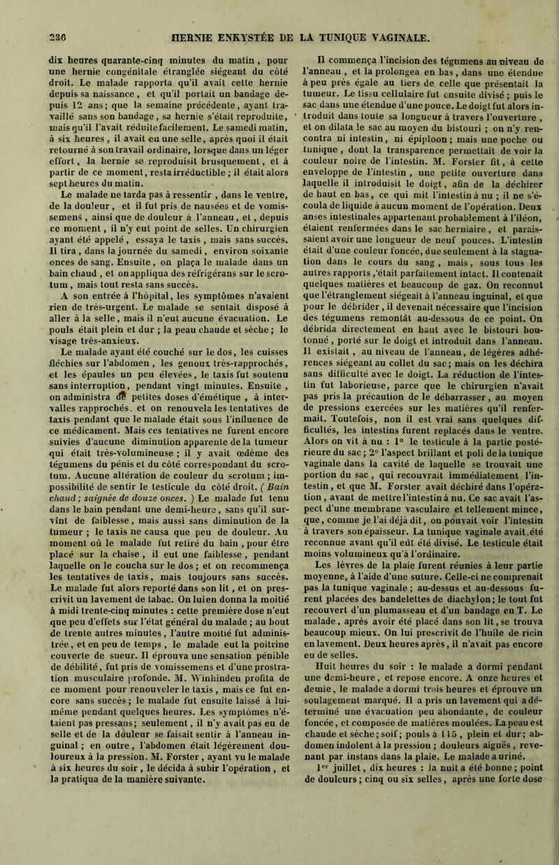 dix heures quarante-cinq minutes du matin , pour une hernie congénitale étranglée siégeant du coté droit. Le malade rapporta qu’il avait celte hernie depuis sa naissance , et qu’il portait un bandage de- puis 12 ans; que la semaine précédente, ayant tra- vaillé sans son bandage, sa hernie s’était reproduite, mais qu’il l’avait réduite facilement. Le samedi matin, à six heures , il avait eu une selle, après quoi il était retourné à son travail ordinaire, lorsque dans un léger effort, la hernie se reproduisit brusquement, et à partir de ce moment, resta irréductible ; il était alors sept heures du malin. Le malade ne tarda pas à ressentir , dans le ventre, de la douleur , et il fut pris de nausées et de vomis- semens , ainsi que de douleur à l’anneau , et, depuis ce moment, il n’y eut point de selles. Un chirurgien ayant été appelé, essaya le taxis , mais sans succès. Il tira, dans la journée du samedi, environ soixante onces de sang. Ensuite, on plaça le malade dans un bain chaud , et on appliqua des réfrigéraus sur le scro- tum , mais tout resta sans succès. A son entrée à l’hôpital, les symptômes n’avaient rien de très-urgent. Le malade se sentait disposé à aller à la selle , mais il n’eut aucune évacuation. Le pouls était plein et dur ; la peau chaude et sèche ; le visage très-anxieux. Le malade ayant été couché sur le dos, les cuisses fléchies sur l’abdomen , les genoux très-rapprochés, et les épaules un peu élevées, le taxis fut soutenu sans interruption, pendant vingt minutes. Ensuite , on administra dt petites doses d’émétique , à inter- valles rapprochés. et on renouvela les tentatives de taxis pendant que le malade était sous l’intluence de ce médicament. Mais ces tentatives ne furent encore suivies d’aucune diminution apparente de la tumeur qui était très-volumineuse ; il y avait œdème des tégumens du pénis et du côté correspondant du scro- tum. Aucune altération de couleur du scrotum ; im- possibilité de sentir le testicule du côté droit. ( Bain chaud ; saignée de douze onces. ) Le malade fut tenu dans le bain pendant une demi-heure, sans qu’il sur- vînt de faiblesse, mais aussi sans diminution de la tumeur ; le taxis ne causa que peu de douleur. Au moment où le malade fut retiré du bain , pour être placé sur la chaise , il eut une faiblesse , pendant laquelle on le coucha sur le dos ; et on recommença les tentatives de taxis, mais toujours sans succès. Le malade fut alors reporté dans son lit, et on pres- crivit un lavement de tabac. On luien donna la moitié à midi trente-cinq minutes : cette première dose n’eut que peu d’effets sur l’état général du malade ; au bout de trente autres minutes , l’autre moitié fut adminis- trée , et en peu de temps , le malade eut la poitrine couverte de sueur. Il éprouva une sensation pénible de débilité, fut pris de vomissemens et d’une prostra- tion musculaire profonde. M. Winhindeu profita de ce moment pour renouveler le taxis , mais ce fut en- core sans succès ; le malade fut ensuite laissé à lui- même pendant quelques heures. Les symptômes n’é- taient pas pressans ; seulement, il n’y avait pas eu de selle et de la douleur se faisait sentir à l'anneau in- guinal ; en outre, l’abdomen était légèrement dou- loureux à la pression, M. Forster , ayant vu le malade à six heures du soir , le décida à subir l’opération , et la pratiqua de la manière suivante. Il commença l’incision des tégumens au niveau de l’anneau , et la prolongea en bas, dans une étendue à peu près égale au tiers de celle que présentait la tumeur. Le tissu cellulaire fut ensuite divisé ; puis le sac dans une étendue d’une pouce. Le doigt fut alors in- troduit dans toute sa longueur à travers l’ouverture , et on dilata le sac au moyen du bistouri ; on n’y ren- contra ni intestin, ni épiploon; mais une poche ou tunique , dont la transparence permettait de voir la couleur noire de l’intestin. M. Forster fit, à celte enveloppe de l’intestin , une petite ouverture dans laquelle il introduisit le doigt, afin de la déchirer de haut en bas, ce qui mit l’intestin à nu ; il ne s’é- coula de liquide à aucun moment de l’opération. Deux anses intestinales appartenant probablement à l’iléon, étaient renfermées dans le sac herniaire , et parais- saient avoir une longueur de neuf pouces. L’intestin était d’une couleur foncée, due seulement à la stagna- tion dans le cours du sang , mais, sous tous les autres rapports,'était parfaitement intact. Il contenait quelques matières et beaucoup de gaz. On reconnut que l’étranglement siégeait à l’anneau inguinal, cl que pour le débrider, il devenait nécessaire que l’incision des tégumens remontât au-dessous de ce point. On débrida directement en haut avec le bistouri bou- tonné , porté sur le doigt et introduit dans l’anneau. Il existait , au niveau de l’anneau, de légères adhé- rences siégeant au collet du sac; mais on les déchira sans difficulté avec le doigt. La réduction de l’intes- tin fut laborieuse, parce que le chirurgien n’avait pas pris la précaution de le débarrasser , au moyen de pressions exercées sur les matières qu’il renfer- mait. Toutefois, non il est vrai sans quelques dif- ficultés, les intestins furent replacés dans le ventre. Alors on vit à nu : 1° le testicule à la partie posté- rieure du sac ; 2° l’aspect brillant et poli delà tunique vaginale dans la cavité de laquelle se trouvait une portion du sac , qui recouvrait immédiatement l’in- testin , et que M. Forster avait déchiré dans l’opéra- tion , avant de mettre l’intestin à nu. Ce sac avait l’as- pect d’une membrane vasculaire et tellement mince, que, comme je l’ai déjà dit, on pouvait voir l’intestin à travers son épaisseur. La tunique vaginale avait, été reconnue avant qu’il eût été divisé. Le testicule était moins volumineux qu'à l’ordinaire. Les lèvres de la plaie furent réunies à leur partie moyenne, à l’aide d’une suture. Celle-ci ne comprenait pas la tunique vaginale ; au-dessus et au-dessous fu- rent placées des bandelettes de diachylon; le tout fut recouvert d’un plumasseau et d’un bandage en T. Le malade, après avoir été placé dans son lit, se trouva beaucoup mieux. On lui prescrivit de l’huile de ricin en lavement. Deux heures après, il n’avait pas encore eu de selles. Huit heures du soir : le malade a dormi pendant une demi-heure, et repose encore. A onze heures et demie, le malade a dormi trois heures et éprouve un soulagement marqué. Il a pris un lavement qui a dé- terminé une évacuation peu abondante, de couleur foncée, et composée de matières moulées. La peau est chaude et sèche ; soif ; pouls à 115 , plein et dur ; ab- domen indolent à la pression ; douleurs aiguës , reve- nant par inslans dans la plaie. Le malade a uriné. 1er juillet, dix heures : la nuit a été bonne ; point de douleurs ; cinq ou six selles, après une forte dose