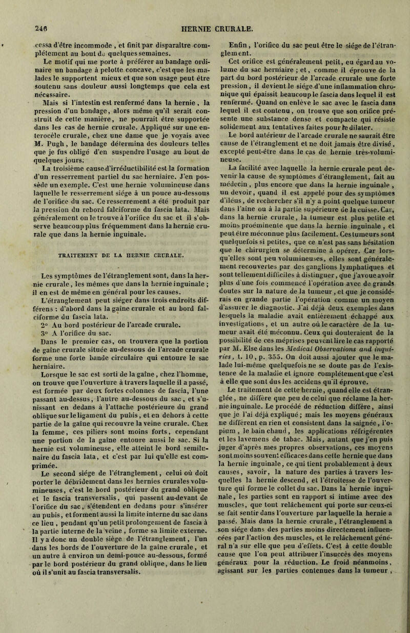 cessa d’être incommode , et finit par disparaître com- plètement au bout du quelques semaines. Le motif qui me porte à préférer au bandage ordi- naire un bandage à pelolte concave, c’est que les ma- lades le supportent mieux et que son usage peut être soutenu sans douleur aussi longtemps que cela est nécassaire. Mais si l’intestin est renfermé dans la hernie , la pression d’un bandage, alors même qu’il serait con- struit de cette manière, ne pourrait être supportée dans les cas de hernie crurale. Appliqué sur une en- terocèle crurale, chez une dame que je voyais avec M. Pugh, le bandage détermina des douleurs telles que je fus obligé d’en suspendre l’usage au bout de quelques jours; La troisième caused’irréductibililé est la formation d’un resserrement partiel du sac herniaire. J’en pos- sède un exemple. C’est une hernie volumineuse dans laquelle le resserrement siège à un pouce au-dessous de l’orifice du sac. Ce resserrement a été produit par la pression du rebord falciforme du fascia lata. Mais généralement on le trouve à l’orifice du sac et il s'ob- serve beaucoup plus fréquemment dans la hernie cru- rale que dans la hernie inguinale. TRAITEMENT DE LA HERNIE CRURALE. Les symptômes de l’étranglement sont, dans la her- nie crurale, les mêmes que dans la hernie inguinale ; il en est de même en général pour les causes. L’étranglement peut siéger dans trois endroits dif- férens : d’abord dans la gaine crurale et au bord fal- ciforme du fascia lata. 2° Au bord postérieur de l’arcade crurale. 3° A l’orifice du sac. Dans le premier cas, on trouvera que la portion de gaine crurale située au-dessous de l’arcade crurale forme une forte bande circulaire qui entoure le sac herniaire. Lorsque le sac est sorti de la gaine, chez l’homme, on trouve que l’ouverture à travers laquelle il a passé, est formée par deux fortes colonnes de fascia, l’une passant au-dessus, l’autre au-dessous du sac, et s’u- nissant en dedans à l’attache postérieure du grand oblique sur le ligament du pubis, et en dehors à celte partie de la gaine qui recouvre la veine crurale. Chez la femme, ces piliers sont moins forts, cependant une portion de la gaine entoure aussi le sac. Si la hernie est volumineuse, elle atteint le bord semilu- naire du fascia lata, et c’est par lui qu’elle est com- primée. Le second siège de l’étranglement, celui où doit porterie débvidement dans les hernies crurales volu- mineuses, c’est le bord postérieur du grand oblique et le fascia transversalis, qui passent au-devant de l’orifice du sac, s’étendent en dedans pour s’insérer au pubis, et forment aussi la limite interne du sac dans ce lieu , pendant qu’un petit prolongement de fascia à la partie interne de la veine , forme sa limite externe. Il y a donc un double siège de l’étranglement, l’un dans les bords de l’ouverture de la gaine crurale, et un autre à environ un demi-pouce au-dessous, formé parle bord postérieur du grand oblique, dans le lieu où il s’unit au fascia transversalis. Enfin, l’orifice du sac peut être le siège de l’étran- glement. Cet orifice est généralement petit, eu égard au vo- lume du sac herniaire ; et, comme il éprouve de la part du bord postérieur de l’arcade crurale une forte pression, il devient le siège d’une inflammation chro- nique qui épaissit beaucoup le fascia dans lequel il est renfermé. Quand on enlève le sac avec le fascia dans lequel il est contenu, on trouve que son orifice pré- sente une substance dense et compacte qui résiste solidement aux tentatives faites pour le dilater. Le bord antérieur de l’arcade crurale ne saurait être cause de l’étranglement et ne doit jamais être divisé , excepté peut-être dans le cas de hernie très-volumi- neuse. La facilité avec laquelle la hernie crurale peut de- venir la cause de symptômes d’étranglement, fait au médecin, plus encore que dans la hernie inguinale , un devoir, quand il est appelé pour des symptômes d’iléus, de rechercher s’il n’y a point quelque tumeur dans l’aîne ou à la partie supérieure de la cuisse. Car, dans la hernie crurale, la tumeur est plus petite et moins proéminente que dans la hernie inguinale , et peut être méconnue plus facilement. Ces tumeurs sont quelquefois si petites, que ce n’est pas sans hésitation que le chirurgien se détermine à opérer. Car lors- qu’elles sont peu volumineuses, elles sont générale- ment recouvertes par des ganglions lymphatiques et sont tellement difficiles à distinguer, que j’avoue avoir plus d une fois commencé l’opération avec de grands doutes sur la nature de la tumeur, et que je considé- rais en grande partie l’opération comme un moyen d’assurer le diagnostic. J'ai déjà deux exemples dans lesquels ia maladie avait entièrement échappé aux investigations, et un autre où le caractère de la tu- meur avait été méconnu. Ceux qui douteraient de la possibilité de ces méprises peuvent lire le cas rapporté par M. Else dans les Medical Observations and inqui- ries, t. 10, p. 355. On doit aussi ajouter que le ma- lade lui-même quelquefois ne se doute pas de l’exis- tence de la maladie et ignore complètement que c’est à elle que sont dus les accidens qu'il éprouve. Le traitement de cette hernie, quand elle est étran- glée , ne diffère que peu de celui que réclame la her- nie inguinale. Le procédé de réduction diffère, ainsi que je l’ai déjà expliqué ; mais les moyens généraux ne diffèrent en rien et consistent dans la saignée, l’o- pium , le bain chaud, les applications réfrigérentes et les lavemens de tabac. Mais, autant que j’en puis juger d’après mes propres observations, ces moyens sont moins souvent efficaces dans cette hernie que dans la hernie inguinale, ce qui tient probablement à deux causes, savoir, la nature des parties à travers les- quelles la hernie descend, et l’étroitesse de l’ouver- ture qui forme le collet du sac. Dans la hernie ingui- nale , les parties sont en rapport si intime avec des muscles, que tout relâchement qui porte sur ceux-ci se fait sentir dans l’ouverture par laquelle la hernie a passé. Mais dans la hernie crurale, l’étranglement a son siège dans des parties moins directement influen- cées par l’action des muscles, et le relâchement géné- ral n'a sur elle que peu d’effets. C’est à cette double cause que l’on peut attribuer l’insuccès des moyens généraux pour la réduction. Le froid néanmoins, agissant sur les parties contenues dans la tumeur ,