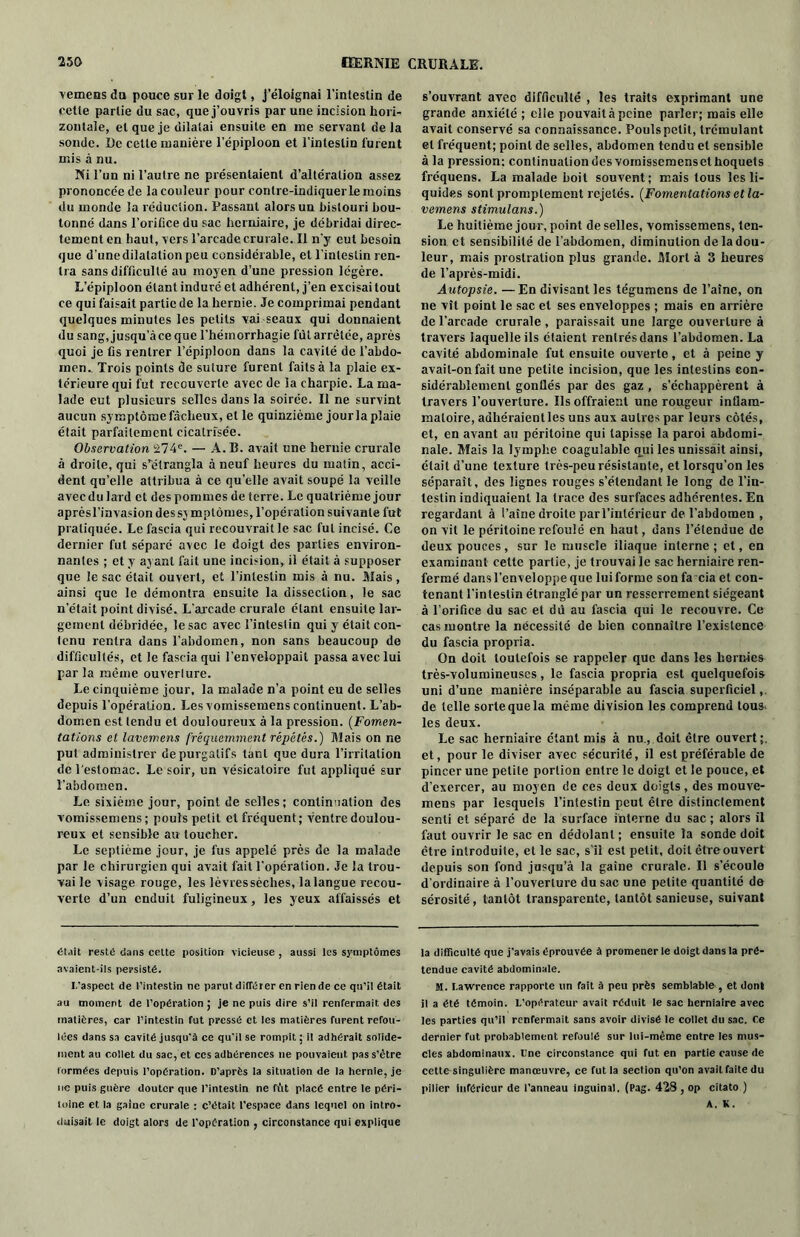 vemens du pouce sur le doigt, j’éloignai l’intestin de cette partie du sac, que j’ouvris par une incision hori- zontale, et que je dilatai ensuite en me servant delà sonde. De cette manière l’épiploon et l’intestin lurent mis à nu. Ni l’un ni l’autre ne présentaient d’altération assez prononcée de la couleur pour contre-indiquerle moins du monde la réduction. Passant alors un bistouri bou- tonné dans l’orifice du sac herniaire, je débridai direc- tement en haut, vers l’arcade crurale. Il n’y eut besoin que d’une dilatation peu considérable, et l’intestin ren- tra sans difficulté au moyen d’une pression légère. L’épiploon étant induré et adhérent, j’en excisai tout ce qui faisait partie de la hernie. Je comprimai pendant quelques minutes les petits vai seaux qui donnaient du sang,jusqu’àceque l’hémorrhagie fût arrêtée, après quoi je fis rentrer l’épiploon dans la cavité de l’abdo- men. Trois points de suture furent faits à la plaie ex- térieure qui fut recouverte avec de la charpie. La ma- lade eut plusieurs selles dans la soirée. Il ne survint aucun symptôme fâcheux, et le quinzième jour la plaie était parfaitement cicatrisée. Observation 274e. — A. B. avait une hernie crurale à droite, qui s’étrangla à neuf heures du matin, acci- dent qu’elle attribua à ce quelle avait soupé la veille avec du lard et des pommes de terre. Le quatrième jour aprèsl’invasion dessv mptômes, l’opération suivante fut pratiquée. Le fascia qui recouvrait le sac fut incisé. Ce dernier fut séparé avec le doigt des parties environ- nantes ; et y ayant fait une incision, il était à supposer que le sac était ouvert, et l’intestin mis à nu. Mais, ainsi que le démontra ensuite la dissection, le sac n’était point divisé. L'arcade crurale étant ensuite lar- gement débridée, le sac avec l’intestin qui y était con- tenu rentra dans l’abdomen, non sans beaucoup de difficultés, et le fascia qui l’enveloppait passa avec lui parla même ouverlure. Le cinquième jour, la malade n’a point eu de selles depuis l’opération. Lesvomissemens continuent. L’ab- domen est tendu et douloureux à la pression. (Fomen- tations et lavemens fréquemment répétés.) Mais on ne put administrer de purgatifs tant que dura l’irritation de l'estomac. Le soir, un vésicatoire fut appliqué sur l’abdomen. Le sixième jour, point de selles; continuation des vomissemens; pouls petit et fréquent; ventre doulou- reux et sensible au toucher. Le septième jour, je fus appelé près de la malade par le chirurgien qui avait fait l’opération. Je la trou- vai le visage rouge, les lèvressèches, la langue recou- verte d’un enduit fuligineux, les yeux affaissés et était reste dans celte position vicieuse , aussi les symptômes avaient-ils persisté. I/aspect de l’intestin ne parut différer en rien de ce qu’il était au moment de l’opération ; je ne puis dire s’il renfermait des matières, car l’intestin fut pressé et les matières Turent refou- lées dans sa cavité jusqu'à ce qu’il se rompit : il adhérait solide- ment au collet du sac, et ces adhérences ne pouvaient pas s’être formées depuis l’opération. D’après la situation de la hernie, je ne puis guère douter que l’intestin ne fût placé entre le péri- loine et la gaine crurale : c’était l'espace dans lequel on intro- duisait le doigt alors de l’opération , circonstance qui explique s’ouvrant avec difficulté , les traits exprimant une grande anxiété ; elle pouvait à peine parler; mais elle avait conservé sa connaissance. Pouls petit, Irémulant et fréquent; point de selles, abdomen tendu et sensible à la pression: continuation des vomissemens et hoquets fréquens. La malade boit souvent; mais tous les li- quides sont promptement rejetés. (Fomentations et la- vemens stimulons.) Le huitième jour, point de selles, vomissemens, ten- sion et sensibilité de l’abdomen, diminution de la dou- leur, mais prostration plus grande. Mort à 3 heures de l’après-midi. Autopsie. —En divisant les tégumens de l’aine, on ne vît point le sac et ses enveloppes ; mais en arrière de l’arcade crurale, paraissait une large ouverlure à travers laquelle ils étaient rentrés dans l’abdomen. La cavité abdominale fut ensuite ouverte, et à peine y avait-on fait une petite incision, que les intestins con- sidérablement gonflés par des gaz , s’échappèrent à travers l’ouverture. Us offraient une rougeur inflam- matoire, adhéraient les uns aux autres par leurs côtés, et, en avant au péritoine qui tapisse la paroi abdomi- nale. Mais la lymphe coagulable qui les unissait ainsi, était d’une texture très-peu résistante, et lorsqu’on les séparait, des lignes rouges s’étendant le long de l’in- testin indiquaient la trace des surfaces adhérentes. En regardant à l’aine droite par l’intérieur de l’abdomen , on vit le péritoine refoulé en haut, dans l’étendue de deux pouces , sur le muscle iliaque interne ; et, en examinant cette partie, je trouvai le sac herniaire ren- fermé dans l’enveloppe que luiforme son facia et con- tenant l’intestin étranglé par un resserrement siégeant à l’orifice du sac et dû au fascia qui le recouvre. Ce cas montre la nécessité de bien connaître l’existence du fascia propria. On doit toutefois se rappeler que dans les hernies très-volumineuses, le fascia propria est quelquefois uni d’une manière inséparable au fascia superficiel, de telle sorte que la même division les comprend tous- les deux. Le sac herniaire étant mis à nu , doit être ouvert et, pour le diviser avec sécurité, il est préférable de pincer une petite portion entre le doigt et le pouce, et d’exercer, au moyen de ces deux doigts , des inouve- mens par lesquels l’intestin peut être distinctement senti et séparé de la surface interne du sac ; alors il faut ouvrir le sac en dédolanl; ensuite la sonde doit être introduite, et le sac, s’il est petit, doit être ouvert depuis son fond jusqu’à la gaine crurale. Il s’écoule d’ordinaire à 1’ouverlure du sac une petite quantité de sérosité, tantôt transparente, tantôt sanieuse, suivant la difficulté que j'avais éprouvée à promener le doigt dans la pré- tendue cavité abdominale. M. Lawrence rapporte un fait à peu près semblable, et dont il a été témoin. L’opérateur avait réduit le sac herniaire avec les parties qu’il renfermait sans avoir divisé le collet du sac. Ce dernier fut probablement refoulé sur lui-même entre les mus- cles abdominaux. L'ne circonstance qui fut en partie cause de cette singulière manœuvre, ce futia section qu’on avait faite du pilier inférieur de l’anneau inguinal. (Pag. 428, op citato ) A. K.