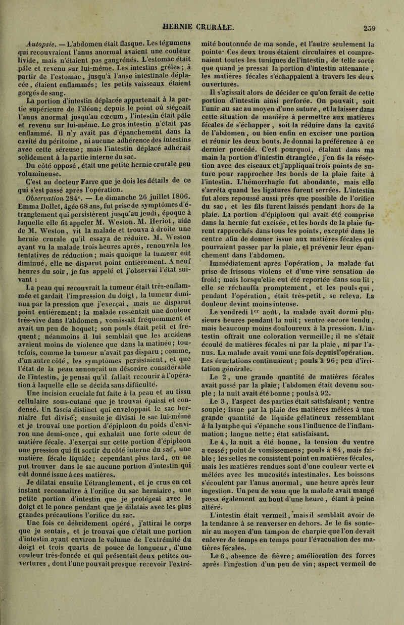 Autopsie. — L'abdomen était flasque. Les tégumens qui recouvraient l’anus anormal avaient une couleur livide, mais n’étaient pas gangrénés. L’estomac était pâle et revenu sur lui-même. Les intestins grêles ; à partir de l’estomac, jusqu’à l’anse intestinale dépla- cée, étaient enflammés; les petits vaisseaux étaient gorgés de sang. La portion d’intestin déplacée appartenait à la par- tie supérieure de l’iléon; depuis le point où siégeait l’anus anormal jusqu’au cæcum, l’intestin était pâle et revenu sur lui-mêiue. Le gros intestin n était pas enflammé. Il n’y avait pas d’épanclicment dans la cavité du péritoine, ni aucune adhérence des intestins avec celte séreuse ; mais l’intestin déplacé adhérait solidement à la partie interne du sac. Du côté opposé, était une petite hernie crurale peu volumineuse. C’est au docteur Farre que je dois les détails de ce qui s’est passé après l’opération. Observation 284°. — Le dimanche 26 juillet 1806. Emma Dollet, âgée 68 ans, fut prise de symptômes d é- tranglement qui persistèrent jusqu’au jeudi, époque à laquelle elle fit appeler M. Weston. M. Heriot, aide de M. Weston, vit la malade et trouva à droite une hernie crurale qu’il essaya de réduire. M. Weston ayant vu la malade trois heures après, renouvela les tentatives de réduction; mais quoique la tumeur eut diminué, elle ne disparut point entièrement. À neuf heures du soir, je fus appelé et j’observai l’état sui- vant : La peau qui recouvrait la tumeur était très-enflam- mée et gardait l’impression du doigt, la tumeur dimi- nua par la pression que j’exerçai, mais ne disparut point entièrement; la malade ressentait une douleur très-vive dans l’abdomen, vomissait fréquemment et avait un peu de hoquet; son pouls était petit et tre- quent ; néanmoins il lui semblait que les accidens avaient moins de violence que dans la matinée ; tou- tefois, comme la tumeur n’avait pas disparu ; comme, d’un autre côté, les symptômes persistaient, et que l’état de la peau annonçait un désordre considérable de l’intestin, je pensai qu’il fallait recourir à l’opéra- tion à laquelle elle se décida sans difficulté. Une incision cruciale fut faite à la peau et au tissu cellulaire sous-cutané que je trouvai épaissi et con- densé. Un fascia distinct qui enveloppait le sac her- niaire fut divisé*; ensuite je divisai le sac lui-même et je trouvai une portion d’épiploon du poids d’envi- ron une demi-once, qui exhalait une forte odeur de matière fécale. J’exerçai sur cette portion d’épiploon une pression qui fit sortir du côté interne du sac, une matière fécale liquide; cependant plus tard, on ne put trouver dans le sac aucune portion d’intestin qui eut donné issue à ces matières. Je dilatai ensuite 1,’étranglement, et je crus en cet instant reconnaître à l’orifice du sac herniaire, une petite portion d’intestin que je protégeai avec le doigt et le pouce pendant que je dilatais avec les plus grandes précautions l’orifice du sac. Une fois ce débridement opéré , j’attirai le corps que je sentais, et je trouvai que c’était une portion d'intestin ayant environ le volume de l’extrémité du doigt et trois quarts de pouce de longueur, d’une couleur très-foncée et qui présentait deux petites ou- vertures , dont l’une pouvait presque recevoir l’extré- mité boutonnée de ma sonde, et l’autre seulement la pointe- Ces deux trous étaient circulaires et compre- naient toutes les tuniques de l’intestin, de telle sorte que quand je pressai la portion d’intestin attenante , les matières fécales s’échappaient à travers les deux ouvertures. Il s’agissait alors de décider ce qu’on ferait de celle portion d’intestin ainsi perforée. On pouvait, soit l’unir au sac au moyen d’une suture, et la laisser dans cette situation de manière à permettre aux matières fécales de s’échapper , soit la réduire dans la cavité de l’abdomen, ou bien enfin en exciser une portion et réunir les deux bouts. Je donnai la préférence à ce dernier procédé. C’est pourquoi, étalant dans ma main la portion d’intestin étranglée, j’en fis la résec- tion avec des ciseaux et j’appliquai trois points de su- ture pour rapprocher les bords de la plaie faite à l’intestin. L’hémorrhagie fut abondante, mais elle s’arrêta quand les ligatures furent serrées. L’intestin fut alors repoussé aussi près que possible de l’orifice du sac, et les fils furent laissés pendant hors de la plaie. La portion d’épiploon qui avait été comprise dans la hernie fut excisée, et les bords de la plaie fu- rent rapprochés dans tous les points, excepté dans le centre afin de donner issue aux matières fécales qui pourraient passer par la plaie, et prévenir leur épan- chement dans l’abdomen. Immédiatement après l’opération, la malade fut prise de frissons violens et d’une vive sensation de froid; mais lorsqu’elle eut été reportée dans son lit, elle se réchauffa promptement, et les pouls qui , pendant l’opération, était très-petit, se releva. La douleur devint moins intense. Le vendredi 1er août, la malade avait dormi plu- sieurs heures pendant la nuit; ventre encore tendu , mais beaucoup moins douloureux à la pression. L’in- testin offrait une coloration vermeille; il ne s’était écoulé de matières fécales ni par la plaie, ni par l'a- nus. La malade avait vomi une fois depuisl’opération. Les éructations continuaient ; pouls à 96; peu d’irri- tation générale. Le 2, une grande quantité de matières fécales avait passé par la plaie ; l’abdomen était devenu sou- ple ; la nuit avait été bonne ; pouls à 92. Le 3 , l’aspect des parties était satisfaisant ; ventre souple; issue par la plaie des matières mêlées à une grande quantité de liquide gélatineux ressemblant à la lymphe qui s’épanche sous l’influence de l’inflam- mation; langue nette; état satisfaisant. Le 4, la nuit a été bonne, la tension du ventre a cessé ; point de vomissemens ; pouls à 84 , mais fai- ble ; les selles ne consistent point en matières fécales, mais les matières rendues sont d’une couleur verte et mêlées avec les mucosités intestinales. Les boissons s’écoulent par l’anus anormal, une heure après leur ingestion. Un peu de veau que la malade avait mangé passa également au bout d’une heure, étant à peine altéré. L’intestin était vermeil, mais il semblait avoir de la tendance à se renverser en dehors. Je le fis soute- nir au moyen d’un tampon de charpie que l’on devait enlever de temps en temps pour l’évacuation des ma- tières fécales. Le 6 , absence de fièvre ; amélioration des forces après l’ingestion d’un peu de vin; aspect vermeil de