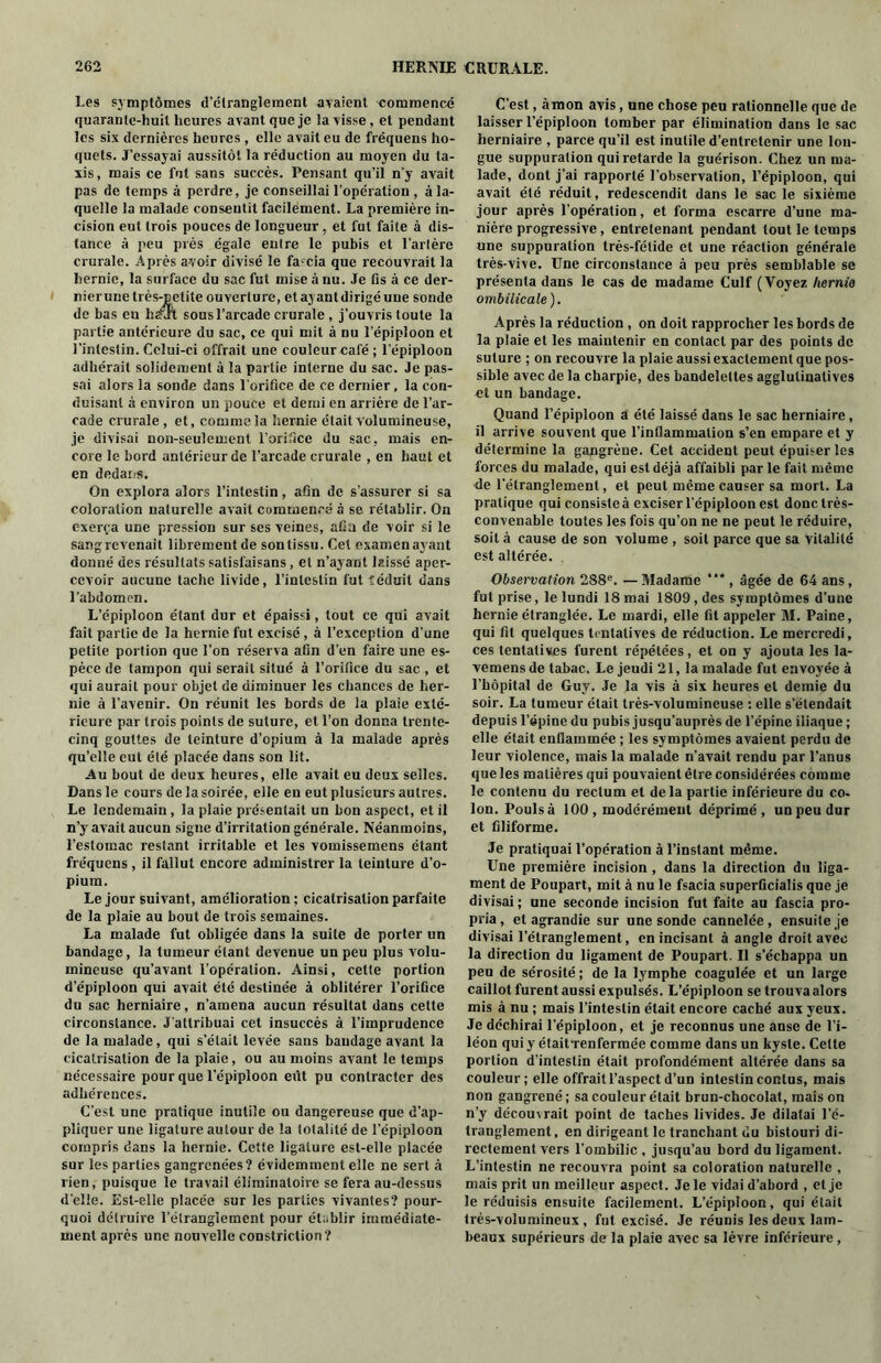 Les symptômes d’étranglement avaient commencé cjuaranle-huit heures avant que je la visse, et pendant les six dernières heures , elle avait eu de fréquens ho- quets. J’essayai aussitôt la réduction au moyen du ta- xis, mais ce fut sans succès. Pensant qu’il n'y avait pas de temps à perdre, je conseillai l’opération , à la- quelle la malade consentit facilement. La première in- cision eut trois pouces de longueur, et fut faite à dis- tance à peu près égale entre le pubis et l’artère crurale. Après avoir divisé le faccia que recouvrait la hernie, la surface du sac fut mise à nu. Je fis à ce der- nierune très-petite ouverture, et ayant dirigé une sonde de bas eu liaXh sous l’arcade crurale , j’ouvris toute la partie antérieure du sac, ce qui mit à nu l’épiploon et l’intestin. Celui-ci offrait une couleur café ; l’épiploon adhérait solidement à la partie interne du sac. Je pas- sai alors la sonde dans l’orifice de ce dernier, la con- duisant à environ un pouce et demi en arrière de l’ar- cade crurale, et, comme la hernie était volumineuse, je divisai non-seulement l’orifice du sac, mais en- core le bord antérieur de l’arcade crurale , en haut et en dedans. On explora alors l’intestin, afin de s’assurer si sa coloration naturelle avait commencé à se rétablir. On exerça une pression sur ses veines, afin de voir si le sang revenait librement de son tissu. Cet examen ayant donné des résultats salisfaisans, et n’ayant laissé aper- cevoir aucune tache livide, l’intestin fut îéduit dans l’abdomen. L’épiploon étant dur et épaissi, tout ce qui avait fait partie de la hernie fut excisé, à l’exception d'une petite portion que l’on réserva afin d’en faire une es- pèce de tampon qui serait situé à l’orifice du sac , et qui aurait pour objet de diminuer les chances de her- nie à l’avenir. On réunit les bords de la plaie exté- rieure par trois points de suture, et l’on donna trente- cinq gouttes de teinture d’opium à la malade après qu’elle eut été placée dans son lit. Au bout de deux heures, elle avait eu deux selles. Dans le cours de la soirée, elle en eut plusieurs autres. Le lendemain, la plaie présentait un bon aspect, et il n’y avait aucun signe d’irritation générale. Néanmoins, l’estomac restant irritable et les vomissemens étant fréquens , il fallut encore administrer la teinture d’o- pium. Le jour suivant, amélioration ; cicatrisation parfaite de la plaie au bout de trois semaines. La malade fut obligée dans la suite de porter un bandage, la tumeur étant devenue un peu plus volu- mineuse qu’avant l’opération. Ainsi, cette portion d’épiploon qui avait été destinée à oblitérer l’orifice du sac herniaire, n’amena aucun résultat dans cette circonstance. J’attribuai cet insuccès à l’imprudence de la malade, qui s’était levée sans bandage avant la cicatrisation de la plaie, ou au moins avant le temps nécessaire pour que l’épiploon eût pu contracter des adhérences. C’est une pratique inutile ou dangereuse que d’ap- pliquer une ligature autour de la totalité de l’épiploon compris dans la hernie. Cette ligature est-elle placée sur les parties gangrenées? évidemment elle ne sert à rien, puisque le travail éliminatoire se fera au-dessus d’elle. Est-elle placée sur les parties vivantes? pour- quoi détruire l’étranglement pour établir immédiate- ment après une nouvelle constriction ? C’est, à mon avis, une chose peu rationnelle que de laisser l’épiploon tomber par élimination dans le sac herniaire , parce qu’il est inutile d’entretenir une lon- gue suppuration qui retarde la guérison. Chez un ma- lade, dont j’ai rapporté l’observation, l’épiploon, qui avait été réduit, redescendit dans le sac le sixième jour après l’opération, et forma escarre d’une ma- nière progressive, entretenant pendant tout le temps une suppuration très-fétide et une réaction générale très-vive. Une circonstance à peu près semblable se présenta dans le cas de madame Culf (Voyez hernia ombilicale). Après la réduction , on doit rapprocher les bords de la plaie et les maintenir en contact par des points de suture ; on recouvre la plaie aussi exactement que pos- sible avec de la charpie, des bandelettes agglulinalives et un bandage. Quand l’épiploon a été laissé dans le sac herniaire , il arrive souvent que l’inllammalion s’en empare et y détermine la gangrèue. Cet accident peut épuiser les forces du malade, qui est déjà affaibli par le fait même de l’étranglement, et peut même causer sa mort. La pratique qui consisted exciser l’épiploon est donc très- convenable toutes les fois qu’on ne ne peut le réduire, soit à cause de son volume , soit parce que sa vitalité est altérée. Observation 288e. — Madame “* , âgée de 64 ans, fut prise, le lundi 18 mai 1809, des symptômes d’une hernie étranglée. Le mardi, elle fit appeler M. Paine, qui fit quelques tentatives de réduction. Le mercredi, ces tentatives furent répétées, et on y ajouta les la- vemens de tabac. Le jeudi 21,1a malade fut envoyée à l’hôpital de Guy. Je la vis à six heures et demie du soir. La tumeur était très-volumineuse : elle s’étendait depuis l’épine du pubis jusqu’auprès de l’épine iliaque ; elle était enflammée ; les symptômes avaient perdu de leur violence, mais la malade n’avait rendu par l’anus que les matières qui pouvaient être considérées comme le contenu du rectum et delà partie inférieure du co- Ion. Poulsà 100 , modérément déprimé, un peu dur et filiforme. Je pratiquai l’opération à l’instant même. Une première incision , dans la direction du liga- ment de Poupart, mit à nu le fsacia superficialis que je divisai; une seconde incision fut faite au fascia pro- pria , et agrandie sur une sonde cannelée, ensuite je divisai l’étranglement, en incisant à angle droit avec la direction du ligament de Poupart. Il s’échappa un peu de sérosité ; de la lymphe coagulée et un large caillot furent aussi expulsés. L’épiploon se trouva alors mis à nu ; mais l’intestin était encore caché aux yeux. Je déchirai l’épiploon, et je reconnus une anse de l’i- léon qui y étaitTenfermée comme dans un kyste. Celte portion d'intestin était profondément altérée dans sa couleur; elle offrait l’aspect d’un intestin contus, mais non gangrené; sa couleur était brun-chocolat, mais on n’y découvrait point de taches livides. Je dilatai l’é- tranglement, en dirigeant le tranchant du bistouri di- rectement vers l’ombilic , jusqu’au bord du ligament. L’intestin ne recouvra point sa coloration naturelle , mais prit un meilleur aspect. Je le vidai d’abord , et je le réduisis ensuite facilement. L’épiploon, qui était très-volumineux, fut excisé. Je réunis les deux lam- beaux supérieurs de la plaie avec sa lèvre inférieure ,